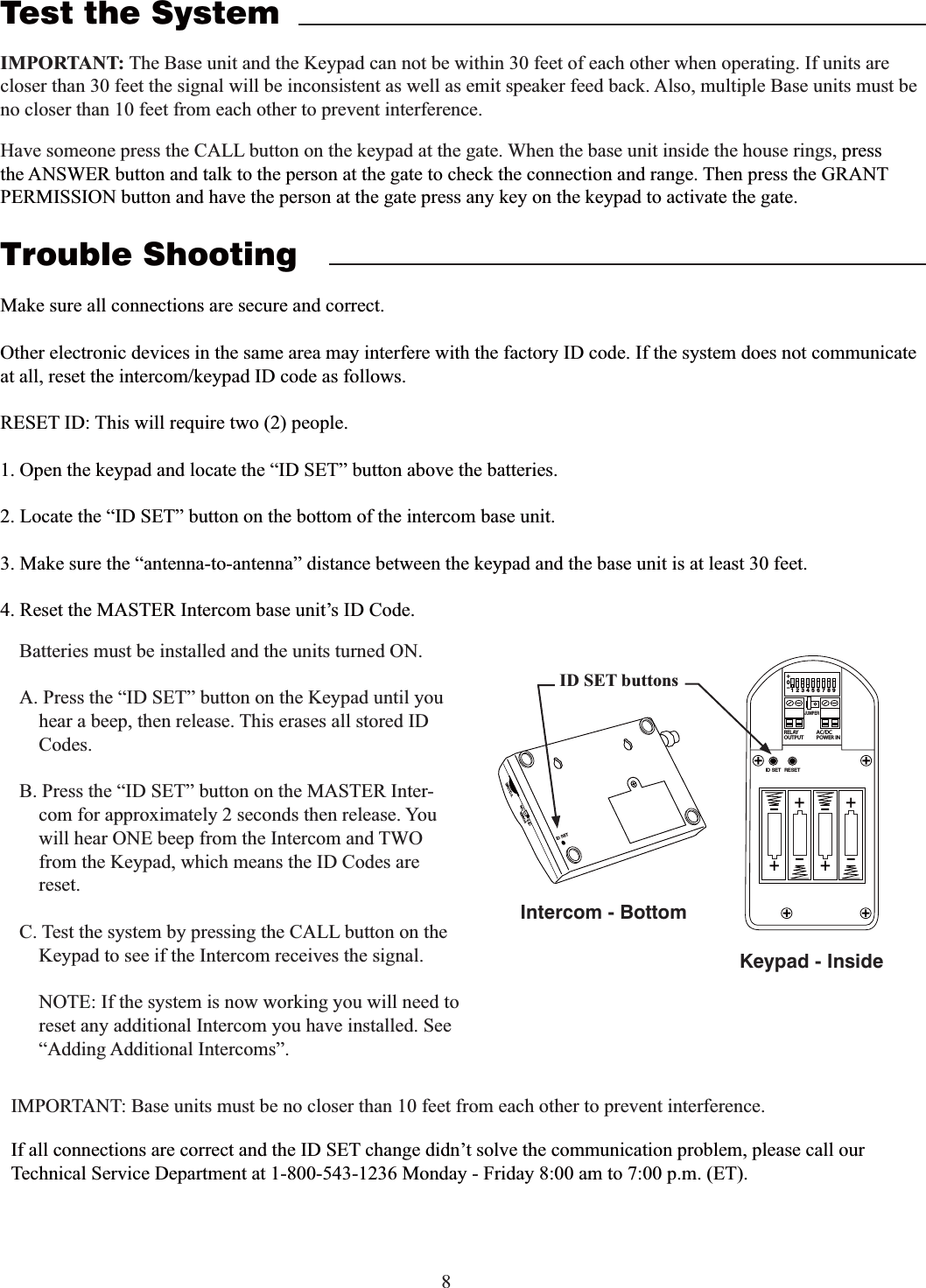 8Test the SystemIMPORTANT: The Base unit and the Keypad can not be within 30 feet of each other when operating. If units are closer than 30 feet the signal will be inconsistent as well as emit speaker feed back. Also, multiple Base units must be no closer than 10 feet from each other to prevent interference.Have someone press the CALL button on the keypad at the gate. When the base unit inside the house rings, press the ANSWER button and talk to the person at the gate to check the connection and range. Then press the GRANT PERMISSION button and have the person at the gate press any key on the keypad to activate the gate.Trouble ShootingMake sure all connections are secure and correct.Other electronic devices in the same area may interfere with the factory ID code. If the system does not communicate at all, reset the intercom/keypad ID code as follows.1. Open the keypad and locate the “ID SET” button above the batteries. 2. Locate the “ID SET” button on the bottom of the intercom base unit. 3. Make sure the “antenna-to-antenna” distance between the keypad and the base unit is at least 30 feet.4. Reset the MASTER Intercom base unit’s ID Code.IMPORTANT: Base units must be no closer than 10 feet from each other to prevent interference.Batteries must be installed and the units turned ON.A. Press the “ID SET” button on the Keypad until you hear a beep, then release. This erases all stored ID Codes.B. Press the “ID SET” button on the MASTER Inter-com for approximately 2 seconds then release. You will hear ONE beep from the Intercom and TWO from the Keypad, which means the ID Codes are reset.C. Test the system by pressing the CALL button on the Keypad to see if the Intercom receives the signal.    NOTE: If the system is now working you will need to reset any additional Intercom you have installed. See  “Adding Additional Intercoms”.2%,!9/54054!#$#0/7%2).o*%4&amp;5oooo3&amp;4&amp;5+6.1&amp;3ID SET buttonsID SETVOLUMEPOWEROFF ONKeypad - InsideIntercom - BottomIf all connections are correct and the ID SET change didn’t solve the communication problem, please call our Technical Service Department at 1-800-543-1236 Monday - Friday 8:00 am to 7:00 p.m. (ET).