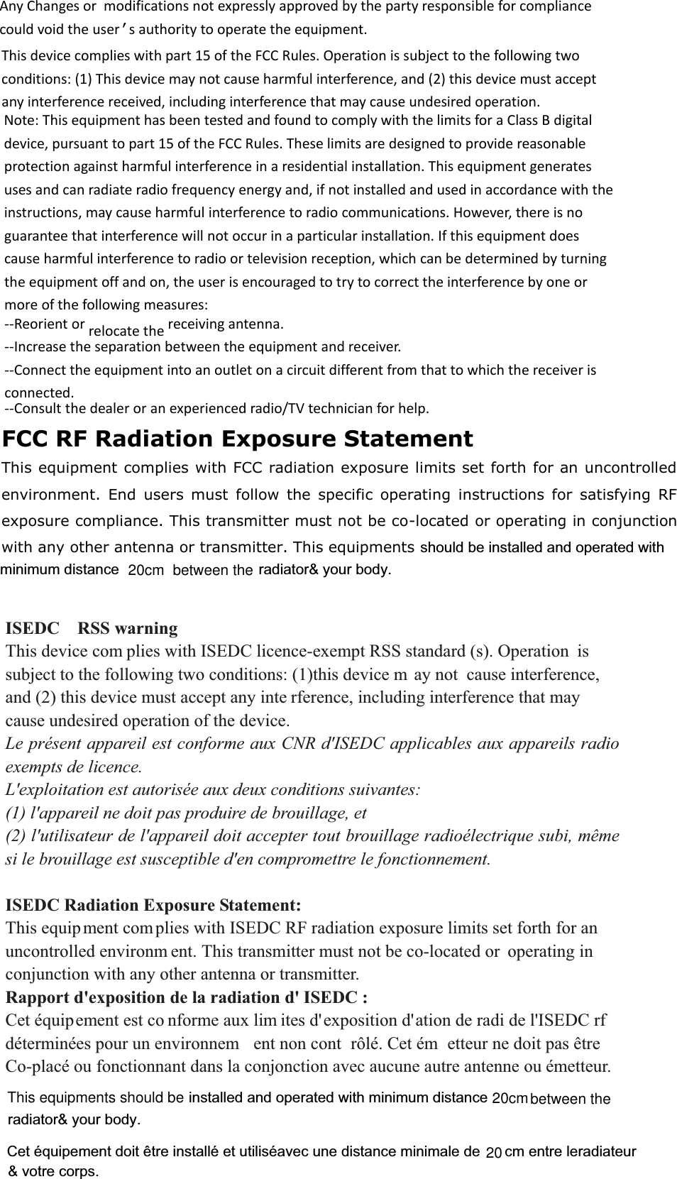 Cet équipement doit être installé et utiliséavec une distance minimale de      cm entre leradiateur  ISEDC  RSS warning7KLVGHYLFHFRP SOLHVZLWK,6(&apos;&amp;OLFHQFHH[HPSW566VWDQGDUGV2SHUDWLRQ LVVXEMHFWWRWKHIROORZLQJWZRFRQGLWLRQVWKLVGHYLFHP D\QRW FDXVHLQWHUIHUHQFHDQGWKLVGHYLFHPXVWDFFHSWDQ\LQWH UIHUHQFHLQFOXGLQJLQWHUIHUHQFHWKDWPD\FDXVHXQGHVLUHGRSHUDWLRQRIWKHGHYLFH Le présent appareil est conforme aux CNR d&apos;ISEDC applicables aux appareils radio exempts de licence.   L&apos;exploitation est autorisée aux deux conditions suivantes:   (1) l&apos;appareil ne doit pas produire de brouillage, et   (2) l&apos;utilisateur de l&apos;appareil doit accepter tout brouillage radioélectrique subi, même si le brouillage est susceptible d&apos;en compromettre le fonctionnement. ISEDC Radiation Exposure Statement:   7KLVHTXLS PHQWFRP SOLHVZLWK,6(&apos;&amp;5)UDGLDWLRQH[SRVXUHOLPLWVVHWIRUWKIRUDQXQFRQWUROOHGHQYLURQP HQW7KLVWUDQVPLWWHUPXVWQRWEHFRORFDWHGRU RSHUDWLQJLQFRQMXQFWLRQZLWKDQ\RWKHUDQWHQQDRUWUDQVPLWWHURapport d&apos;exposition de la radiation d&apos; ISEDC :     &amp;HWpTXLSHPHQWHVWFR QIRUPHDX[OLP LWHVGH[SRVLWLRQGDWLRQGHUDGLGHO,6(&apos;&amp;UIGpWHUPLQpHVSRXUXQHQYLURQQHP HQWQRQFRQW U{Op&amp;HWpP HWWHXUQHGRLWSDVrWUH &amp;RSODFpRXIRQFWLRQQDQWGDQVODFRQMRQFWLRQDYHFDXFXQHDXWUHDQWHQQHRXpPHWWHXUradiator&amp; your body.&amp; votre corps.  AnyChangesor modificationsnotexpresslyapprovedbythepartyresponsibleforcompliancecouldvoidtheuser’sauthoritytooperatetheequipment.Thisdevicecomplieswithpart15oftheFCCRules.Operationissubjecttothefollowingtwoconditions:(1)Thisdevicemaynotcauseharmfulinterference,and(2)thisdevicemustacceptanyinterferencereceived,includinginterferencethatmaycauseundesiredoperation.Note:ThisequipmenthasbeentestedandfoundtocomplywiththelimitsforaClassBdigitaldevice,pursuanttopart15oftheFCCRules.Theselimitsaredesignedtoprovidereasonableprotectionagainstharmfulinterferenceinaresidentialinstallation.Thisequipmentgeneratesusesandcanradiateradiofrequencyenergyand,ifnotinstalledandusedinaccordancewiththeinstructions,maycauseharmfulinterferencetoradiocommunications.However,thereisnoguaranteethatinterferencewillnotoccurinaparticularinstallation.Ifthisequipmentdoescauseharmfulinterferencetoradioortelevisionreception,whichcanbedeterminedbyturningtheequipmentoffandon,theuserisencouragedtotrytocorrecttheinterferencebyoneormoreofthefollowingmeasures:‐‐Reorientorrelocatethereceivingantenna.‐‐Increasetheseparationbetweentheequipmentandreceiver.‐‐Connecttheequipmentintoanoutletonacircuitdifferentfromthattowhichthereceiverisconnected.‐‐Consultthedealeroranexperiencedradio/TVtechnicianforhelp.20FCC RF Radiation Exposure StatementThis equipment complies with FCC radiation exposure limits set forth for an uncontrolledenvironment. End  users  must  follow  the  specific  operating  instructions  for  satisfying  RFexposure compliance. This transmitter must not be co-located or operating in conjunctionwith any other antenna or transmitter. This equipmentsbetween the         20cmshould be installed and operated with  minimum distance radiator&amp; your body.between the         20cmThis equipments should be                                                     installed and operated with minimum distance