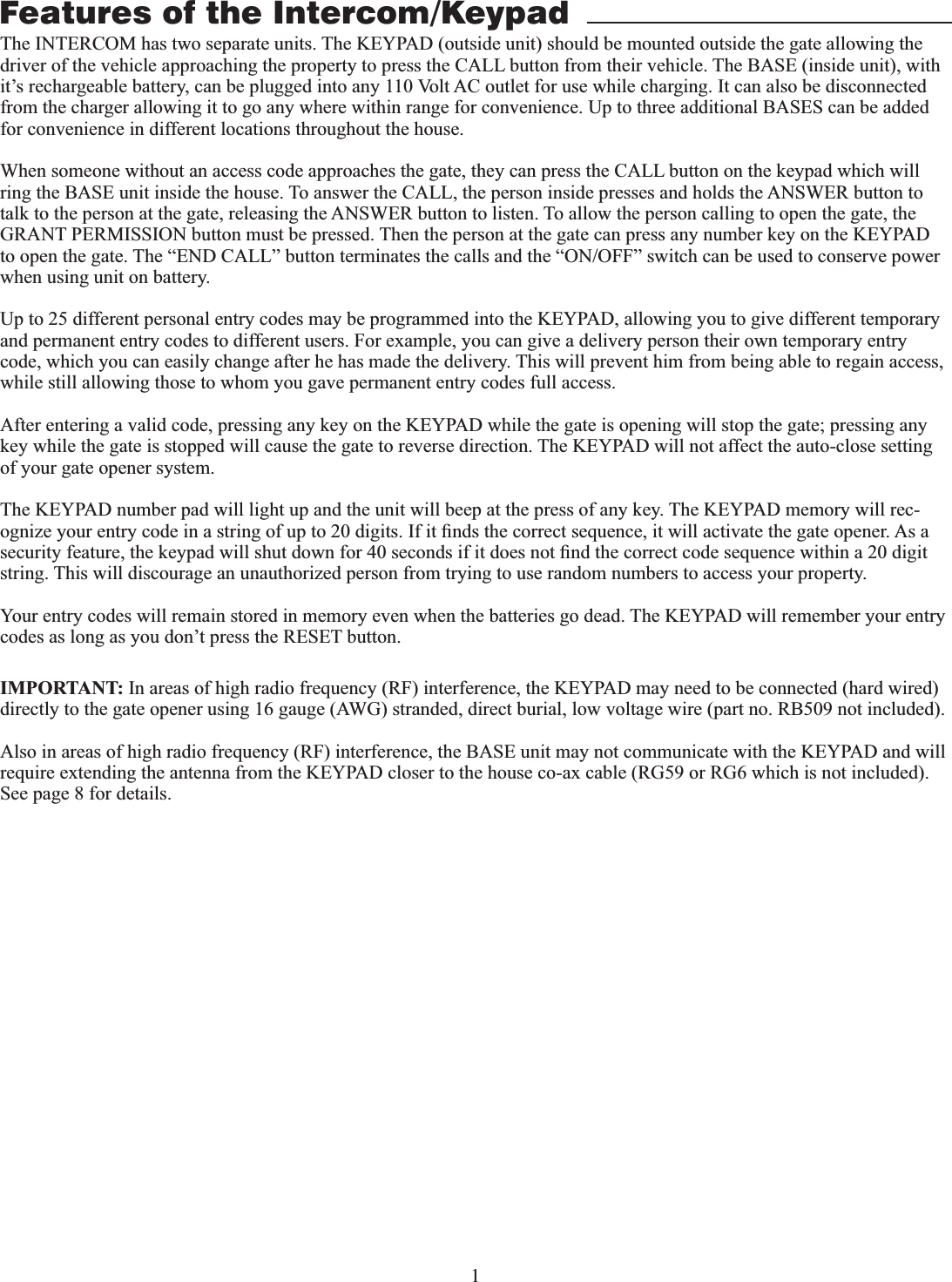 1The INTERCOM has two separate units. The KEYPAD (outside unit) should be mounted outside the gate allowing the driver of the vehicle approaching the property to press the CALL button from their vehicle. The BASE (inside unit), with it’s rechargeable battery, can be plugged into any 110 Volt AC outlet for use while charging. It can also be disconnected from the charger allowing it to go any where within range for convenience. Up to three additional BASES can be added for convenience in different locations throughout the house. When someone without an access code approaches the gate, they can press the CALL button on the keypad which will ring the BASE unit inside the house. To answer the CALL, the person inside presses and holds the ANSWER button to talk to the person at the gate, releasing the ANSWER button to listen. To allow the person calling to open the gate, the GRANT PERMISSION button must be pressed. Then the person at the gate can press any number key on the KEYPAD to open the gate. The “END CALL” button terminates the calls and the “ON/OFF” switch can be used to conserve power when using unit on battery.Up to 25 different personal entry codes may be programmed into the KEYPAD, allowing you to give different temporary and permanent entry codes to different users. For example, you can give a delivery person their own temporary entry code, which you can easily change after he has made the delivery. This will prevent him from being able to regain access, while still allowing those to whom you gave permanent entry codes full access.After entering a valid code, pressing any key on the KEYPAD while the gate is opening will stop the gate; pressing any key while the gate is stopped will cause the gate to reverse direction. The KEYPAD will not affect the auto-close setting of your gate opener system.The KEYPAD number pad will light up and the unit will beep at the press of any key. The KEYPAD memory will rec-string. This will discourage an unauthorized person from trying to use random numbers to access your property.Your entry codes will remain stored in memory even when the batteries go dead. The KEYPAD will remember your entry codes as long as you don’t press the RESET button.Features of the Intercom/KeypadIMPORTANT: directly to the gate opener using 16 gauge (AWG) stranded, direct burial, low voltage wire (part no. RB509 not included).See page 8 for details.