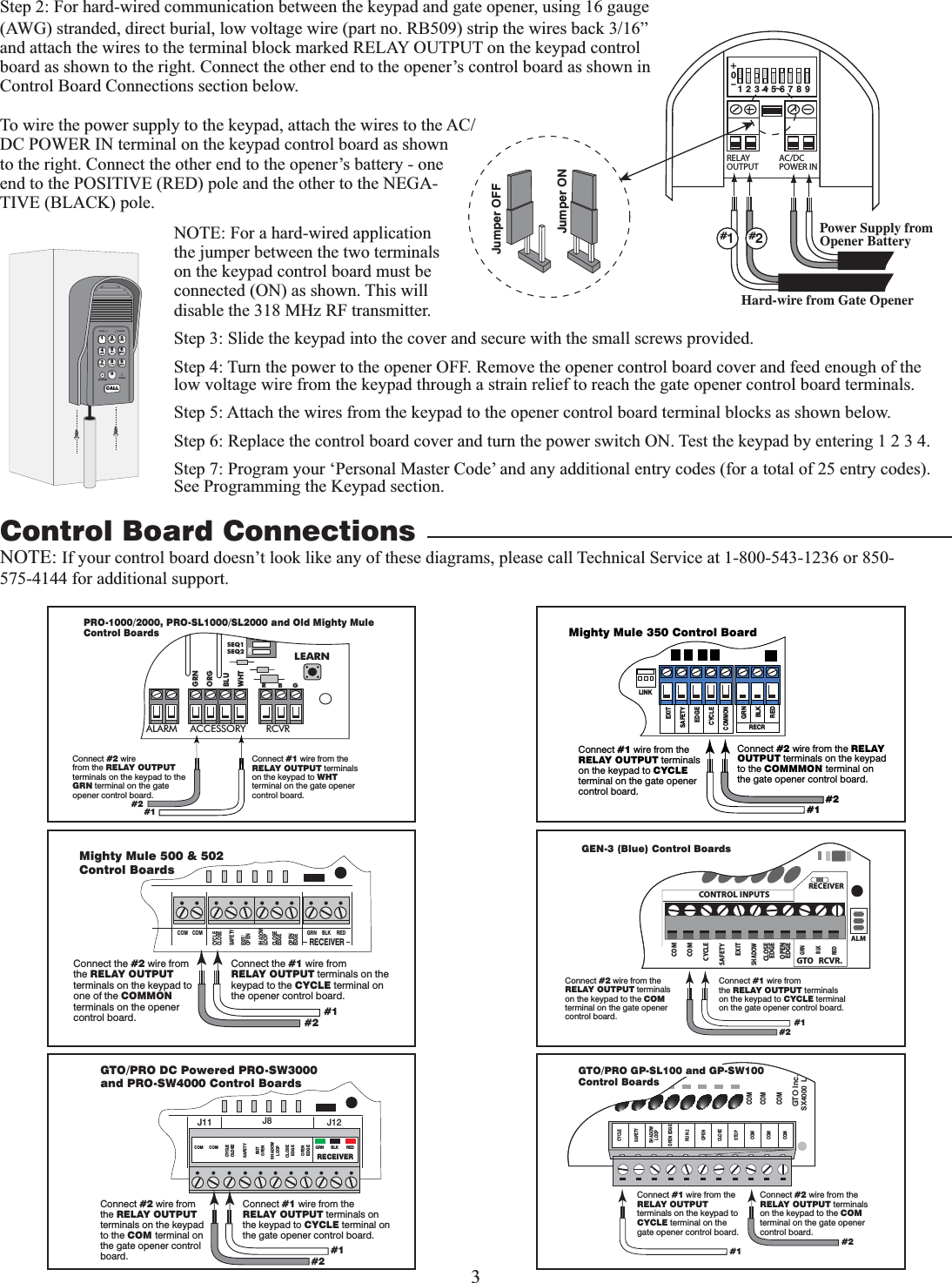 3ONALARM ACCESSORY RCVRSEQ1SEQ2LEARNBLUORGWHTGRNR      B     GConnect #1 wire from the RELAY OUTPUT terminals on the keypad to WHT terminal on the gate opener control board.Connect #2 wirefrom the RELAY OUTPUT terminals on the keypad to the GRN terminal on the gate opener control board.PRO-1000/2000, PRO-SL1000/SL2000 and Old Mighty MuleControl Boards#1#2RELAYOUTPUTAC/DCPOWER IN123456789+0–Jumper ONJumper OFFHard-wire from Gate OpenerPower Supply from Opener Battery#1#2Step 2: For hard-wired communication between the keypad and gate opener, using 16 gauge (AWG) stranded, direct burial, low voltage wire (part no. RB509) strip the wires back 3/16” and attach the wires to the terminal block marked RELAY OUTPUT on the keypad control board as shown to the right. Connect the other end to the opener’s control board as shown in Control Board Connections section below.To wire the power supply to the keypad, attach the wires to the AC/DC POWER IN terminal on the keypad control board as shown to the right. Connect the other end to the opener’s battery - one end to the POSITIVE (RED) pole and the other to the NEGA-TIVE (BLACK) pole.NOTE: For a hard-wired application the jumper between the two terminals on the keypad control board must be connected (ON) as shown. This will disable the 318 MHz RF transmitter. Step 3: Slide the keypad into the cover and secure with the small screws provided.Step 4: Turn the power to the opener OFF. Remove the opener control board cover and feed enough of the low voltage wire from the keypad through a strain relief to reach the gate opener control board terminals.Step 5: Attach the wires from the keypad to the opener control board terminal blocks as shown below.Step 6: Replace the control board cover and turn the power switch ON. Test the keypad by entering 1 2 3 4.Step 7: Program your ‘Personal Master Code’ and any additional entry codes (for a total of 25 entry codes). See Programming the Keypad section. Control Board Connections12ABC 3DEF4GHI 5JKL 6MNO7PRS 8TUV 9WXY0CALLSTATUSPROGRAMCALLING GRANTEDNOTE: If your control board doesn’t look like any of these diagrams, please call Technical Service at 1-800-543-1236 or 850-575-4144 for additional support.GRN  BLK  RED RECEIVER COM COM CLOSECYCLE CLOSE SAFETY EXIT OPEN SHADOW LOOP CLOSE  EDGE OPEN EDGE J11J11  J8  J12 GTO/PRO DC Powered PRO-SW3000  and PRO-SW4000 Control Boards Connect #1 wire from the RELAY OUTPUT terminals on the keypad to CYCLE terminal on the gate opener control board. Connect #2 wire from the RELAY OUTPUT terminals on the keypad to the COM terminal on the gate opener control board.  #1 #2 RECR GRN BLK RED EXIT SAFETY EDGE CYCLE COMMON LINK Mighty Mule 350 Control Board Connect #1 wire from the RELAY OUTPUT terminals on the keypad to CYCLE terminal on the gate opener control board. Connect #2 wire from the RELAY OUTPUT terminals on the keypad to the COMMMON terminal on the gate opener control board. #1 #2 RECEIVERCOM COMCYCLECLOSESAFETYEXIT/OPENSHADOWLOOPCLOSEEDGEOPENEDGEBLKGRN REDMighty Mule 500 &amp; 502 Control BoardsConnect the #1 wire fromRELAY OUTPUT terminals on the keypad to the CYCLE terminal on the opener control board.Connect the #2 wire from the RELAY OUTPUT terminals on the keypad to one of the COMMON terminals on the opener control board. #1#2RECEIVERALMGTO   RCVR.COMGRNBLKREDCYCLESAFETYEXITSHADOWOPENEDGECOMCONTROL INPUTSCLOSEEDGEConnect #1 wire fromthe RELAY OUTPUT terminals on the keypad to CYCLE terminal on the gate opener control board.Connect #2 wire from the RELAY OUTPUT terminals on the keypad to the COM terminal on the gate opener control board. #1#2GEN-3 (Blue) Control BoardsCOMCOMCOMGTO Inc.SX4000  LCYCLESAFETYOPEN EDGERUN 2OPENCLOSESTOPCOMCOMCOMSHADOWLOOPConnect #1 wire from the RELAY OUTPUT terminals on the keypad to CYCLE terminal on the gate opener control board.Connect #2 wire from the RELAY OUTPUT terminals on the keypad to the COM terminal on the gate opener control board.#1#2GTO/PRO GP-SL100 and GP-SW100Control Boards