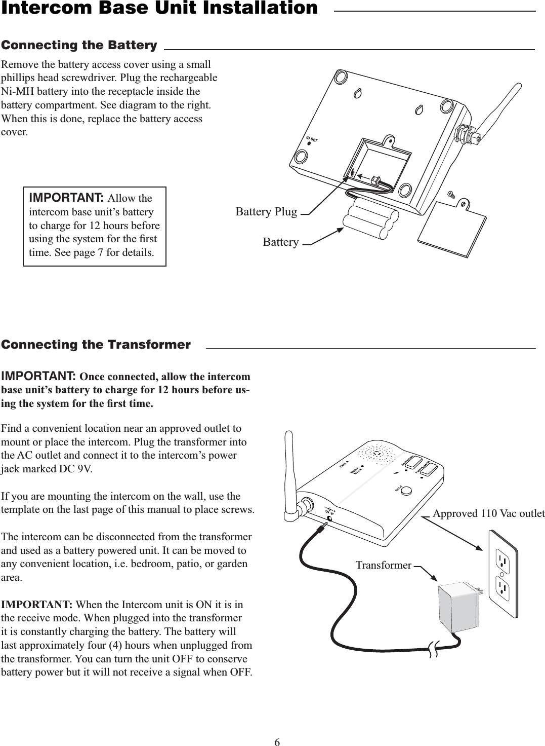 6Intercom Base Unit InstallationFind a convenient location near an approved outlet to mount or place the intercom. Plug the transformer into the AC outlet and connect it to the intercom’s power jack marked DC 9V.If you are mounting the intercom on the wall, use the template on the last page of this manual to place screws.The intercom can be disconnected from the transformer and used as a battery powered unit. It can be moved to any convenient location, i.e. bedroom, patio, or garden area.IMPORTANT: When the Intercom unit is ON it is in the receive mode. When plugged into the transformer it is constantly charging the battery. The battery will last approximately four (4) hours when unplugged from the transformer. You can turn the unit OFF to conserve battery power but it will not receive a signal when OFF.Remove the battery access cover using a small phillips head screwdriver. Plug the rechargeable Ni-MH battery into the receptacle inside the battery compartment. See diagram to the right. When this is done, replace the battery access cover.Connecting the BatteryConnecting the TransformerID SETBattery PlugBatteryPOWERKeypadBatt LowGrant PermissionPush To Answer/TalkEnd CallDV  9VTransformerApproved 110 Vac outletIMPORTANT: Once connected, allow the intercom base unit’s battery to charge for 12 hours before us-IMPORTANT: Allow the intercom base unit’s battery to charge for 12 hours before time. See page 7 for details.