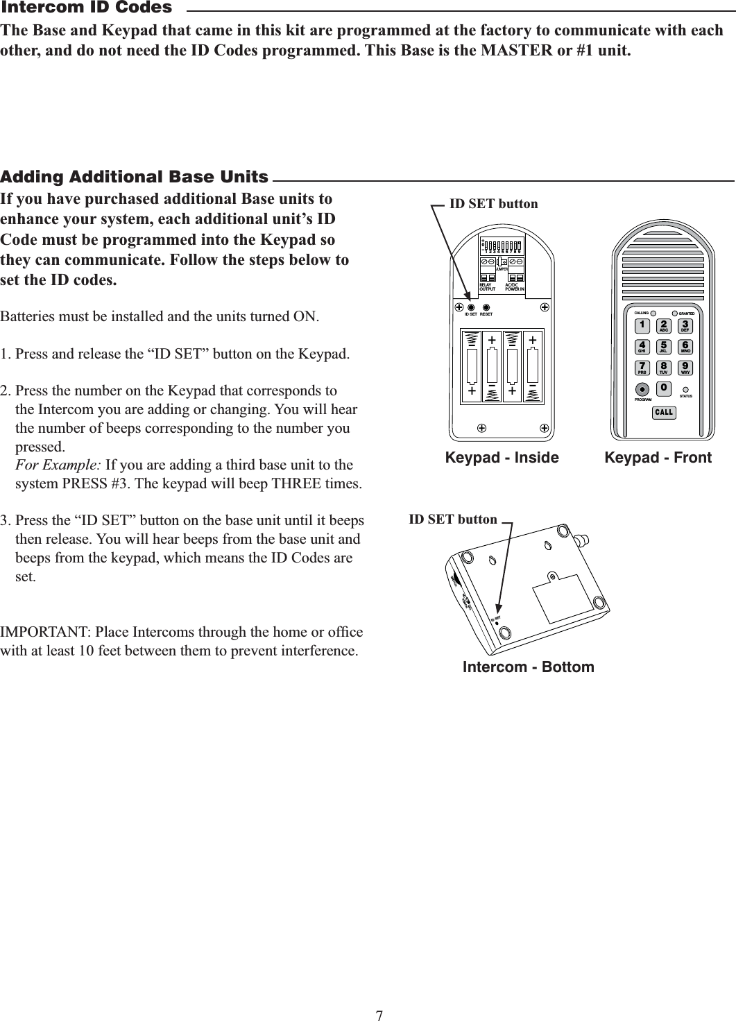 7Adding Additional Base UnitsBatteries must be installed and the units turned ON.1. Press and release the “ID SET” button on the Keypad.2. Press the number on the Keypad that corresponds to the Intercom you are adding or changing. You will hear the number of beeps corresponding to the number you pressed. For Example: If you are adding a third base unit to the system PRESS #3. The keypad will beep THREE times.3. Press the “ID SET” button on the base unit until it beeps then release. You will hear beeps from the base unit and  beeps from the keypad, which means the ID Codes are set.with at least 10 feet between them to prevent interference. 2%,!9/54054!#$#0/7%2).o*%4&amp;5oooo3&amp;4&amp;5+6.1&amp;3ID SET buttonID SETVOLUMEPOWEROFF ONKeypad - InsideIntercom - Bottom1 2ABC 3DEF4GHI 5JKL 6MNO7PRS 8TUV 9WXY0CALLSTATUSPROGRAMCALLING GRANTEDKeypad - FrontID SET buttonIntercom ID CodesThe Base and Keypad that came in this kit are programmed at the factory to communicate with each other, and do not need the ID Codes programmed. This Base is the MASTER or #1 unit. If you have purchased additional Base units to enhance your system, each additional unit’s ID Code must be programmed into the Keypad so they can communicate. Follow the steps below to set the ID codes.