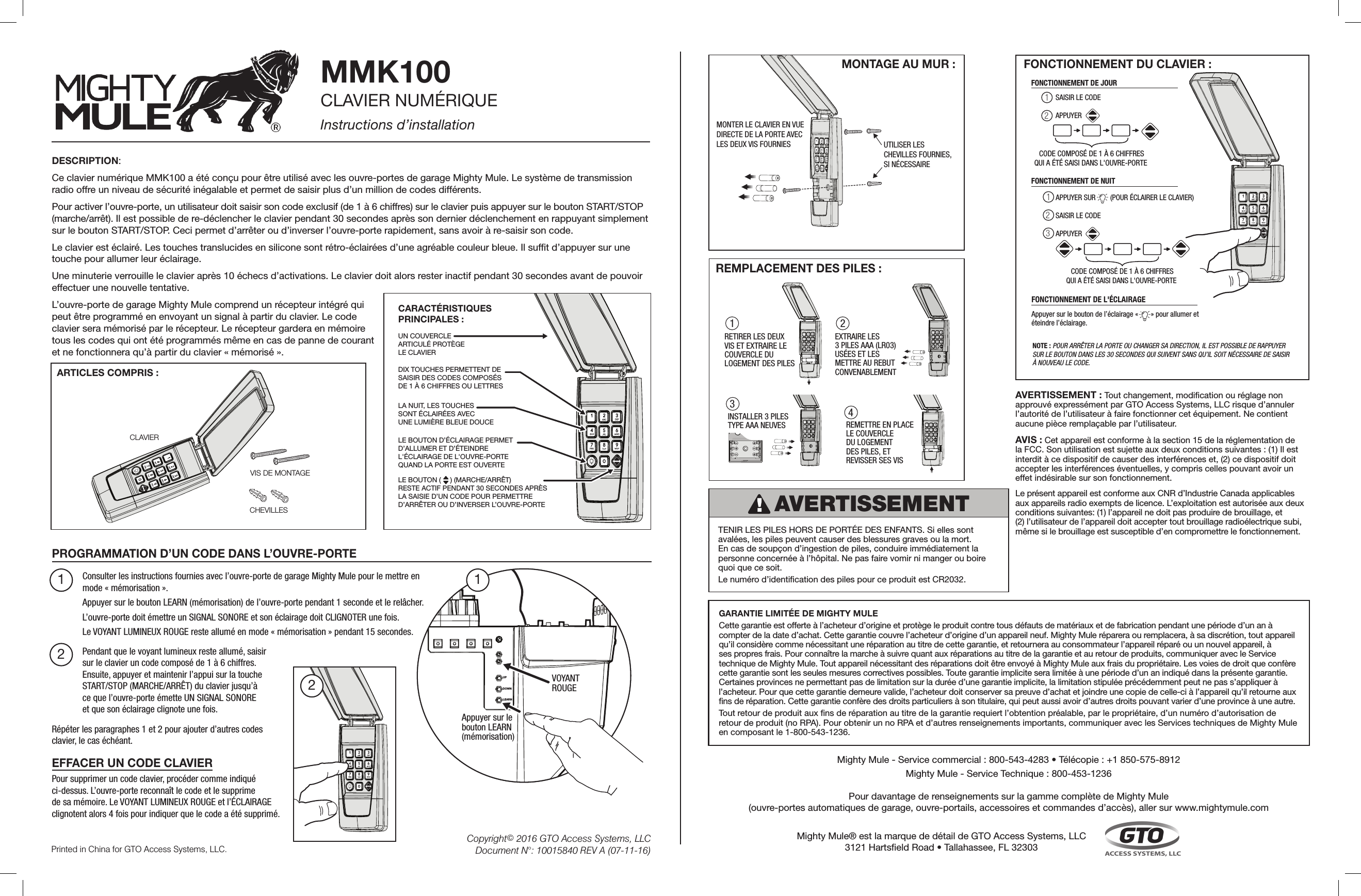 CHEVILLESVIS DE MONTAGECLAVIERUN COUVERCLE ARTICULÉ PROTÈGE LE CLAVIERLA NUIT, LES TOUCHES SONT ÉCLAIRÉES AVEC UNE LUMIÈRE BLEUE DOUCE LE BOUTON D’ÉCLAIRAGE PERMET D’ALLUMER ET D’ÉTEINDRE L&apos;ÉCLAIRAGE DE L&apos;OUVRE-PORTE QUAND LA PORTE EST OUVERTELE BOUTON (     ) (MARCHE/ARRÊT) RESTE ACTIF PENDANT 30 SECONDES APRÈS LA SAISIE D’UN CODE POUR PERMETTRE D’ARRÊTER OU D’INVERSER L’OUVRE-PORTEDIX TOUCHES PERMETTENT DE SAISIR DES CODES COMPOSÉS DE 1 À 6 CHIFFRES OU LETTRESCARACTÉRISTIQUES PRINCIPALES :MMK100CLAVIER NUMÉRIQUEInstructions d’installationDESCRIPTION:Ce clavier numérique MMK100 a été conçu pour être utilisé avec les ouvre-portes de garage Mighty Mule. Le système de transmission radio offre un niveau de sécurité inégalable et permet de saisir plus d’un million de codes différents.Pour activer l’ouvre-porte, un utilisateur doit saisir son code exclusif (de 1 à 6 chiffres) sur le clavier puis appuyer sur le bouton START/STOP (marche/arrêt). Il est possible de re-déclencher le clavier pendant 30 secondes après son dernier déclenchement en rappuyant simplement sur le bouton START/STOP. Ceci permet d’arrêter ou d’inverser l’ouvre-porte rapidement, sans avoir à re-saisir son code. Le clavier est éclairé. Les touches translucides en silicone sont rétro-éclairées d’une agréable couleur bleue. Il suft d’appuyer sur une touche pour allumer leur éclairage. Une minuterie verrouille le clavier après 10 échecs d’activations. Le clavier doit alors rester inactif pendant 30 secondes avant de pouvoir effectuer une nouvelle tentative. L’ouvre-porte de garage Mighty Mule comprend un récepteur intégré qui peut être programmé en envoyant un signal à partir du clavier. Le code clavier sera mémorisé par le récepteur. Le récepteur gardera en mémoire tous les codes qui ont été programmés même en cas de panne de courant et ne fonctionnera qu’à partir du clavier « mémorisé ». ARTICLES COMPRIS : PROGRAMMATION D’UN CODE DANS L’OUVRE-PORTEConsulter les instructions fournies avec l’ouvre-porte de garage Mighty Mule pour le mettre en mode « mémorisation ». Appuyer sur le bouton LEARN (mémorisation) de l’ouvre-porte pendant 1 seconde et le relâcher. L’ouvre-porte doit émettre un SIGNAL SONORE et son éclairage doit CLIGNOTER une fois. Le VOYANT LUMINEUX ROUGE reste allumé en mode « mémorisation » pendant 15 secondes. Pendant que le voyant lumineux reste allumé, saisir  sur le clavier un code composé de 1 à 6 chiffres. Ensuite, appuyer et maintenir l’appui sur la touche START/STOP (MARCHE/ARRÊT) du clavier jusqu’à  ce que l’ouvre-porte émette UN SIGNAL SONORE  et que son éclairage clignote une fois. UPDOWNLEARNAppuyer sur lebouton LEARN(mémorisation)VOYANTROUGE1 122Répéter les paragraphes 1 et 2 pour ajouter d’autres codes clavier, le cas échéant. Printed in China for GTO Access Systems, LLC.Copyright© 2016 GTO Access Systems, LLCDocument N°: 10015840 REV A (07-11-16)MONTER LE CLAVIER EN VUEDIRECTE DE LA PORTE AVECLES DEUX VIS FOURNIES  UTILISER LESCHEVILLES FOURNIES,SI NÉCESSAIRE MONTAGE AU MUR : 341 2INSTALLER 3 PILES TYPE AAA NEUVES RETIRER LES DEUX VIS ET EXTRAIRE LECOUVERCLE DU LOGEMENT DES PILESEXTRAIRE LES 3 PILES AAA (LR03) USÉES ET LES METTRE AU REBUT CONVENABLEMENTREMETTRE EN PLACE LE COUVERCLE DU LOGEMENT DES PILES, ET REVISSER SES VISREMPLACEMENT DES PILES :FONCTIONNEMENT DU CLAVIER : Appuyer sur le bouton de l’éclairage «       » pour allumer et éteindre l’éclairage.FONCTIONNEMENT DE L&apos;ÉCLAIRAGEFONCTIONNEMENT DE JOUR12APPUYER SUR        (POUR ÉCLAIRER LE CLAVIER)123FONCTIONNEMENT DE NUITCODE COMPOSÉ DE 1 À 6 CHIFFRESQUI A ÉTÉ SAISI DANS L&apos;OUVRE-PORTE SAISIR LE CODEAPPUYER SAISIR LE CODEAPPUYER  CODE COMPOSÉ DE 1 À 6 CHIFFRESQUI A ÉTÉ SAISI DANS L&apos;OUVRE-PORTE NOTE : POUR ARRÊTER LA PORTE OU CHANGER SA DIRECTION, IL EST POSSIBLE DE RAPPUYER SUR LE BOUTON DANS LES 30 SECONDES QUI SUIVENT SANS QU’IL SOIT NÉCESSAIRE DE SAISIR À NOUVEAU LE CODE. AVERTISSEMENT : Tout changement, modication ou réglage non approuvé expressément par GTO Access Systems, LLC risque d’annuler l’autorité de l’utilisateur à faire fonctionner cet équipement. Ne contient aucune pièce remplaçable par l’utilisateur. AVIS : Cet appareil est conforme à la section 15 de la réglementation de la FCC. Son utilisation est sujette aux deux conditions suivantes : (1) Il est interdit à ce dispositif de causer des interférences et, (2) ce dispositif doit accepter les interférences éventuelles, y compris celles pouvant avoir un effet indésirable sur son fonctionnement. Le présent appareil est conforme aux CNR d’Industrie Canada applicables aux appareils radio exempts de licence. L’exploitation est autorisée aux deux conditions suivantes: (1) l’appareil ne doit pas produire de brouillage, et  (2) l’utilisateur de l’appareil doit accepter tout brouillage radioélectrique subi, même si le brouillage est susceptible d’en compromettre le fonctionnement.Pour supprimer un code clavier, procéder comme indiqué ci-dessus. L’ouvre-porte reconnaît le code et le supprime  de sa mémoire. Le VOYANT LUMINEUX ROUGE et l’ÉCLAIRAGE clignotent alors 4 fois pour indiquer que le code a été supprimé. EFFACER UN CODE CLAVIERAVERTISSEMENT TENIR LES PILES HORS DE PORTÉE DES ENFANTS. Si elles sont avalées, les piles peuvent causer des blessures graves ou la mort. En cas de soupçon d’ingestion de piles, conduire immédiatement la personne concernée à l’hôpital. Ne pas faire vomir ni manger ou boire quoi que ce soit. Le numéro d’identication des piles pour ce produit est CR2032. GARANTIE LIMITÉE DE MIGHTY MULE Cette garantie est offerte à l’acheteur d’origine et protège le produit contre tous défauts de matériaux et de fabrication pendant une période d’un an à compter de la date d’achat. Cette garantie couvre l’acheteur d’origine d’un appareil neuf. Mighty Mule réparera ou remplacera, à sa discrétion, tout appareil qu’il considère comme nécessitant une réparation au titre de cette garantie, et retournera au consommateur l’appareil réparé ou un nouvel appareil, à ses propres frais. Pour connaître la marche à suivre quant aux réparations au titre de la garantie et au retour de produits, communiquer avec le Service technique de Mighty Mule. Tout appareil nécessitant des réparations doit être envoyé à Mighty Mule aux frais du propriétaire. Les voies de droit que confère cette garantie sont les seules mesures correctives possibles. Toute garantie implicite sera limitée à une période d’un an indiqué dans la présente garantie. Certaines provinces ne permettant pas de limitation sur la durée d’une garantie implicite, la limitation stipulée précédemment peut ne pas s’appliquer à l’acheteur. Pour que cette garantie demeure valide, l’acheteur doit conserver sa preuve d’achat et joindre une copie de celle-ci à l’appareil qu’il retourne aux ns de réparation. Cette garantie confère des droits particuliers à son titulaire, qui peut aussi avoir d’autres droits pouvant varier d’une province à une autre. Tout retour de produit aux ns de réparation au titre de la garantie requiert l’obtention préalable, par le propriétaire, d’un numéro d’autorisation de retour de produit (no RPA). Pour obtenir un no RPA et d’autres renseignements importants, communiquer avec les Services techniques de Mighty Mule en composant le 1-800-543-1236.Mighty Mule® est la marque de détail de GTO Access Systems, LLC3121 Hartseld Road • Tallahassee, FL 32303Mighty Mule - Service commercial : 800-543-4283 • Télécopie : +1 850-575-8912 Mighty Mule - Service Technique : 800-453-1236Pour davantage de renseignements sur la gamme complète de Mighty Mule  (ouvre-portes automatiques de garage, ouvre-portails, accessoires et commandes d’accès), aller sur www.mightymule.com