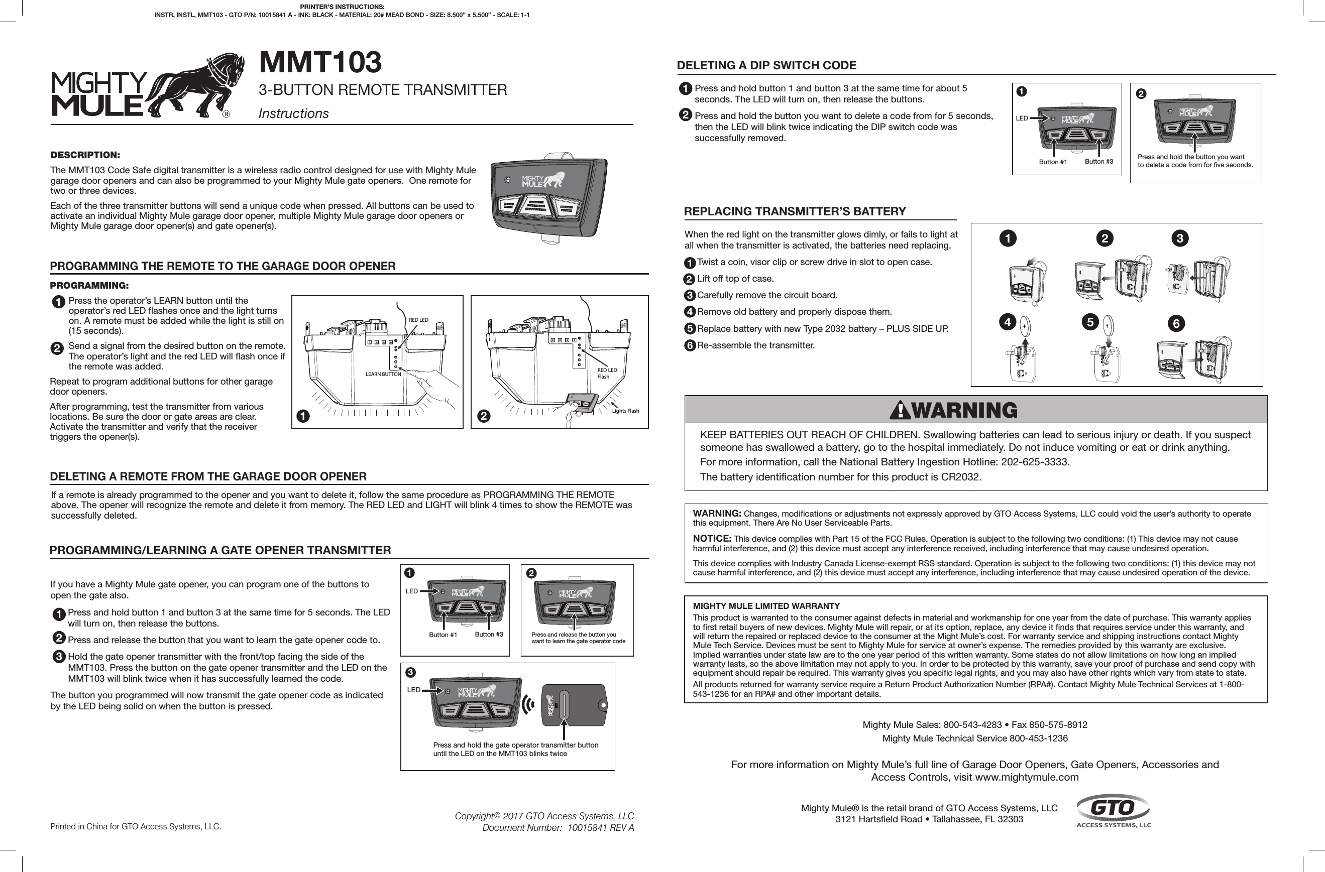 RED LEDLEARN BUTTONLights FlashRED LEDFlashDESCRIPTION:The MMT103 Code Safe digital transmitter is a wireless radio control designed for use with Mighty Mule garage door openers and can also be programmed to your Mighty Mule gate openers.  One remote for two or three devices.Each of the three transmitter buttons will send a unique code when pressed. All buttons can be used to activate an individual Mighty Mule garage door opener, multiple Mighty Mule garage door openers or Mighty Mule garage door opener(s) and gate opener(s).MMT1033-BUTTON REMOTE TRANSMITTERInstructionsPROGRAMMING:Press the operator’s LEARN button until the operator’s red LED ashes once and the light turns on. A remote must be added while the light is still on (15 seconds).Send a signal from the desired button on the remote. The operator’s light and the red LED will ash once if the remote was added.Repeat to program additional buttons for other garage door openers.After programming, test the transmitter from various locations. Be sure the door or gate areas are clear. Activate the transmitter and verify that the receiver triggers the opener(s).®PRINTER’S INSTRUCTIONS: INSTR, INSTL, MMT103 - GTO P/N: 10015841 A - INK: BLACK - MATERIAL: 20# MEAD BOND - SIZE: 8.500” x 5.500” - SCALE: 1-1PROGRAMMING THE REMOTE TO THE GARAGE DOOR OPENERDELETING A REMOTE FROM THE GARAGE DOOR OPENER1122If you have a Mighty Mule gate opener, you can program one of the buttons to open the gate also.Press and hold button 1 and button 3 at the same time for 5 seconds. The LED will turn on, then release the buttons.  Press and release the button that you want to learn the gate opener code to.Hold the gate opener transmitter with the front/top facing the side of the MMT103. Press the button on the gate opener transmitter and the LED on the MMT103 will blink twice when it has successfully learned the code.  The button you programmed will now transmit the gate opener code as indicated by the LED being solid on when the button is pressed.PROGRAMMING/LEARNING A GATE OPENER TRANSMITTER1®Button #1LEDButton #31®Press and release the button you want to learn the gate operator code2®Press and hold the gate operator transmitter button until the LED on the MMT103 blinks twice ®LED323DELETING A DIP SWITCH CODEPress and hold button 1 and button 3 at the same time for about 5 seconds. The LED will turn on, then release the buttons.  Press and hold the button you want to delete a code from for 5 seconds, then the LED will blink twice indicating the DIP switch code was successfully removed.  122®Press and hold the button you want to delete a code from for ve seconds.®Button #1LEDButton #31Printed in China for GTO Access Systems, LLC.Copyright© 2017 GTO Access Systems, LLCDocument Number:  10015841 REV AMIGHTY MULE LIMITED WARRANTYThis product is warranted to the consumer against defects in material and workmanship for one year from the date of purchase. This warranty applies to rst retail buyers of new devices. Mighty Mule will repair, or at its option, replace, any device it nds that requires service under this warranty, and will return the repaired or replaced device to the consumer at the Might Mule’s cost. For warranty service and shipping instructions contact Mighty Mule Tech Service. Devices must be sent to Mighty Mule for service at owner’s expense. The remedies provided by this warranty are exclusive. Implied warranties under state law are to the one year period of this written warranty. Some states do not allow limitations on how long an implied warranty lasts, so the above limitation may not apply to you. In order to be protected by this warranty, save your proof of purchase and send copy with equipment should repair be required. This warranty gives you specic legal rights, and you may also have other rights which vary from state to state.All products returned for warranty service require a Return Product Authorization Number (RPA#). Contact Mighty Mule Technical Services at 1-800-543-1236 for an RPA# and other important details.When the red light on the transmitter glows dimly, or fails to light at all when the transmitter is activated, the batteries need replacing.Twist a coin, visor clip or screw drive in slot to open case.Lift off top of case.Carefully remove the circuit board.Remove old battery and properly dispose them.Replace battery with new Type 2032 battery – PLUS SIDE UP.Re-assemble the transmitter.234561Mighty Mule® is the retail brand of GTO Access Systems, LLC3121 Hartseld Road • Tallahassee, FL 32303Mighty Mule Sales: 800-543-4283 • Fax 850-575-8912Mighty Mule Technical Service 800-453-1236For more information on Mighty Mule’s full line of Garage Door Openers, Gate Openers, Accessories and Access Controls, visit www.mightymule.comKEEP BATTERIES OUT REACH OF CHILDREN. Swallowing batteries can lead to serious injury or death. If you suspect someone has swallowed a battery, go to the hospital immediately. Do not induce vomiting or eat or drink anything. For more information, call the National Battery Ingestion Hotline: 202-625-3333. The battery identication number for this product is CR2032.WARNINGREPLACING TRANSMITTER’S BATTERYWARNING: Changes, modications or adjustments not expressly approved by GTO Access Systems, LLC could void the user’s authority to operate this equipment. There Are No User Serviceable Parts.NOTICE: This device complies with Part 15 of the FCC Rules. Operation is subject to the following two conditions: (1) This device may not cause harmful interference, and (2) this device must accept any interference received, including interference that may cause undesired operation.This device complies with Industry Canada License-exempt RSS standard. Operation is subject to the following two conditions: (1) this device may not cause harmful interference, and (2) this device must accept any interference, including interference that may cause undesired operation of the device.If a remote is already programmed to the opener and you want to delete it, follow the same procedure as PROGRAMMING THE REMOTE above. The opener will recognize the remote and delete it from memory. The RED LED and LIGHT will blink 4 times to show the REMOTE was successfully deleted.4 5 61 2 3