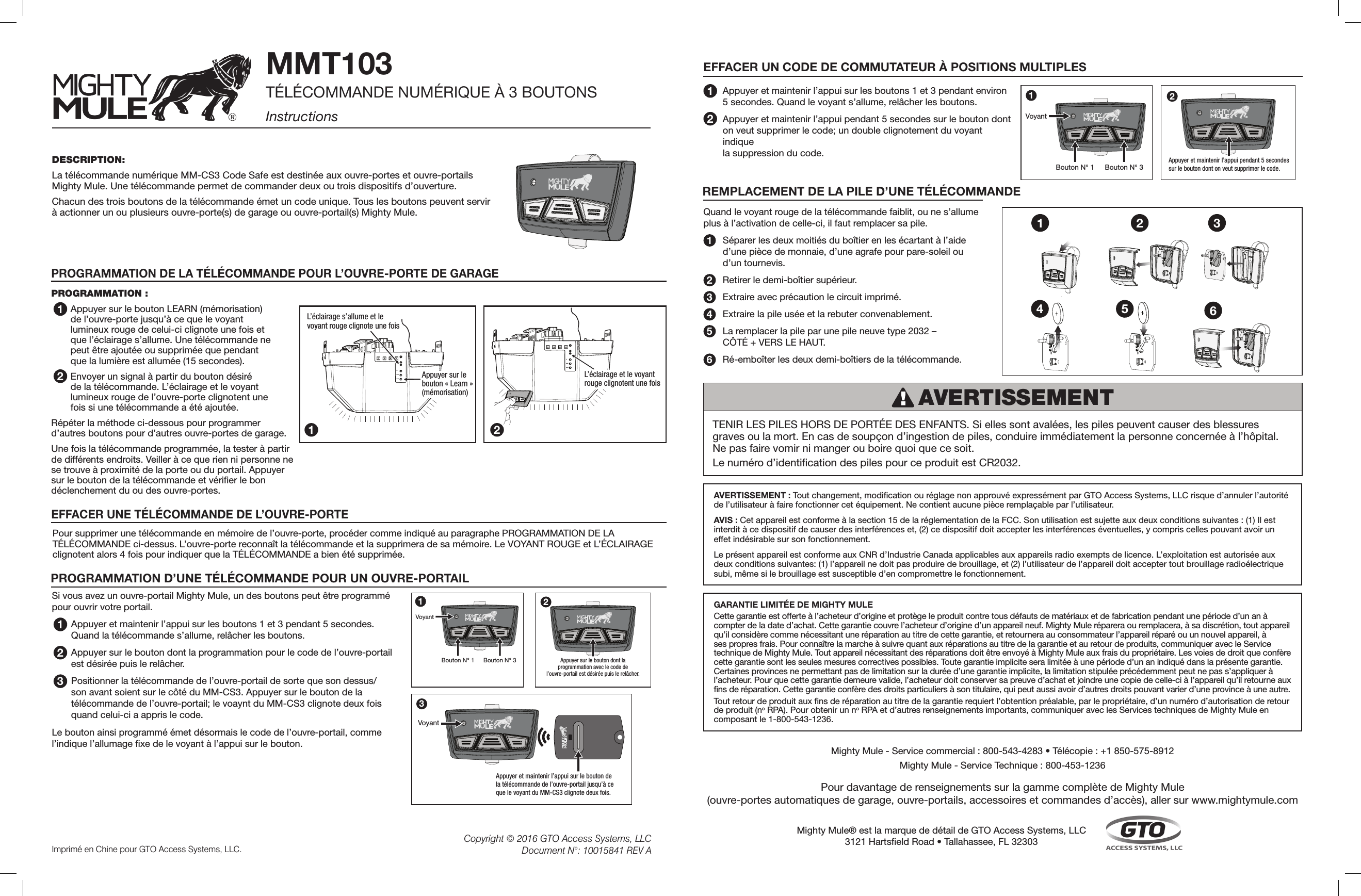 DESCRIPTION:La télécommande numérique MM-CS3 Code Safe est destinée aux ouvre-portes et ouvre-portails Mighty Mule. Une télécommande permet de commander deux ou trois dispositifs d’ouverture. Chacun des trois boutons de la télécommande émet un code unique. Tous les boutons peuvent servir  à actionner un ou plusieurs ouvre-porte(s) de garage ou ouvre-portail(s) Mighty Mule.MMT103TÉLÉCOMMANDE NUMÉRIQUE À 3 BOUTONS InstructionsPROGRAMMATION :Appuyer sur le bouton LEARN (mémorisation) de l’ouvre-porte jusqu’à ce que le voyant lumineux rouge de celui-ci clignote une fois et que l’éclairage s’allume. Une télécommande ne peut être ajoutée ou supprimée que pendant que la lumière est allumée (15 secondes). Envoyer un signal à partir du bouton désiré de la télécommande. L’éclairage et le voyant lumineux rouge de l’ouvre-porte clignotent une fois si une télécommande a été ajoutée. Répéter la méthode ci-dessous pour programmer  d’autres boutons pour d’autres ouvre-portes de garage.Une fois la télécommande programmée, la tester à partir de différents endroits. Veiller à ce que rien ni personne ne se trouve à proximité de la porte ou du portail. Appuyer sur le bouton de la télécommande et vérier le bon déclenchement du ou des ouvre-portes.PROGRAMMATION DE LA TÉLÉCOMMANDE POUR L’OUVRE-PORTE DE GARAGE 1L’éclairage s’allume et levoyant rouge clignote une foisUPDOWNLEARN Appuyer sur le bouton « Learn » (mémorisation)UPDOWNLEARNL’éclairage et le voyantrouge clignotent une fois1 22Si vous avez un ouvre-portail Mighty Mule, un des boutons peut être programmé pour ouvrir votre portail.Appuyer et maintenir l’appui sur les boutons 1 et 3 pendant 5 secondes. Quand la télécommande s’allume, relâcher les boutons. Appuyer sur le bouton dont la programmation pour le code de l’ouvre-portail est désirée puis le relâcher.Positionner la télécommande de l’ouvre-portail de sorte que son dessus/son avant soient sur le côté du MM-CS3. Appuyer sur le bouton de la télécommande de l’ouvre-portail; le voaynt du MM-CS3 clignote deux fois quand celui-ci a appris le code. Le bouton ainsi programmé émet désormais le code de l’ouvre-portail, comme l’indique l’allumage xe de le voyant à l’appui sur le bouton.PROGRAMMATION D’UNE TÉLÉCOMMANDE POUR UN OUVRE-PORTAIL1®Bouton N° 1VoyantBouton N° 31®Appuyer sur le bouton dont laprogrammation avec le code del’ouvre-portail est désirée puis le relâcher.2®®VoyantAppuyer et maintenir l’appui sur le bouton dela télécommande de l’ouvre-portail jusqu’à ceque le voyant du MM-CS3 clignote deux fois. 323EFFACER UN CODE DE COMMUTATEUR À POSITIONS MULTIPLES Appuyer et maintenir l’appui sur les boutons 1 et 3 pendant environ  5 secondes. Quand le voyant s’allume, relâcher les boutons. Appuyer et maintenir l’appui pendant 5 secondes sur le bouton dont  on veut supprimer le code; un double clignotement du voyant indique  la suppression du code. 122®Appuyer et maintenir l’appui pendant 5 secondessur le bouton dont on veut supprimer le code. Imprimé en Chine pour GTO Access Systems, LLC. Copyright © 2016 GTO Access Systems, LLCDocument N°: 10015841 REV A4 5 61 2 3Quand le voyant rouge de la télécommande faiblit, ou ne s’allume plus à l’activation de celle-ci, il faut remplacer sa pile. Séparer les deux moitiés du boîtier en les écartant à l’aide  d’une pièce de monnaie, d’une agrafe pour pare-soleil ou  d’un tournevis.Retirer le demi-boîtier supérieur.Extraire avec précaution le circuit imprimé. Extraire la pile usée et la rebuter convenablement.La remplacer la pile par une pile neuve type 2032 –  CÔTÉ + VERS LE HAUT. Ré-emboîter les deux demi-boîtiers de la télécommande. 234561AVERTISSEMENT REMPLACEMENT DE LA PILE D’UNE TÉLÉCOMMANDEEFFACER UNE TÉLÉCOMMANDE DE L’OUVRE-PORTEPour supprimer une télécommande en mémoire de l’ouvre-porte, procéder comme indiqué au paragraphe PROGRAMMATION DE LA TÉLÉCOMMANDE ci-dessus. L’ouvre-porte reconnaît la télécommande et la supprimera de sa mémoire. Le VOYANT ROUGE et L’ÉCLAIRAGE clignotent alors 4 fois pour indiquer que la TÉLÉCOMMANDE a bien été supprimée.®Bouton N° 1VoyantBouton N° 31TENIR LES PILES HORS DE PORTÉE DES ENFANTS. Si elles sont avalées, les piles peuvent causer des blessures graves ou la mort. En cas de soupçon d’ingestion de piles, conduire immédiatement la personne concernée à l’hôpital. Ne pas faire vomir ni manger ou boire quoi que ce soit. Le numéro d’identication des piles pour ce produit est CR2032. AVERTISSEMENT : Tout changement, modication ou réglage non approuvé expressément par GTO Access Systems, LLC risque d’annuler l’autorité de l’utilisateur à faire fonctionner cet équipement. Ne contient aucune pièce remplaçable par l’utilisateur. AVIS : Cet appareil est conforme à la section 15 de la réglementation de la FCC. Son utilisation est sujette aux deux conditions suivantes : (1) Il est interdit à ce dispositif de causer des interférences et, (2) ce dispositif doit accepter les interférences éventuelles, y compris celles pouvant avoir un effet indésirable sur son fonctionnement. Le présent appareil est conforme aux CNR d’Industrie Canada applicables aux appareils radio exempts de licence. L’exploitation est autorisée aux deux conditions suivantes: (1) l’appareil ne doit pas produire de brouillage, et (2) l’utilisateur de l’appareil doit accepter tout brouillage radioélectrique subi, même si le brouillage est susceptible d’en compromettre le fonctionnement.GARANTIE LIMITÉE DE MIGHTY MULE Cette garantie est offerte à l’acheteur d’origine et protège le produit contre tous défauts de matériaux et de fabrication pendant une période d’un an à compter de la date d’achat. Cette garantie couvre l’acheteur d’origine d’un appareil neuf. Mighty Mule réparera ou remplacera, à sa discrétion, tout appareil qu’il considère comme nécessitant une réparation au titre de cette garantie, et retournera au consommateur l’appareil réparé ou un nouvel appareil, à ses propres frais. Pour connaître la marche à suivre quant aux réparations au titre de la garantie et au retour de produits, communiquer avec le Service technique de Mighty Mule. Tout appareil nécessitant des réparations doit être envoyé à Mighty Mule aux frais du propriétaire. Les voies de droit que confère cette garantie sont les seules mesures correctives possibles. Toute garantie implicite sera limitée à une période d’un an indiqué dans la présente garantie. Certaines provinces ne permettant pas de limitation sur la durée d’une garantie implicite, la limitation stipulée précédemment peut ne pas s’appliquer à l’acheteur. Pour que cette garantie demeure valide, l’acheteur doit conserver sa preuve d’achat et joindre une copie de celle-ci à l’appareil qu’il retourne aux ns de réparation. Cette garantie confère des droits particuliers à son titulaire, qui peut aussi avoir d’autres droits pouvant varier d’une province à une autre. Tout retour de produit aux ns de réparation au titre de la garantie requiert l’obtention préalable, par le propriétaire, d’un numéro d’autorisation de retour de produit (no RPA). Pour obtenir un no RPA et d’autres renseignements importants, communiquer avec les Services techniques de Mighty Mule en composant le 1-800-543-1236.Mighty Mule® est la marque de détail de GTO Access Systems, LLC3121 Hartseld Road • Tallahassee, FL 32303Mighty Mule - Service commercial : 800-543-4283 • Télécopie : +1 850-575-8912 Mighty Mule - Service Technique : 800-453-1236Pour davantage de renseignements sur la gamme complète de Mighty Mule  (ouvre-portes automatiques de garage, ouvre-portails, accessoires et commandes d’accès), aller sur www.mightymule.com®