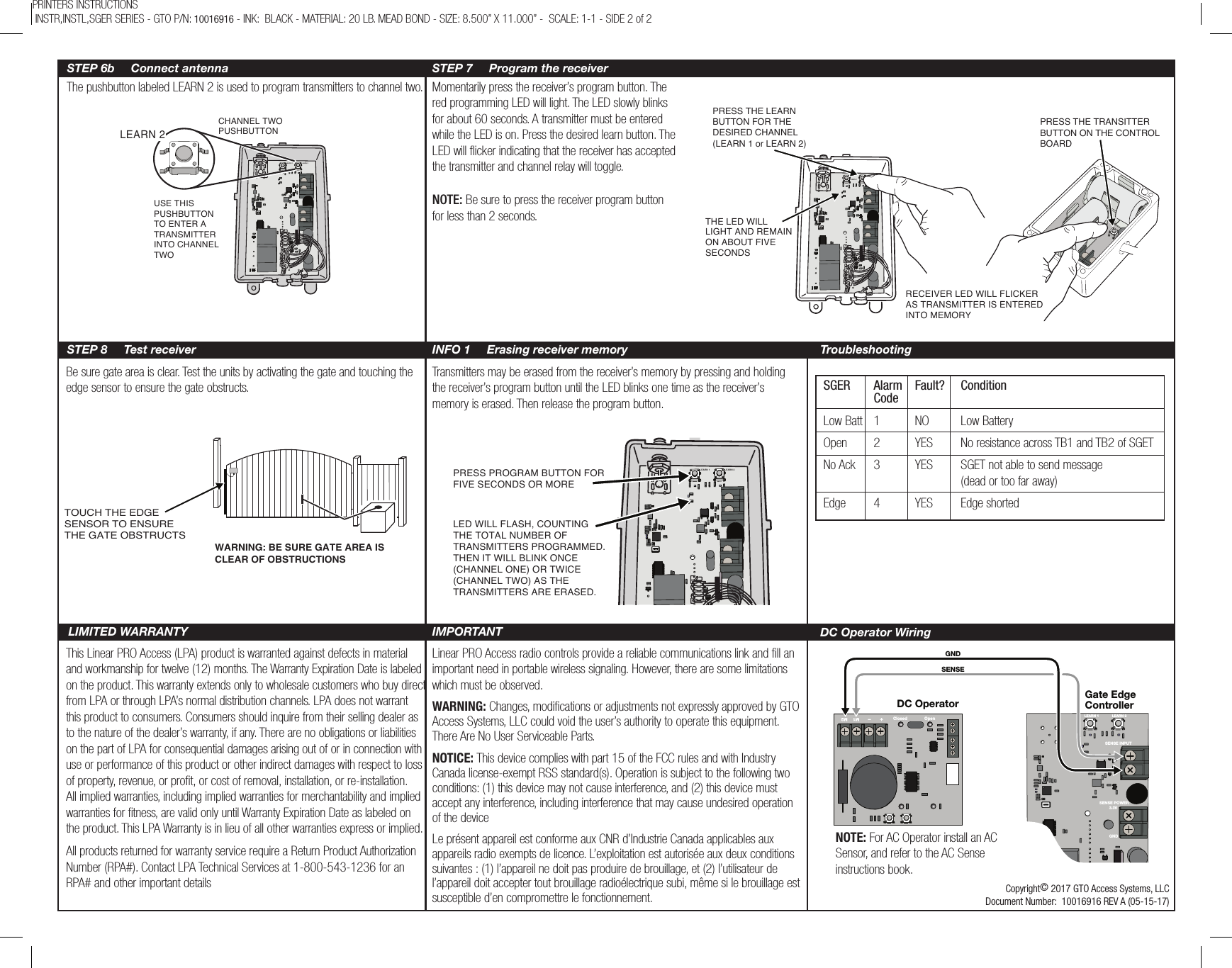 SENSE INPUTSENSE POWERM1–+ M2Closed OpenGNDSENSEGate EdgeControllerDC OperatorLEARN 1 LEARN 23.3VGNDThe pushbutton labeled LEARN 2 is used to program transmitters to channel two. Momentarily press the receiver’s program button. The red programming LED will light. The LED slowly blinks for about 60 seconds. A transmitter must be entered while the LED is on. Press the desired learn button. The LED will ﬂicker indicating that the receiver has accepted the transmitter and channel relay will toggle.NOTE: Be sure to press the receiver program button for less than 2 seconds.Be sure gate area is clear. Test the units by activating the gate and touching the edge sensor to ensure the gate obstructs.Transmitters may be erased from the receiver’s memory by pressing and holding the receiver’s program button until the LED blinks one time as the receiver’s memory is erased. Then release the program button.This Linear PRO Access (LPA) product is warranted against defects in material and workmanship for twelve (12) months. The Warranty Expiration Date is labeled on the product. This warranty extends only to wholesale customers who buy direct from LPA or through LPA’s normal distribution channels. LPA does not warrant this product to consumers. Consumers should inquire from their selling dealer as to the nature of the dealer’s warranty, if any. There are no obligations or liabilities on the part of LPA for consequential damages arising out of or in connection with use or performance of this product or other indirect damages with respect to loss of property, revenue, or proﬁt, or cost of removal, installation, or re-installation. All implied warranties, including implied warranties for merchantability and implied warranties for ﬁtness, are valid only until Warranty Expiration Date as labeled on the product. This LPA Warranty is in lieu of all other warranties express or implied.All products returned for warranty service require a Return Product Authorization Number (RPA#). Contact LPA Technical Services at 1-800-543-1236 for an RPA# and other important detailsLinear PRO Access radio controls provide a reliable communications link and ﬁll an important need in portable wireless signaling. However, there are some limitations which must be observed.PRINTERS INSTRUCTIONS  INSTR,INSTL,SGER SERIES - GTO P/N: 10016916 - INK:  BLACK - MATERIAL: 20 LB. MEAD BOND - SIZE: 8.500” X 11.000” -  SCALE: 1-1 - SIDE 2 of 2LEARN 1 LEARN 2CHANNEL TWOPUSHBUTTON USE THISPUSHBUTTONTO ENTER ATRANSMITTERINTO CHANNELTWO LEARN 2LEARN 1S2PRESS THE TRANSITTERBUTTON ON THE CONTROLBOARDPRESS THE LEARN BUTTON FOR THE DESIRED CHANNEL(LEARN 1 or LEARN 2)THE LED WILL LIGHT AND REMAIN ON ABOUT FIVE SECONDSRECEIVER LED WILL FLICKERAS TRANSMITTER IS ENTEREDINTO MEMORY LEARN 1 LEARN 2LED WILL FLASH, COUNTING THE TOTAL NUMBER OF TRANSMITTERS PROGRAMMED. THEN IT WILL BLINK ONCE (CHANNEL ONE) OR TWICE (CHANNEL TWO) AS THE TRANSMITTERS ARE ERASED.PRESS PROGRAM BUTTON FOR FIVE SECONDS OR MORESTEP 6b     Connect antenna STEP 7     Program the receiverSTEP 8     Test receiver INFO 1     Erasing receiver memory TroubleshootingLIMITED WARRANTY IMPORTANT TOUCH THE EDGE SENSOR TO ENSURE THE GATE OBSTRUCTSWARNING: BE SURE GATE AREA IS CLEAR OF OBSTRUCTIONSCopyright© 2017 GTO Access Systems, LLCDocument Number:  10016916 REV A (05-15-17)SGER  Alarm  Fault?   Condition CodeLow Batt  1  NO  Low Battery Open  2  YES  No resistance across TB1 and TB2 of SGETNo Ack  3  YES  SGET not able to send message       (dead or too far away)Edge  4  YES  Edge shortedDC Operator WiringNOTE: For AC Operator install an AC Sensor, and refer to the AC Sense instructions book. WARNING: Changes, modications or adjustments not expressly approved by GTO Access Systems, LLC could void the user’s authority to operate this equipment. There Are No User Serviceable Parts.NOTICE: This device complies with part 15 of the FCC rules and with Industry Canada license-exempt RSS standard(s). Operation is subject to the following two conditions: (1) this device may not cause interference, and (2) this device must accept any interference, including interference that may cause undesired operation of the deviceLe présent appareil est conforme aux CNR d’Industrie Canada applicables aux appareils radio exempts de licence. L’exploitation est autorisée aux deux conditions suivantes : (1) l’appareil ne doit pas produire de brouillage, et (2) l’utilisateur de l’appareil doit accepter tout brouillage radioélectrique subi, même si le brouillage est susceptible d’en compromettre le fonctionnement.