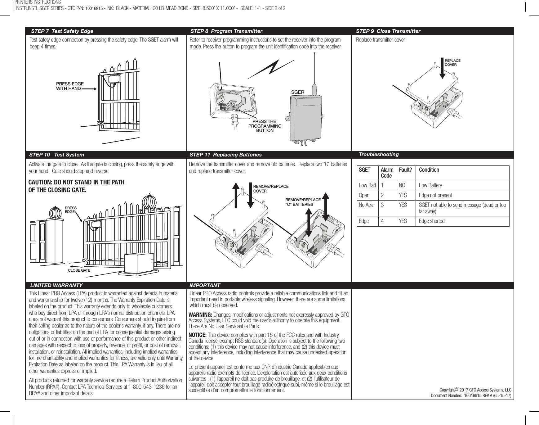 Test safety edge connection by pressing the safety edge. The SGET alarm will beep 4 times.Refer to receiver programming instructions to set the receiver into the program mode. Press the button to program the unit identication code into the receiver. Replace transmitter cover.Activate the gate to close.  As the gate is closing, press the safety edge with your hand.  Gate should stop and reverseRemove the transmitter cover and remove old batteries.  Replace two “C” batteries and replace transmitter cover.STEP 7  Test Safety EdgeSTEP 10   Test SystemSTEP 8  Program Transmitter STEP 9  Close TransmitterSTEP 11  Replacing BatteriesThis Linear PRO Access (LPA) product is warranted against defects in material and workmanship for twelve (12) months. The Warranty Expiration Date is labeled on the product. This warranty extends only to wholesale customers who buy direct from LPA or through LPA’s normal distribution channels. LPA does not warrant this product to consumers. Consumers should inquire from their selling dealer as to the nature of the dealer’s warranty, if any. There are no obligations or liabilities on the part of LPA for consequential damages arising out of or in connection with use or performance of this product or other indirect damages with respect to loss of property, revenue, or proﬁt, or cost of removal, installation, or reinstallation. All implied warranties, including implied warranties for merchantability and implied warranties for ﬁtness, are valid only until Warranty Expiration Date as labeled on the product. This LPA Warranty is in lieu of all other warranties express or implied.All products returned for warranty service require a Return Product Authorization Number (RPA#). Contact LPA Technical Services at 1-800-543-1236 for an RPA# and other important detailsLinear PRO Access radio controls provide a reliable communications link and ﬁll an important need in portable wireless signaling. However, there are some limitations which must be observed.Copyright© 2017 GTO Access Systems, LLCDocument Number:  10016915 REV A (05-15-17)LIMITED WARRANTY IMPORTANTREMOVE/REPLACE COVERREMOVE/REPLACE“C” BATTERIESPRESSEDGECLOSE GATEREPLACE COVERCAUTION: DO NOT STAND IN THE PATH OF THE CLOSING GATE.PRESS THE PROGRAMMINGBUTTONSGERPRESS EDGEWITH HANDTroubleshootingSGET  Alarm  Fault?   Condition CodeLow Batt  1  NO  Low BatteryOpen  2  YES  Edge not presentNo Ack  3  YES  SGET not able to send message (dead or too        far away)Edge  4  YES  Edge shortedPRINTERS INSTRUCTIONS  INSTR,INSTL,SGER SERIES - GTO P/N: 10016915 - INK:  BLACK - MATERIAL: 20 LB. MEAD BOND - SIZE: 8.500” X 11.000” -  SCALE: 1-1 - SIDE 2 of 2WARNING: Changes, modications or adjustments not expressly approved by GTO Access Systems, LLC could void the user’s authority to operate this equipment. There Are No User Serviceable Parts.NOTICE: This device complies with part 15 of the FCC rules and with Industry Canada license-exempt RSS standard(s). Operation is subject to the following two conditions: (1) this device may not cause interference, and (2) this device must accept any interference, including interference that may cause undesired operation of the deviceLe présent appareil est conforme aux CNR d’Industrie Canada applicables aux appareils radio exempts de licence. L’exploitation est autorisée aux deux conditions suivantes : (1) l’appareil ne doit pas produire de brouillage, et (2) l’utilisateur de l’appareil doit accepter tout brouillage radioélectrique subi, même si le brouillage est susceptible d’en compromettre le fonctionnement.