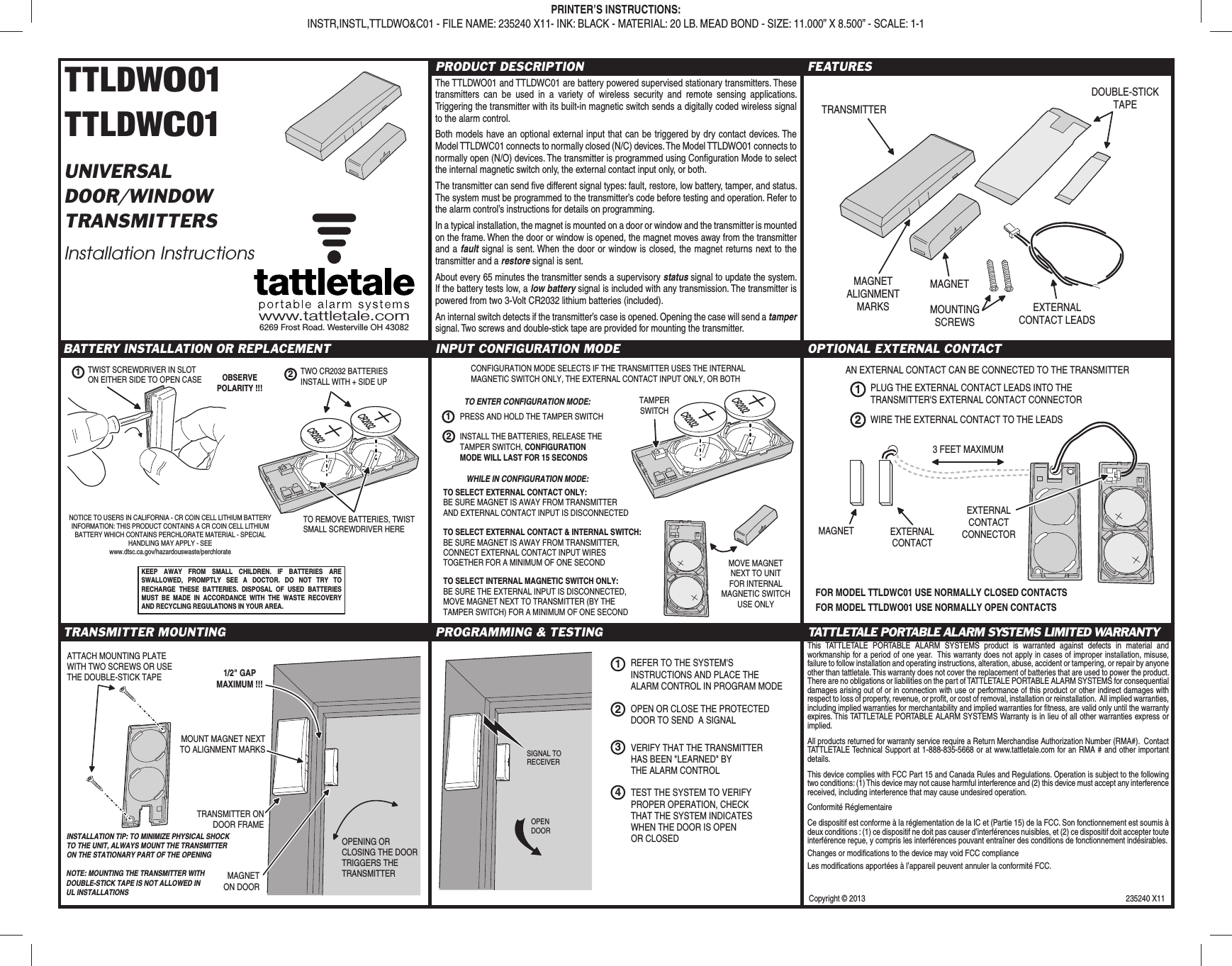 Copyright © 2013  235240 X11TTLDWO01TTLDWC01UNIVERSALDOOR/WINDOWTRANSMITTERSInstallation InstructionsPRODUCT DESCRIPTIONThe TTLDWO01 and TTLDWC01 are battery powered supervised stationary transmitters. These transmitters can be used in a variety of wireless security and remote sensing applications. Triggering the transmitter with its built-in magnetic switch sends a digitally coded wireless signal to the alarm control.Both models have an optional external input that can be triggered by dry contact devices. The Model TTLDWC01 connects to normally closed (N/C) devices. The Model TTLDWO01 connects to normally open (N/O) devices. The transmitter is programmed using Conﬁ guration Mode to select the internal magnetic switch only, the external contact input only, or both.The transmitter can send ﬁ ve different signal types: fault, restore, low battery, tamper, and status. The system must be programmed to the transmitter’s code before testing and operation. Refer to the alarm control’s instructions for details on programming.In a typical installation, the magnet is mounted on a door or window and the transmitter is mounted on the frame. When the door or window is opened, the magnet moves away from the transmitter and a fault signal is sent. When the door or window is closed, the magnet returns next to the transmitter and a restore signal is sent.About every 65 minutes the transmitter sends a supervisory status signal to update the system. If the battery tests low, a low battery signal is included with any transmission. The transmitter is powered from two 3-Volt CR2032 lithium batteries (included).An internal switch detects if the transmitter’s case is opened. Opening the case will send a tamper signal. Two screws and double-stick tape are provided for mounting the transmitter.FEATURESBATTERY INSTALLATION OR REPLACEMENT INPUT CONFIGURATION MODE OPTIONAL EXTERNAL CONTACTTRANSMITTER MOUNTING PROGRAMMING &amp; TESTING TATTLETALE PORTABLE ALARM SYSTEMS LIMITED WARRANTYThis TATTLETALE PORTABLE ALARM SYSTEMS product is warranted against defects in material and workmanship for a period of one year.  This warranty does not apply in cases of improper installation, misuse, failure to follow installation and operating instructions, alteration, abuse, accident or tampering, or repair by anyone other than tattletale. This warranty does not cover the replacement of batteries that are used to power the product. There are no obligations or liabilities on the part of TATTLETALE PORTABLE ALARM SYSTEMS for consequential damages arising out of or in connection with use or performance of this product or other indirect damages with respect to loss of property, revenue, or proﬁ t, or cost of removal, installation or reinstallation.  All implied warranties, including implied warranties for merchantability and implied warranties for ﬁ tness, are valid only until the warranty expires. This TATTLETALE PORTABLE ALARM SYSTEMS Warranty is in lieu of all other warranties express or implied.All products returned for warranty service require a Return Merchandise Authorization Number (RMA#).  Contact TATTLETALE Technical Support at 1-888-835-5668 or at www.tattletale.com for an RMA # and other important details.This device complies with FCC Part 15 and Canada Rules and Regulations. Operation is subject to the following two conditions: (1) This device may not cause harmful interference and (2) this device must accept any interference received, including interference that may cause undesired operation.Conformité RéglementaireCe dispositif est conforme à la réglementation de la IC et (Partie 15) de la FCC. Son fonctionnement est soumis à deux conditions : (1) ce dispositif ne doit pas causer d’interférences nuisibles, et (2) ce dispositif doit accepter toute interférence reçue, y compris les interférences pouvant entraîner des conditions de fonctionnement indésirables.Changes or modiﬁ cations to the device may void FCC complianceLes modiﬁ cations apportées à l’appareil peuvent annuler la conformité FCC.www.tattletale.com6269 Frost Road. Westerville OH 43082PRINTER’S INSTRUCTIONS:INSTR,INSTL,TTLDWO&amp;C01 - FILE NAME: 235240 X11- INK: BLACK - MATERIAL: 20 LB. MEAD BOND - SIZE: 11.000” X 8.500” - SCALE: 1-1TRANSMITTERMAGNETDOUBLE-STICKTAPEEXTERNALCONTACT LEADSMOUNTINGSCREWSMAGNETALIGNMENTMARKSEXTERNALCONTACTMAGNET3 FEET MAXIMUMEXTERNALCONTACTCONNECTORAN EXTERNAL CONTACT CAN BE CONNECTED TO THE TRANSMITTER1PLUG THE EXTERNAL CONTACT LEADS INTO THETRANSMITTER&apos;S EXTERNAL CONTACT CONNECTOR2WIRE THE EXTERNAL CONTACT TO THE LEADSFOR MODEL TTLDWC01 USE NORMALLY CLOSED CONTACTSFOR MODEL TTLDWO01 USE NORMALLY OPEN CONTACTSTRANSMITTER ONDOOR FRAMEMAGNETON DOOROPENING ORCLOSING THE DOORTRIGGERS THETRANSMITTERINSTALLATION TIP: TO MINIMIZE PHYSICAL SHOCK TO THE UNIT, ALWAYS MOUNT THE TRANSMITTER ON THE STATIONARY PART OF THE OPENING1/2&quot; GAPMAXIMUM !!!MOUNT MAGNET NEXTTO ALIGNMENT MARKSATTACH MOUNTING PLATEWITH TWO SCREWS OR USETHE DOUBLE-STICK TAPENOTE: MOUNTING THE TRANSMITTER WITH DOUBLE-STICK TAPE IS NOT ALLOWED IN UL INSTALLATIONS1REFER TO THE SYSTEM&apos;SINSTRUCTIONS AND PLACE THEALARM CONTROL IN PROGRAM MODEVERIFY THAT THE TRANSMITTERHAS BEEN &quot;LEARNED&quot; BYTHE ALARM CONTROL2OPEN OR CLOSE THE PROTECTEDDOOR TO SEND  A SIGNAL3SIGNAL TORECEIVEROPENDOORTEST THE SYSTEM TO VERIFYPROPER OPERATION, CHECKTHAT THE SYSTEM INDICATESWHEN THE DOOR IS OPENOR CLOSED4NOTICE TO USERS IN CALIFORNIA - CR COIN CELL LITHIUM BATTERY INFORMATION: THIS PRODUCT CONTAINS A CR COIN CELL LITHIUM BATTERY WHICH CONTAINS PERCHLORATE MATERIAL - SPECIAL HANDLING MAY APPLY - SEE www.dtsc.ca.gov/hazardouswaste/perchlorateKEEP AWAY FROM SMALL CHILDREN. IF BATTERIES ARE SWALLOWED, PROMPTLY SEE A DOCTOR. DO NOT TRY TO RECHARGE THESE BATTERIES. DISPOSAL OF USED BATTERIES MUST BE MADE IN ACCORDANCE WITH THE WASTE RECOVERY AND RECYCLING REGULATIONS IN YOUR AREA.1TWIST SCREWDRIVER IN SLOTON EITHER SIDE TO OPEN CASEOBSERVEPOLARITY !!!2TWO CR2032 BATTERIESINSTALL WITH + SIDE UPTO REMOVE BATTERIES, TWISTSMALL SCREWDRIVER HERE12CONFIGURATION MODE SELECTS IF THE TRANSMITTER USES THE INTERNALMAGNETIC SWITCH ONLY, THE EXTERNAL CONTACT INPUT ONLY, OR BOTHPRESS AND HOLD THE TAMPER SWITCHTAMPERSWITCHINSTALL THE BATTERIES, RELEASE THETAMPER SWITCH, CONFIGURATIONMODE WILL LAST FOR 15 SECONDSTO SELECT EXTERNAL CONTACT ONLY:BE SURE MAGNET IS AWAY FROM TRANSMITTERAND EXTERNAL CONTACT INPUT IS DISCONNECTEDTO SELECT INTERNAL MAGNETIC SWITCH ONLY:BE SURE THE EXTERNAL INPUT IS DISCONNECTED,MOVE MAGNET NEXT TO TRANSMITTER (BY THETAMPER SWITCH) FOR A MINIMUM OF ONE SECONDWHILE IN CONFIGURATION MODE:TO SELECT EXTERNAL CONTACT &amp; INTERNAL SWITCH:BE SURE MAGNET IS AWAY FROM TRANSMITTER,CONNECT EXTERNAL CONTACT INPUT WIRESTOGETHER FOR A MINIMUM OF ONE SECOND MOVE MAGNETNEXT TO UNITFOR INTERNALMAGNETIC SWITCHUSE ONLYTO ENTER CONFIGURATION MODE: