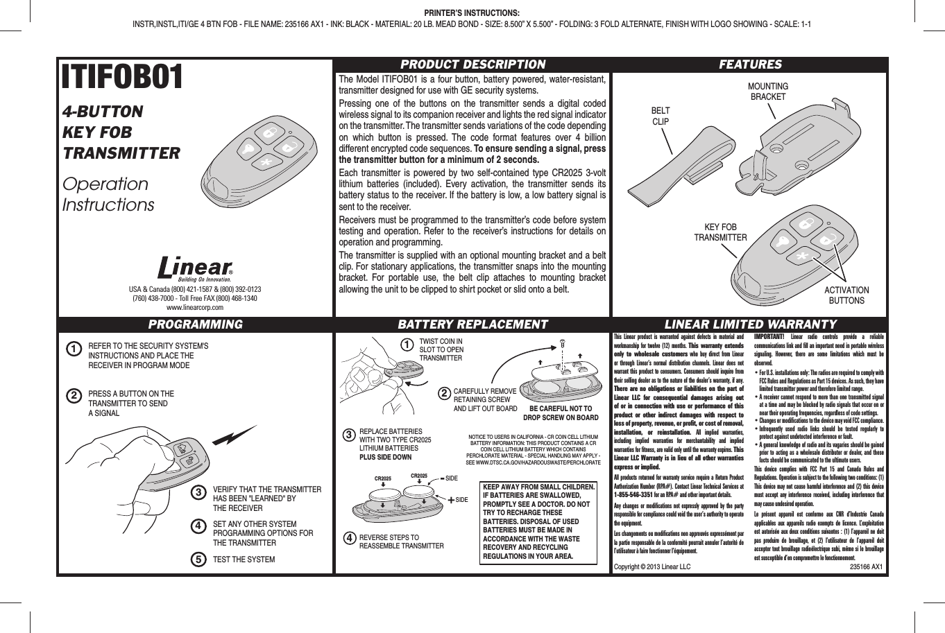 Copyright © 2013 Linear LLC  235166 AX1ITIFOB014-BUTTONKEY FOBTRANSMITTEROperation InstructionsPRODUCT DESCRIPTIONThe Model ITIFOB01 is a four button, battery powered, water-resistant, transmitter designed for use with GE security systems.Pressing one of the buttons on the transmitter sends a digital coded wireless signal to its companion receiver and lights the red signal indicator on the transmitter. The transmitter sends variations of the code depending on which button is pressed. The code format features over 4 billion different encrypted code sequences. To ensure sending a signal, press the transmitter button for a minimum of 2 seconds.Each transmitter is powered by two self-contained type CR2025 3-volt lithium batteries (included). Every activation, the transmitter sends its battery status to the receiver. If the battery is low, a low battery signal is sent to the receiver.Receivers must be programmed to the transmitter’s code before system testing and operation. Refer to the receiver’s instructions for details on operation and programming.The transmitter is supplied with an optional mounting bracket and a belt clip. For stationary applications, the transmitter snaps into the mounting bracket. For portable use, the belt clip attaches to mounting bracket allowing the unit to be clipped to shirt pocket or slid onto a belt.FEATURESPROGRAMMING BATTERY REPLACEMENT LINEAR LIMITED WARRANTYUSA &amp; Canada (800) 421-1587 &amp; (800) 392-0123(760) 438-7000 - Toll Free FAX (800) 468-1340www.linearcorp.comPRINTER’S INSTRUCTIONS:INSTR,INSTL,ITI/GE 4 BTN FOB - FILE NAME: 235166 AX1 - INK: BLACK - MATERIAL: 20 LB. MEAD BOND - SIZE: 8.500” X 5.500” - FOLDING: 3 FOLD ALTERNATE, FINISH WITH LOGO SHOWING - SCALE: 1-1BELTCLIPMOUNTINGBRACKETKEY FOBTRANSMITTERACTIVATIONBUTTONS1TWIST COIN INSLOT TO OPENTRANSMITTER2CAREFULLY REMOVERETAINING SCREWAND LIFT OUT BOARD3REPLACE BATTERIESWITH TWO TYPE CR2025LITHIUM BATTERIESPLUS SIDE DOWNCR20254REVERSE STEPS TOREASSEMBLE TRANSMITTERBE CAREFUL NOT TODROP SCREW ON BOARDKEEP AWAY FROM SMALL CHILDREN. IF BATTERIES ARE SWALLOWED, PROMPTLY SEE A DOCTOR. DO NOT TRY TO RECHARGE THESE BATTERIES. DISPOSAL OF USED BATTERIES MUST BE MADE IN ACCORDANCE WITH THE WASTE RECOVERY AND RECYCLING REGULATIONS IN YOUR AREA.SIDESIDENOTICE TO USERS IN CALIFORNIA - CR COIN CELL LITHIUM BATTERY INFORMATION: THIS PRODUCT CONTAINS A CR COIN CELL LITHIUM BATTERY WHICH CONTAINS PERCHLORATE MATERIAL - SPECIAL HANDLING MAY APPLY - SEE WWW.DTSC.CA.GOV/HAZARDOUSWASTE/PERCHLORATECR20251REFER TO THE SECURITY SYSTEM&apos;SINSTRUCTIONS AND PLACE THERECEIVER IN PROGRAM MODESET ANY OTHER SYSTEMPROGRAMMING OPTIONS FORTHE TRANSMITTER2PRESS A BUTTON ON THETRANSMITTER TO SENDA SIGNAL4TEST THE SYSTEM5VERIFY THAT THE TRANSMITTERHAS BEEN &quot;LEARNED&quot; BYTHE RECEIVER3This Linear product is warranted against defects in material and workmanship for twelve (12) months. This warranty extends only to wholesale customers who buy direct from Linear or through Linear’s normal distribution channels. Linear does not warrant this product to consumers. Consumers should inquire from their selling dealer as to the nature of the dealer’s warranty, if any. There are no obligations or liabilities on the part of Linear LLC for consequential damages arising out of or in connection with use or performance of this product or other indirect damages with respect to loss of property, revenue, or proﬁ t, or cost of removal, installation, or reinstallation. All implied warranties, including implied warranties for merchantability and implied warranties for ﬁ tness, are valid only until the warranty expires. This Linear LLC Warranty is in lieu of all other warranties express or implied.All products returned for warranty service require a Return Product Authorization Number (RPA#). Contact Linear Technical Services at 1-855-546-3351 for an RPA# and other important details.Any changes or modiﬁ cations not expressly approved by the party responsible for compliance could void the user’s authority to operate the equipment.Les changements ou modiﬁ cations non approuvés expressément par la partie responsable de la conformité pourrait annuler l’autorité de l’utilisateur à faire fonctionner l’équipement.IMPORTANT!  Linear radio controls provide a reliable communications link and ﬁ ll an important need in portable wireless signaling. However, there are some limitations which must be observed.• For U.S. installations only: The radios are required to comply with FCC Rules and Regulations as Part 15 devices. As such, they have limited transmitter power and therefore limited range.• A receiver cannot respond to more than one transmitted signal at a time and may be blocked by radio signals that occur on or near their operating frequencies, regardless of code settings.• Changes or modiﬁ cations to the device may void FCC compliance.• Infrequently used radio links should be tested regularly to protect against undetected interference or fault.• A general knowledge of radio and its vagaries should be gained prior to acting as a wholesale distributor or dealer, and these facts should be communicated to the ultimate users.This device complies with FCC Part 15 and Canada Rules and Regulations. Operation is subject to the following two conditions: (1) This device may not cause harmful interference and (2) this device must accept any interference received, including interference that may cause undesired operation.Le présent appareil est conforme aux CNR d’Industrie Canada applicables aux appareils radio exempts de licence. L’exploitation est autorisée aux deux conditions suivantes : (1) l’appareil ne doit pas produire de brouillage, et (2) l’utilisateur de l’appareil doit accepter tout brouillage radioélectrique subi, même si le brouillage est susceptible d’en compromettre le fonctionnement.