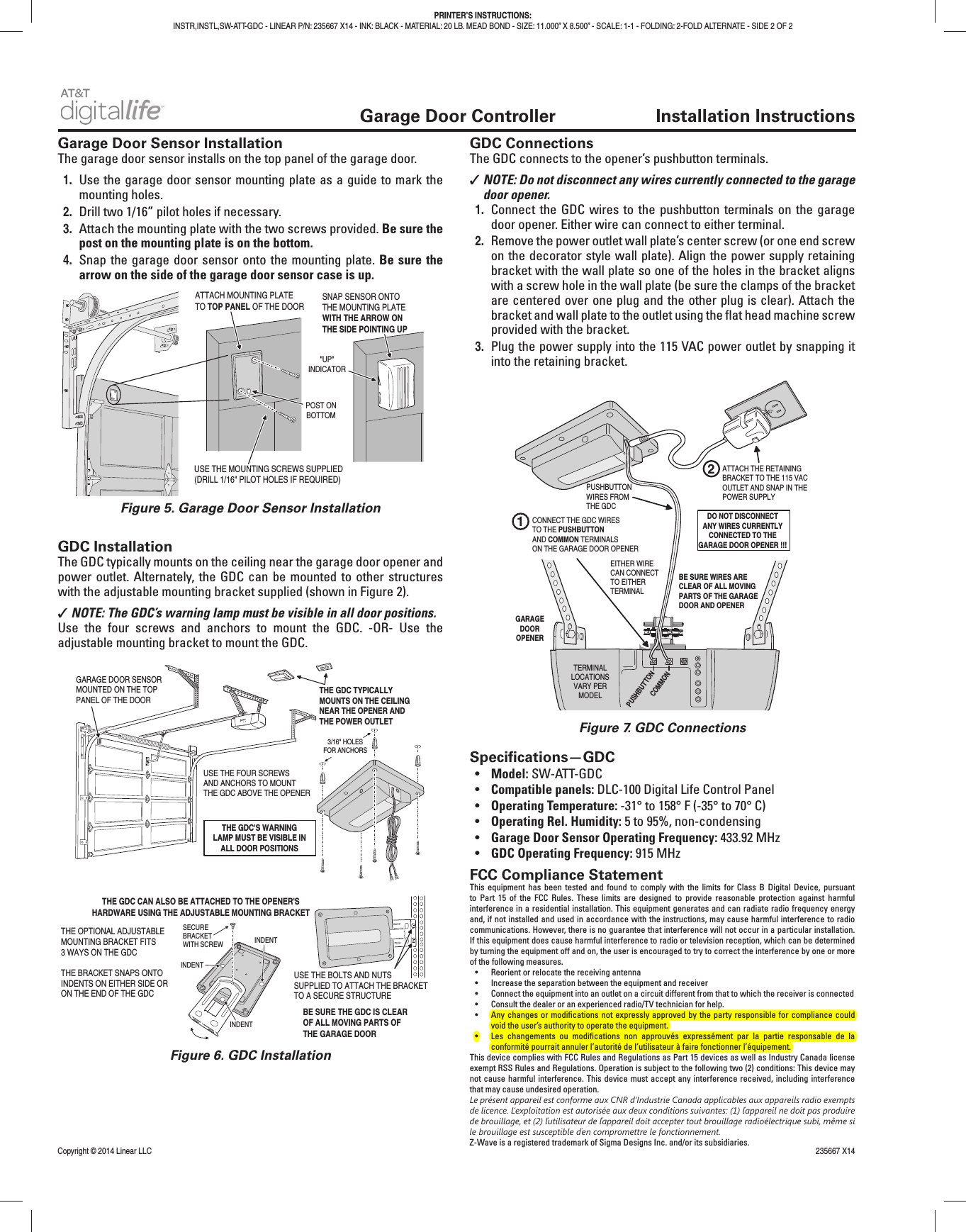   Garage Door Controller  Installation InstructionsGarage Door Sensor InstallationThe garage door sensor installs on the top panel of the garage door.1.  Use the garage door sensor mounting plate as a guide to mark the mounting holes.2.  Drill two 1/16” pilot holes if necessary.3.  Attach the mounting plate with the two screws provided. Be sure the post on the mounting plate is on the bottom.4.  Snap the garage door sensor onto the mounting plate. Be sure the arrow on the side of the garage door sensor case is up.GDC InstallationThe GDC typically mounts on the ceiling near the garage door opener and power outlet. Alternately, the GDC can be mounted to other structures with the adjustable mounting bracket supplied (shown in Figure 2). ✓NOTE: The GDC’s warning lamp must be visible in all door positions.Use the four screws and anchors to mount the GDC. -OR- Use the adjustable mounting bracket to mount the GDC.GDC ConnectionsThe GDC connects to the opener’s pushbutton terminals. ✓NOTE: Do not disconnect any wires currently connected to the garage door opener.1.  Connect the GDC wires to the pushbutton terminals on the garage door opener. Either wire can connect to either terminal.2.  Remove the power outlet wall plate’s center screw (or one end screw on the decorator style wall plate). Align the power supply retaining bracket with the wall plate so one of the holes in the bracket aligns with a screw hole in the wall plate (be sure the clamps of the bracket are centered over one plug and the other plug is clear). Attach the bracket and wall plate to the outlet using the ﬂ at head machine screw provided with the bracket.3.  Plug the power supply into the 115 VAC power outlet by snapping it into the retaining bracket.Speciﬁ cations—GDC•  Model: SW-ATT-GDC•  Compatible panels: DLC-100 Digital Life Control Panel•  Operating Temperature: -31° to 158° F (-35° to 70° C)•  Operating Rel. Humidity: 5 to 95%, non-condensing•  Garage Door Sensor Operating Frequency: 433.92 MHz•  GDC Operating Frequency: 915 MHzFCC Compliance StatementThis equipment has been tested and found to comply with the limits for Class B Digital Device, pursuant to Part 15 of the FCC Rules. These limits are designed to provide reasonable protection against harmful interference in a residential installation. This equipment generates and can radiate radio frequency energy and, if not installed and used in accordance with the instructions, may cause harmful interference to radio communications. However, there is no guarantee that interference will not occur in a particular installation. If this equipment does cause harmful interference to radio or television reception, which can be determined by turning the equipment off and on, the user is encouraged to try to correct the interference by one or more of the following measures.•  Reorient or relocate the receiving antenna•  Increase the separation between the equipment and receiver•  Connect the equipment into an outlet on a circuit different from that to which the receiver is connected•  Consult the dealer or an experienced radio/TV technician for help.• Any changes or modiﬁ cations not expressly approved by the party responsible for compliance could void the user’s authority to operate the equipment.• Les changements ou modiﬁ cations non approuvés expressément par la partie responsable de la conformité pourrait annuler l’autorité de l’utilisateur à faire fonctionner l’équipement.This device complies with FCC Rules and Regulations as Part 15 devices as well as Industry Canada license exempt RSS Rules and Regulations. Operation is subject to the following two (2) conditions: This device may not cause harmful interference. This device must accept any interference received, including interference that may cause undesired operation.Le présent appareil est conforme aux CNR d’Industrie Canada applicables aux appareils radio exempts de licence. Ľexploitation est autorisée aux deux conditions suivantes: (1) ľappareil ne doit pas produire de brouillage, et (2) ľutilisateur de ľappareil doit accepter tout brouillage radioélectrique subi, même si le brouillage est susceptible ďen compromettre le fonctionnement.Z-Wave is a registered trademark of Sigma Designs Inc. and/or its subsidiaries.Copyright © 2014 Linear LLC    235667 X14PRINTER’S INSTRUCTIONS:INSTR,INSTL,SW-ATT-GDC - LINEAR P/N: 235667 X14 - INK: BLACK - MATERIAL: 20 LB. MEAD BOND - SIZE: 11.000” X 8.500” - SCALE: 1-1 - FOLDING: 2-FOLD ALTERNATE - SIDE 2 OF 2ATTACH MOUNTING PLATETO TOP PANEL OF THE DOOR USE THE MOUNTING SCREWS SUPPLIED(DRILL 1/16&quot; PILOT HOLES IF REQUIRED)POST ONBOTTOM&quot;UP&quot;INDICATORSNAP SENSOR ONTOTHE MOUNTING PLATEWITH THE ARROW ONTHE SIDE POINTING UPFigure 5. Garage Door Sensor InstallationFigure 6. GDC InstallationFigure 7. GDC ConnectionsTHE GDC TYPICALLYMOUNTS ON THE CEILINGNEAR THE OPENER ANDTHE POWER OUTLETGARAGE DOOR SENSORMOUNTED ON THE TOPPANEL OF THE DOORTHE GDC&apos;S WARNINGLAMP MUST BE VISIBLE INALL DOOR POSITIONS3/16&quot; HOLESFOR ANCHORSUSE THE FOUR SCREWSAND ANCHORS TO MOUNTTHE GDC ABOVE THE OPENERTHE GDC CAN ALSO BE ATTACHED TO THE OPENER&apos;SHARDWARE USING THE ADJUSTABLE MOUNTING BRACKETTHE OPTIONAL ADJUSTABLEMOUNTING BRACKET FITS3 WAYS ON THE GDCTHE BRACKET SNAPS ONTOINDENTS ON EITHER SIDE ORON THE END OF THE GDCSECUREBRACKETWITH SCREWINDENTINDENTUSE THE BOLTS AND NUTSSUPPLIED TO ATTACH THE BRACKETTO A SECURE STRUCTUREINDENTBE SURE THE GDC IS CLEAROF ALL MOVING PARTS OFTHE GARAGE DOORPUSHBUTTONCOMMONGARAGEDOOROPENERPUSHBUTTONWIRES FROMTHE GDCCONNECT THE GDC WIRESTO THE PUSHBUTTONAND COMMON TERMINALSON THE GARAGE DOOR OPENERDO NOT DISCONNECTANY WIRES CURRENTLYCONNECTED TO THEGARAGE DOOR OPENER !!!1ATTACH THE RETAININGBRACKET TO THE 115 VAC OUTLET AND SNAP IN THEPOWER SUPPLYBE SURE WIRES ARECLEAR OF ALL MOVINGPARTS OF THE GARAGEDOOR AND OPENER2TERMINALLOCATIONSVARY PERMODELEITHER WIRECAN CONNECTTO EITHERTERMINAL