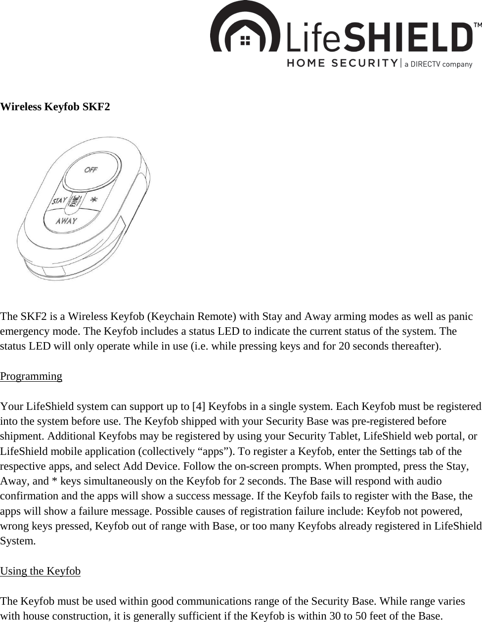     Wireless Keyfob SKF2              The SKF2 is a Wireless Keyfob (Keychain Remote) with Stay and Away arming modes as well as panic emergency mode. The Keyfob includes a status LED to indicate the current status of the system. The status LED will only operate while in use (i.e. while pressing keys and for 20 seconds thereafter).  Programming  Your LifeShield system can support up to [4] Keyfobs in a single system. Each Keyfob must be registered into the system before use. The Keyfob shipped with your Security Base was pre-registered before shipment. Additional Keyfobs may be registered by using your Security Tablet, LifeShield web portal, or LifeShield mobile application (collectively “apps”). To register a Keyfob, enter the Settings tab of the respective apps, and select Add Device. Follow the on-screen prompts. When prompted, press the Stay, Away, and * keys simultaneously on the Keyfob for 2 seconds. The Base will respond with audio confirmation and the apps will show a success message. If the Keyfob fails to register with the Base, the apps will show a failure message. Possible causes of registration failure include: Keyfob not powered, wrong keys pressed, Keyfob out of range with Base, or too many Keyfobs already registered in LifeShield System.  Using the Keyfob  The Keyfob must be used within good communications range of the Security Base. While range varies with house construction, it is generally sufficient if the Keyfob is within 30 to 50 feet of the Base.  