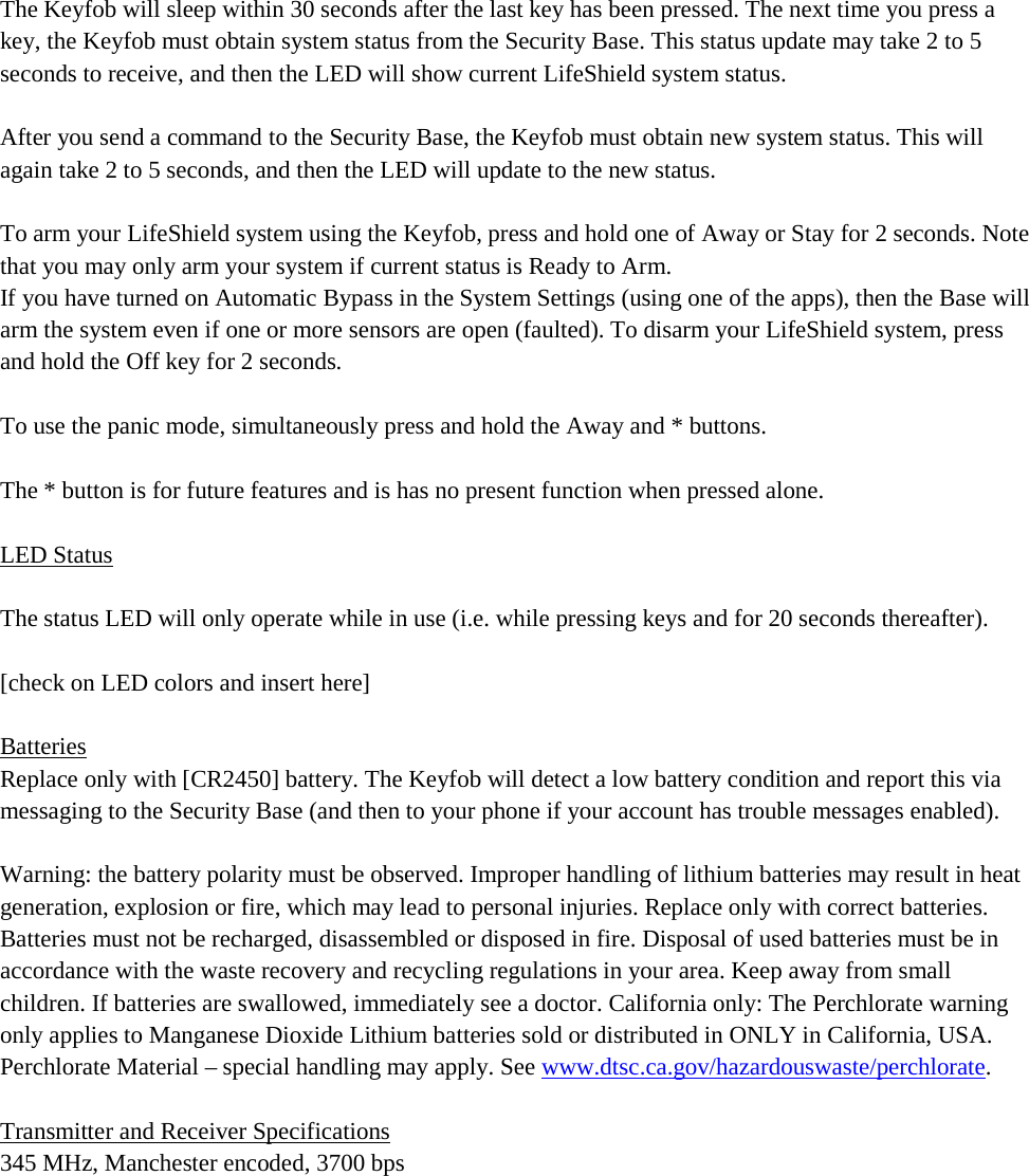 The Keyfob will sleep within 30 seconds after the last key has been pressed. The next time you press a key, the Keyfob must obtain system status from the Security Base. This status update may take 2 to 5 seconds to receive, and then the LED will show current LifeShield system status.  After you send a command to the Security Base, the Keyfob must obtain new system status. This will again take 2 to 5 seconds, and then the LED will update to the new status.  To arm your LifeShield system using the Keyfob, press and hold one of Away or Stay for 2 seconds. Note that you may only arm your system if current status is Ready to Arm.  If you have turned on Automatic Bypass in the System Settings (using one of the apps), then the Base will arm the system even if one or more sensors are open (faulted). To disarm your LifeShield system, press and hold the Off key for 2 seconds.  To use the panic mode, simultaneously press and hold the Away and * buttons.   The * button is for future features and is has no present function when pressed alone.  LED Status  The status LED will only operate while in use (i.e. while pressing keys and for 20 seconds thereafter).  [check on LED colors and insert here]  Batteries Replace only with [CR2450] battery. The Keyfob will detect a low battery condition and report this via messaging to the Security Base (and then to your phone if your account has trouble messages enabled).  Warning: the battery polarity must be observed. Improper handling of lithium batteries may result in heat generation, explosion or fire, which may lead to personal injuries. Replace only with correct batteries. Batteries must not be recharged, disassembled or disposed in fire. Disposal of used batteries must be in accordance with the waste recovery and recycling regulations in your area. Keep away from small children. If batteries are swallowed, immediately see a doctor. California only: The Perchlorate warning only applies to Manganese Dioxide Lithium batteries sold or distributed in ONLY in California, USA. Perchlorate Material – special handling may apply. See www.dtsc.ca.gov/hazardouswaste/perchlorate.   Transmitter and Receiver Specifications 345 MHz, Manchester encoded, 3700 bps     
