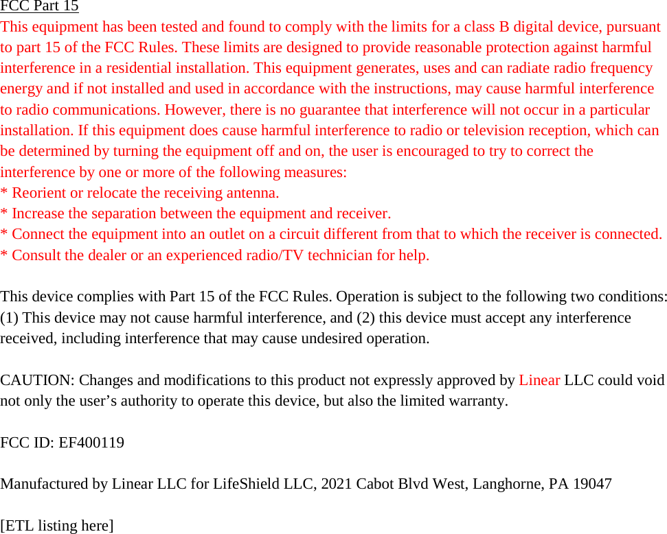 FCC Part 15 This equipment has been tested and found to comply with the limits for a class B digital device, pursuant to part 15 of the FCC Rules. These limits are designed to provide reasonable protection against harmful interference in a residential installation. This equipment generates, uses and can radiate radio frequency energy and if not installed and used in accordance with the instructions, may cause harmful interference to radio communications. However, there is no guarantee that interference will not occur in a particular installation. If this equipment does cause harmful interference to radio or television reception, which can be determined by turning the equipment off and on, the user is encouraged to try to correct the interference by one or more of the following measures: * Reorient or relocate the receiving antenna. * Increase the separation between the equipment and receiver. * Connect the equipment into an outlet on a circuit different from that to which the receiver is connected. * Consult the dealer or an experienced radio/TV technician for help.  This device complies with Part 15 of the FCC Rules. Operation is subject to the following two conditions: (1) This device may not cause harmful interference, and (2) this device must accept any interference received, including interference that may cause undesired operation.  CAUTION: Changes and modifications to this product not expressly approved by Linear LLC could void not only the user’s authority to operate this device, but also the limited warranty.  FCC ID: EF400119  Manufactured by Linear LLC for LifeShield LLC, 2021 Cabot Blvd West, Langhorne, PA 19047  [ETL listing here]   
