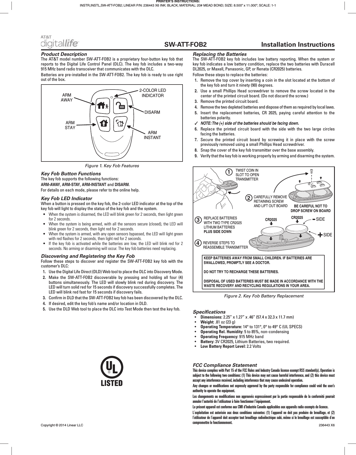  SW-ATT-FOB2 Installation InstructionsFCC Compliance StatementThis device complies with Part 15 of the FCC Rules and Industry Canada license exempt RSS standard(s). Operation is subject to the following two conditions: (1) This device may not cause harmful interference, and (2) this device must accept any interference received, including interference that may cause undesired operation.Any changes or modiﬁ cations not expressly approved by the party responsible for compliance could void the user’s authority to operate the equipment.Les changements ou modiﬁ cations non approuvés expressément par la partie responsable de la conformité pourrait annuler l’autorité de l’utilisateur à faire fonctionner l’équipement.Le présent appareil est conforme aux CNR d’Industrie Canada applicables aux appareils radio exempts de licence.L´exploitation est autorisée aux deux conditions suivantes: (1) l´appareil ne doit pas produire de brouillage, et (2) l´utilisateur de l´appareil doit accepter tout brouillage radioélectrique subi, même si le brouillage est susceptible d´en compromettre le fonctionnement.Product DescriptionThe AT&amp;T model number SW-ATT-FOB2 is a proprietary four-button key fob that reports to the Digital Life Control Panel (DLC). The key fob includes a two-way 915 MHz band radio transceiver that communicates with the DLC.Batteries are pre-installed in the SW-ATT-FOB2. The key fob is ready to use right out of the box.Key Fob Button FunctionsThe key fob supports the following functions:ARM-AWAY, ARM-STAY, ARM-INSTANT and DISARM.For details on each mode, please refer to the online help.Key Fob LED IndicatorWhen a button is pressed on the key fob, the 2-color LED indicator at the top of the key fob will light to display the status of the key fob and the system.•  When the system is disarmed, the LED will blink green for 2 seconds, then light green for 2 seconds.•  When the system is being armed, with all the sensors secure (closed), the LED will blink green for 2 seconds, then light red for 2 seconds.•  When the system is armed, with any open sensors bypassed, the LED will light green with red ﬂ ashes for 2 seconds, then light red for 2 seconds.•  If the key fob is activated while the batteries are low, the LED will blink red for 2 seconds. No arming or disarming will occur. The key fob batteries need replacing.Discovering and Registering the Key FobFollow these steps to discover and register the SW-ATT-FOB2 key fob with the customer’s DLC:1.  Use the Digital Life Direct (DLD) Web tool to place the DLC into Discovery Mode.2.  Make the SW-ATT-FOB2 discoverable by pressing and holding all four (4) buttons simultaneously. The LED will slowly blink red during discovery. The LED will turn solid red for 15 seconds if discovery successfully completes. The LED will blink red fast for 15 seconds if discovery fails.3.  Conﬁ rm in DLD that the SW-ATT-FOB2 key fob has been discovered by the DLC.4.  If desired, edit the key fob’s name and/or location in DLD.5.  Use the DLD Web tool to place the DLC into Test Mode then test the key fob. Speciﬁ cations•  Dimensions: 2.25” x 1.27” x .46” (57.4 x 32.3 x 11.7 mm)•  Weight: .81 oz (23 g)•  Operating Temperature: 14° to 131°, 0° to 49° C (UL SPECS)•  Operating Rel. Humidity: 5 to 85%, non-condensing•  Operating Frequency: 915 MHz band•  Battery: 3V CR2025, Lithium Batteries, two required.•  Low Battery Report Level: 2.2 VoltsARMAWAYARMSTAYDISARMARMINSTANT2-COLOR LEDINDICATORPRINTER’S INSTRUCTIONS:INSTR,INSTL,SW-ATT-FOB2; LINEAR P/N: 236443 X6 INK: BLACK; MATERIAL: 20# MEAD BOND; SIZE: 8.500” x 11.000”; SCALE: 1-1Copyright © 2014 Linear LLC    236443 X6Figure 1. Key Fob FeaturesFigure 2. Key Fob Battery Replacement1TWIST COIN INSLOT TO OPENTRANSMITTER2CAREFULLY REMOVERETAINING SCREWAND LIFT OUT BOARD3REPLACE BATTERIESWITH TWO TYPE CR2025LITHIUM BATTERIESPLUS SIDE DOWNCR20254REVERSE STEPS TOREASSEMBLE TRANSMITTERBE CAREFUL NOT TODROP SCREW ON BOARDKEEP BATTERIES AWAY FROM SMALL CHILDREN. IF BATTERIES ARE SWALLOWED, PROMPTLY SEE A DOCTOR.DO NOT TRY TO RECHARGE THESE BATTERIES.DISPOSAL OF USED BATTERIES MUST BE MADE IN ACCORDANCE WITH THE WASTE RECOVERY AND RECYCLING REGULATIONS IN YOUR AREA.SIDESIDECR2025Replacing the BatteriesThe SW-ATT-FOB2 key fob includes low battery reporting. When the system or key fob indicates a low battery condition, replace the two batteries with Duracell DL2025, or Maxell, Panasonic, GP, or Renata (CR2025) batteries.Follow these steps to replace the batteries:1.  Remove the top cover by inserting a coin in the slot located at the bottom of the key fob and turn it ninety (90) degrees.2.  Use a small Phillips Head screwdriver to remove the screw located in the center of the printed circuit board. (Do not discard the screw.)3.  Remove the printed circuit board.4.  Remove the two depleted batteries and dispose of them as required by local laws.5.  Insert the replacement batteries, CR 2025, paying careful attention to the batteries polarity. ✓NOTE: The (+) side of the batteries should be facing down.6.  Replace the printed circuit board with the side with the two large circles facing the batteries.7.  Secure the printed circuit board by screwing it in place with the screw previously removed using a small Phillips Head screwdriver.8.  Snap the cover of the key fob transmitter over the base assembly.9.  Verify that the key fob is working properly by arming and disarming the system.