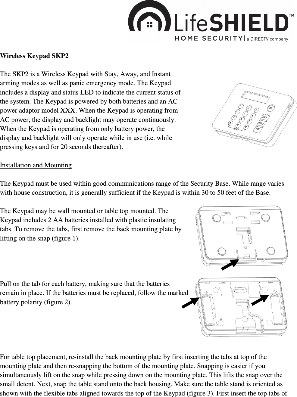    Wireless Keypad SKP2  The SKP2 is a Wireless Keypad with Stay, Away, and Instant arming modes as well as panic emergency mode. The Keypad includes a display and status LED to indicate the current status of the system. The Keypad is powered by both batteries and an AC power adaptor model XXX. When the Keypad is operating from AC power, the display and backlight may operate continuously. When the Keypad is operating from only battery power, the display and backlight will only operate while in use (i.e. while pressing keys and for 20 seconds thereafter).  Installation and Mounting  The Keypad must be used within good communications range of the Security Base. While range varies with house construction, it is generally sufficient if the Keypad is within 30 to 50 feet of the Base.  The Keypad may be wall mounted or table top mounted. The Keypad includes 2 AA batteries installed with plastic insulating tabs. To remove the tabs, first remove the back mounting plate by lifting on the snap (figure 1).      Pull on the tab for each battery, making sure that the batteries remain in place. If the batteries must be replaced, follow the marked battery polarity (figure 2).       For table top placement, re-install the back mounting plate by first inserting the tabs at top of the mounting plate and then re-snapping the bottom of the mounting plate. Snapping is easier if you simultaneously lift on the snap while pressing down on the mounting plate. This lifts the snap over the small detent. Next, snap the table stand onto the back housing. Make sure the table stand is oriented as shown with the flexible tabs aligned towards the top of the Keypad (figure 3). First insert the top tabs of 