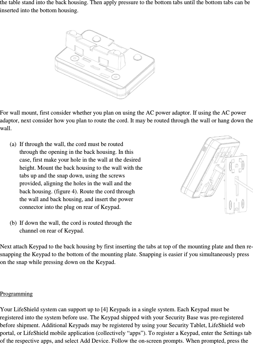 the table stand into the back housing. Then apply pressure to the bottom tabs until the bottom tabs can be inserted into the bottom housing.             For wall mount, first consider whether you plan on using the AC power adaptor. If using the AC power adaptor, next consider how you plan to route the cord. It may be routed through the wall or hang down the wall.   (a) If through the wall, the cord must be routed through the opening in the back housing. In this case, first make your hole in the wall at the desired height. Mount the back housing to the wall with the tabs up and the snap down, using the screws provided, aligning the holes in the wall and the back housing. (figure 4). Route the cord through the wall and back housing, and insert the power connector into the plug on rear of Keypad.  (b) If down the wall, the cord is routed through the channel on rear of Keypad.  Next attach Keypad to the back housing by first inserting the tabs at top of the mounting plate and then re-snapping the Keypad to the bottom of the mounting plate. Snapping is easier if you simultaneously press on the snap while pressing down on the Keypad.    Programming  Your LifeShield system can support up to [4] Keypads in a single system. Each Keypad must be registered into the system before use. The Keypad shipped with your Security Base was pre-registered before shipment. Additional Keypads may be registered by using your Security Tablet, LifeShield web portal, or LifeShield mobile application (collectively “apps”). To register a Keypad, enter the Settings tab of the respective apps, and select Add Device. Follow the on-screen prompts. When prompted, press the 