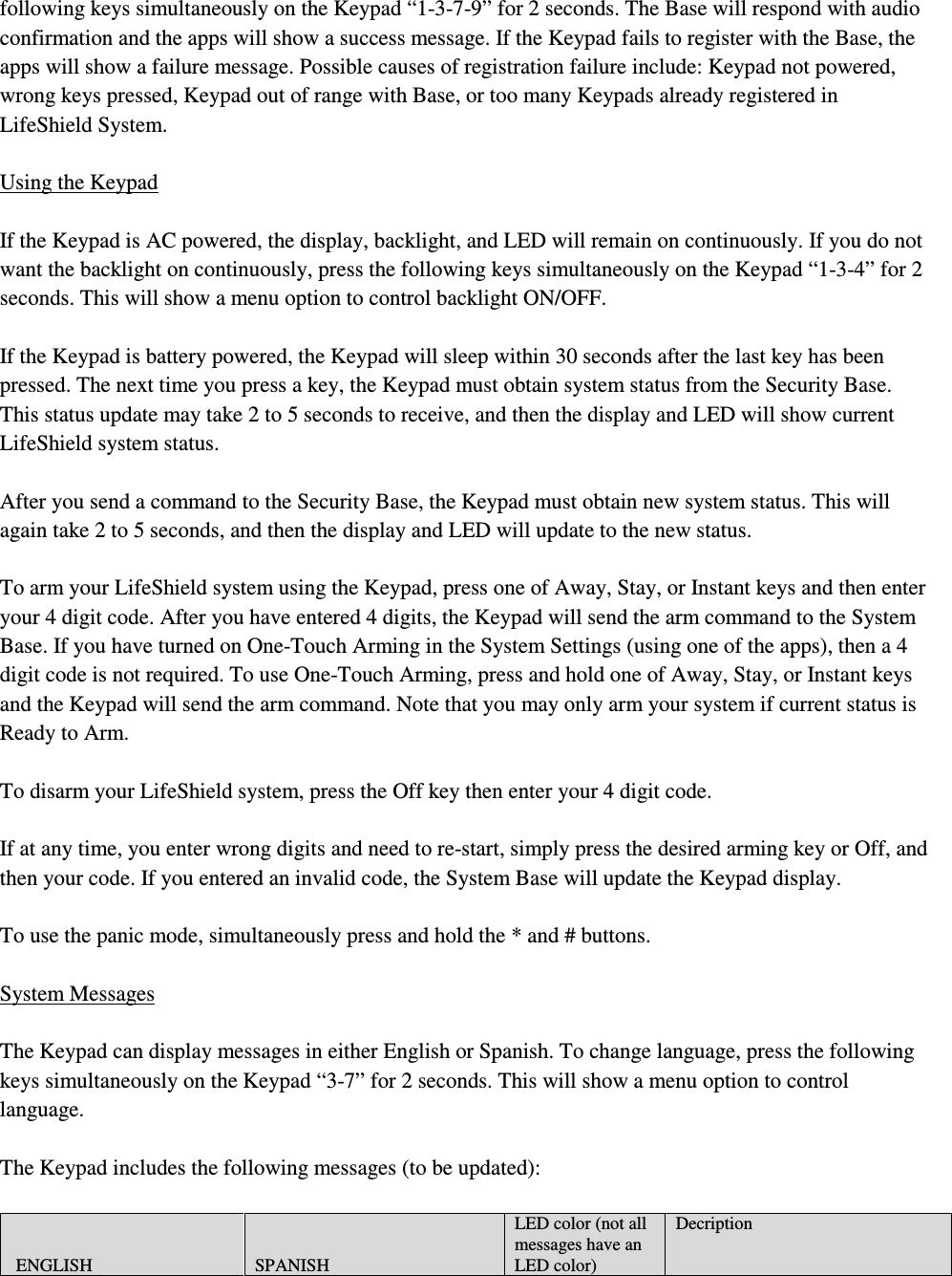 following keys simultaneously on the Keypad “1-3-7-9” for 2 seconds. The Base will respond with audio confirmation and the apps will show a success message. If the Keypad fails to register with the Base, the apps will show a failure message. Possible causes of registration failure include: Keypad not powered, wrong keys pressed, Keypad out of range with Base, or too many Keypads already registered in LifeShield System.  Using the Keypad  If the Keypad is AC powered, the display, backlight, and LED will remain on continuously. If you do not want the backlight on continuously, press the following keys simultaneously on the Keypad “1-3-4” for 2 seconds. This will show a menu option to control backlight ON/OFF.  If the Keypad is battery powered, the Keypad will sleep within 30 seconds after the last key has been pressed. The next time you press a key, the Keypad must obtain system status from the Security Base. This status update may take 2 to 5 seconds to receive, and then the display and LED will show current LifeShield system status.  After you send a command to the Security Base, the Keypad must obtain new system status. This will again take 2 to 5 seconds, and then the display and LED will update to the new status.  To arm your LifeShield system using the Keypad, press one of Away, Stay, or Instant keys and then enter your 4 digit code. After you have entered 4 digits, the Keypad will send the arm command to the System Base. If you have turned on One-Touch Arming in the System Settings (using one of the apps), then a 4 digit code is not required. To use One-Touch Arming, press and hold one of Away, Stay, or Instant keys and the Keypad will send the arm command. Note that you may only arm your system if current status is Ready to Arm.  To disarm your LifeShield system, press the Off key then enter your 4 digit code.  If at any time, you enter wrong digits and need to re-start, simply press the desired arming key or Off, and then your code. If you entered an invalid code, the System Base will update the Keypad display.  To use the panic mode, simultaneously press and hold the * and # buttons.   System Messages  The Keypad can display messages in either English or Spanish. To change language, press the following keys simultaneously on the Keypad “3-7” for 2 seconds. This will show a menu option to control language.  The Keypad includes the following messages (to be updated):   ENGLISH  SPANISH LED color (not all messages have an LED color) Decription 