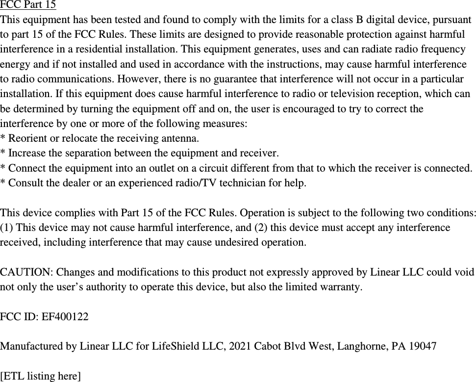 FCC Part 15 This equipment has been tested and found to comply with the limits for a class B digital device, pursuant to part 15 of the FCC Rules. These limits are designed to provide reasonable protection against harmful interference in a residential installation. This equipment generates, uses and can radiate radio frequency energy and if not installed and used in accordance with the instructions, may cause harmful interference to radio communications. However, there is no guarantee that interference will not occur in a particular installation. If this equipment does cause harmful interference to radio or television reception, which can be determined by turning the equipment off and on, the user is encouraged to try to correct the interference by one or more of the following measures: * Reorient or relocate the receiving antenna. * Increase the separation between the equipment and receiver. * Connect the equipment into an outlet on a circuit different from that to which the receiver is connected. * Consult the dealer or an experienced radio/TV technician for help.  This device complies with Part 15 of the FCC Rules. Operation is subject to the following two conditions: (1) This device may not cause harmful interference, and (2) this device must accept any interference received, including interference that may cause undesired operation.  CAUTION: Changes and modifications to this product not expressly approved by Linear LLC could void not only the user’s authority to operate this device, but also the limited warranty.  FCC ID: EF400122  Manufactured by Linear LLC for LifeShield LLC, 2021 Cabot Blvd West, Langhorne, PA 19047  [ETL listing here]     