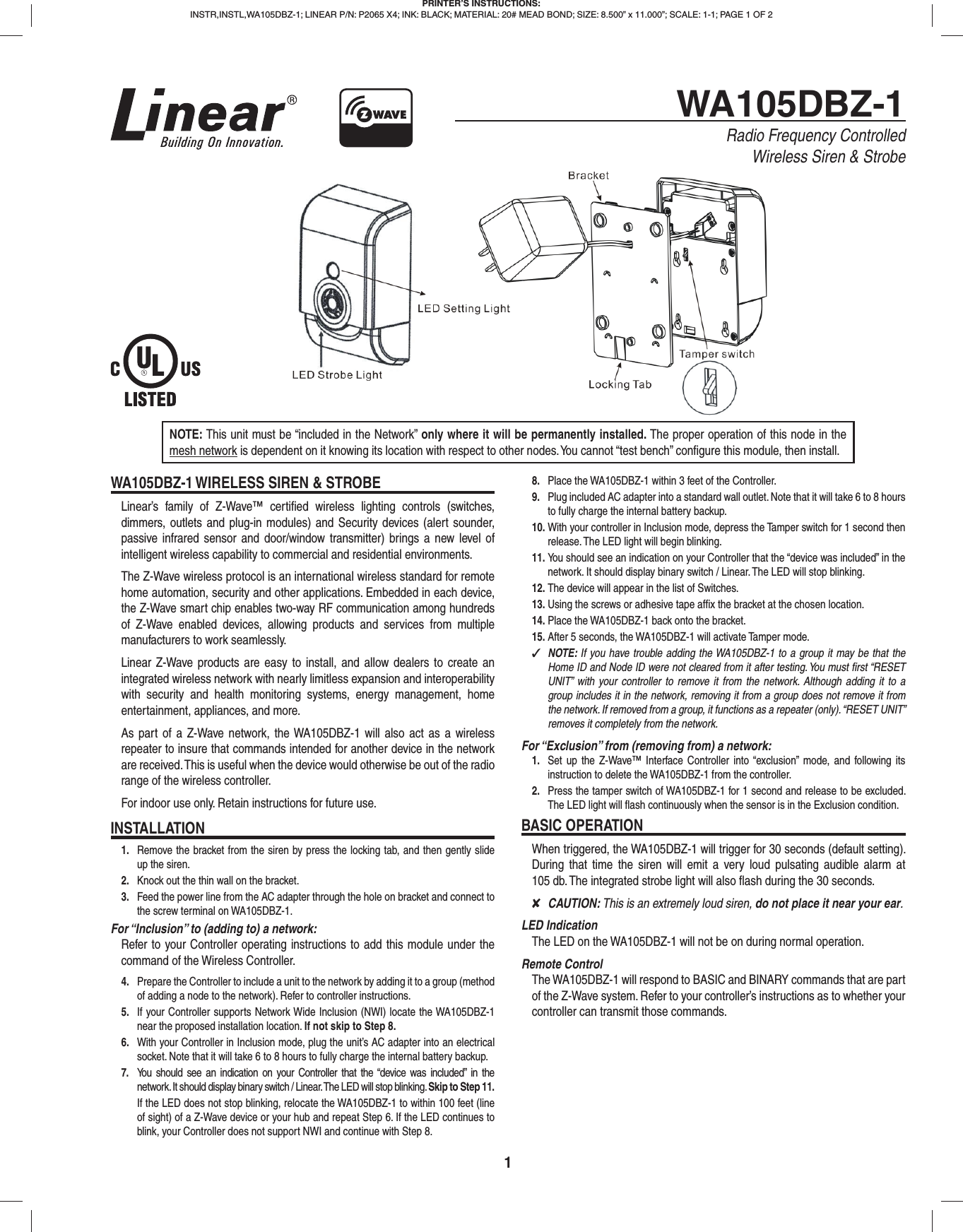 1WA105DBZ-1Radio Frequency ControlledWireless Siren &amp; StrobeNOTE: This unit must be “included in the Network” only where it will be permanently installed. The proper operation of this node in the mesh network is dependent on it knowing its location with respect to other nodes. You cannot “test bench” conﬁ gure this module, then install.WA105DBZ-1 WIRELESS SIREN &amp; STROBELinear’s family of Z-Wave™ certiﬁ ed wireless lighting controls (switches, dimmers, outlets and plug-in modules) and Security devices (alert sounder, passive infrared sensor and door/window transmitter) brings a new level of intelligent wireless capability to commercial and residential environments.The Z-Wave wireless protocol is an international wireless standard for remote home automation, security and other applications. Embedded in each device, the Z-Wave smart chip enables two-way RF communication among hundreds of Z-Wave enabled devices, allowing products and services from multiple manufacturers to work seamlessly.Linear Z-Wave products are easy to install, and allow dealers to create an integrated wireless network with nearly limitless expansion and interoperability with security and health monitoring systems, energy management, home entertainment, appliances, and more.As part of a Z-Wave network, the WA105DBZ-1 will also act as a wireless repeater to insure that commands intended for another device in the network are received. This is useful when the device would otherwise be out of the radio range of the wireless controller.For indoor use only. Retain instructions for future use.INSTALLATION1.  Remove the bracket from the siren by press the locking tab, and then gently slide up the siren.2.  Knock out the thin wall on the bracket.3.  Feed the power line from the AC adapter through the hole on bracket and connect to the screw terminal on WA105DBZ-1.For “Inclusion” to (adding to) a network: Refer to your Controller operating instructions to add this module under the command of the Wireless Controller.4.  Prepare the Controller to include a unit to the network by adding it to a group (method of adding a node to the network). Refer to controller instructions.5.  If your Controller supports Network Wide Inclusion (NWI) locate the WA105DBZ-1 near the proposed installation location. If not skip to Step 8.6.  With your Controller in Inclusion mode, plug the unit’s AC adapter into an electrical socket. Note that it will take 6 to 8 hours to fully charge the internal battery backup.7.  You should see an indication on your Controller that the “device was included” in the network. It should display binary switch / Linear. The LED will stop blinking. Skip to Step 11.If the LED does not stop blinking, relocate the WA105DBZ-1 to within 100 feet (line of sight) of a Z-Wave device or your hub and repeat Step 6. If the LED continues to blink, your Controller does not support NWI and continue with Step 8.8.  Place the WA105DBZ-1 within 3 feet of the Controller.9.  Plug included AC adapter into a standard wall outlet. Note that it will take 6 to 8 hours to fully charge the internal battery backup.10. With your controller in Inclusion mode, depress the Tamper switch for 1 second then release. The LED light will begin blinking.11. You should see an indication on your Controller that the “device was included” in the network. It should display binary switch / Linear. The LED will stop blinking.12. The device will appear in the list of Switches.13. Using the screws or adhesive tape afﬁ x the bracket at the chosen location.14. Place the WA105DBZ-1 back onto the bracket.15. After 5 seconds, the WA105DBZ-1 will activate Tamper mode. ✓NOTE: If you have trouble adding the WA105DBZ-1 to a group it may be that the Home ID and Node ID were not cleared from it after testing. You must ﬁ rst “RESET UNIT” with your controller to remove it from the network. Although adding it to a group includes it in the network, removing it from a group does not remove it from the network. If removed from a group, it functions as a repeater (only). “RESET UNIT” removes it completely from the network.For “Exclusion” from (removing from) a network: 1.  Set up the Z-Wave™ Interface Controller into “exclusion” mode, and following its instruction to delete the WA105DBZ-1 from the controller.2.  Press the tamper switch of WA105DBZ-1 for 1 second and release to be excluded. The LED light will ﬂ ash continuously when the sensor is in the Exclusion condition.BASIC OPERATIONWhen triggered, the WA105DBZ-1 will trigger for 30 seconds (default setting). During that time the siren will emit a very loud pulsating audible alarm at 105 db. The integrated strobe light will also ﬂ ash during the 30 seconds. ✘CAUTION: This is an extremely loud siren, do not place it near your ear.LED IndicationThe LED on the WA105DBZ-1 will not be on during normal operation.Remote ControlThe WA105DBZ-1 will respond to BASIC and BINARY commands that are part of the Z-Wave system. Refer to your controller’s instructions as to whether your controller can transmit those commands.PRINTER’S INSTRUCTIONS:INSTR,INSTL,WA105DBZ-1; LINEAR P/N: P2065 X4; INK: BLACK; MATERIAL: 20# MEAD BOND; SIZE: 8.500” x 11.000”; SCALE: 1-1; PAGE 1 OF 2