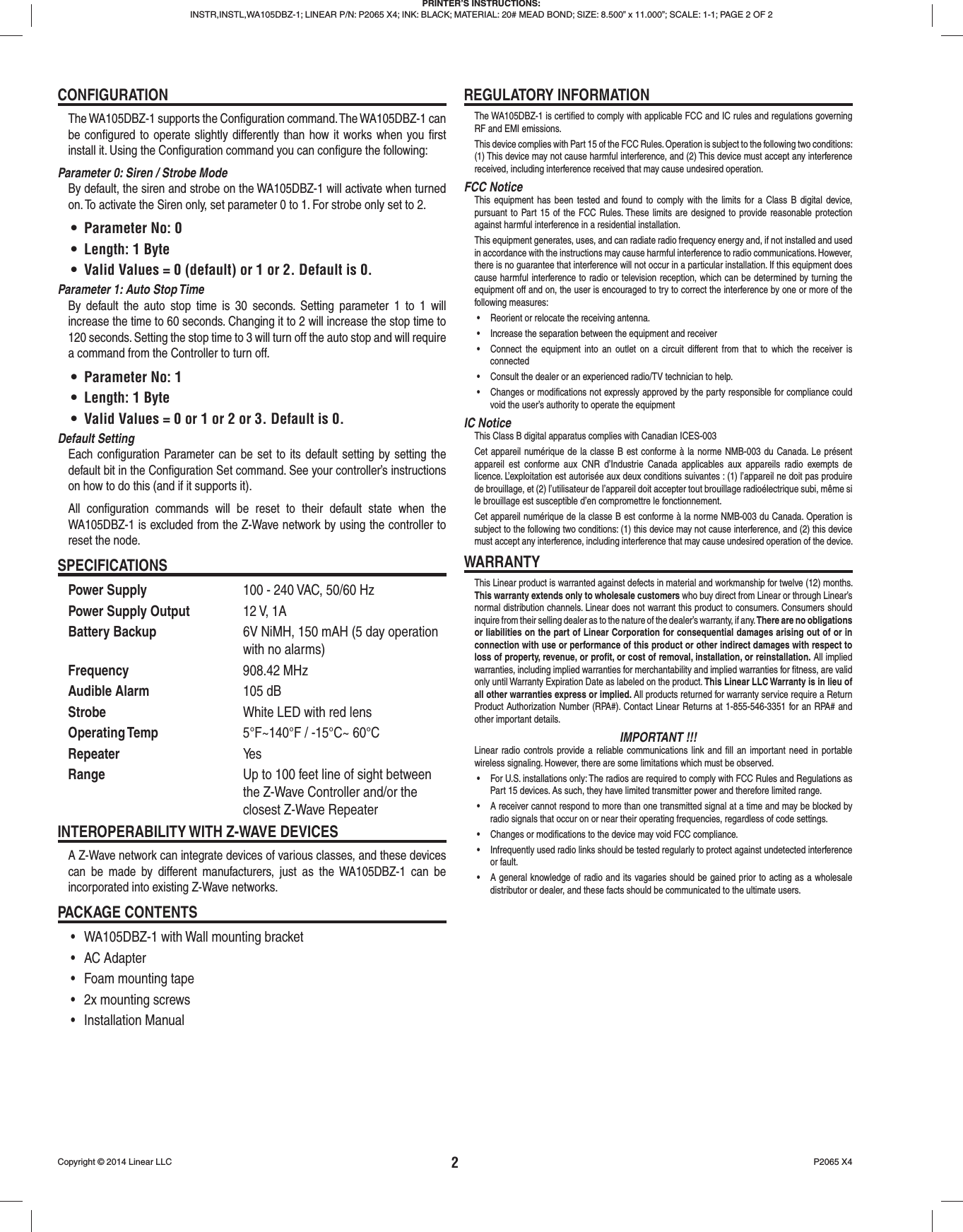 2Copyright © 2014 Linear LLC  P2065 X4CONFIGURATIONThe WA105DBZ-1 supports the Conﬁ guration command. The WA105DBZ-1 can be conﬁ gured to operate slightly differently than how it works when you ﬁ rst install it. Using the Conﬁ guration command you can conﬁ gure the following:Parameter 0: Siren / Strobe ModeBy default, the siren and strobe on the WA105DBZ-1 will activate when turned on. To activate the Siren only, set parameter 0 to 1. For strobe only set to 2.•  Parameter No: 0•  Length: 1 Byte•  Valid Values = 0 (default) or 1 or 2. Default is 0.Parameter 1: Auto Stop TimeBy default the auto stop time is 30 seconds. Setting parameter 1 to 1 will increase the time to 60 seconds. Changing it to 2 will increase the stop time to 120 seconds. Setting the stop time to 3 will turn off the auto stop and will require a command from the Controller to turn off.•  Parameter No: 1•  Length: 1 Byte•  Valid Values = 0 or 1 or 2 or 3. Default is 0.Default SettingEach conﬁ guration Parameter can be set to its default setting by setting the default bit in the Conﬁ guration Set command. See your controller’s instructions on how to do this (and if it supports it).All conﬁ guration commands will be reset to their default state when the WA105DBZ-1 is excluded from the Z-Wave network by using the controller to reset the node.SPECIFICATIONSPower Supply  100 - 240 VAC, 50/60 HzPower Supply Output 12 V, 1ABattery Backup  6V NiMH, 150 mAH (5 day operation with no alarms)Frequency 908.42 MHzAudible Alarm 105 dBStrobe  White LED with red lensOperating Temp  5°F~140°F / -15°C~ 60°CRepeater Ye sRange  Up to 100 feet line of sight between the Z-Wave Controller and/or the closest Z-Wave RepeaterINTEROPERABILITY WITH Z-WAVE DEVICESA Z-Wave network can integrate devices of various classes, and these devices can be made by different manufacturers, just as the WA105DBZ-1 can be incorporated into existing Z-Wave networks.PACKAGE CONTENTS•  WA105DBZ-1 with Wall mounting bracket• AC Adapter•  Foam mounting tape•  2x mounting screws• Installation ManualREGULATORY INFORMATIONThe WA105DBZ-1 is certiﬁ ed to comply with applicable FCC and IC rules and regulations governing RF and EMI emissions.This device complies with Part 15 of the FCC Rules. Operation is subject to the following two conditions: (1) This device may not cause harmful interference, and (2) This device must accept any interference received, including interference received that may cause undesired operation.FCC NoticeThis equipment has been tested and found to comply with the limits for a Class B digital device, pursuant to Part 15 of the FCC Rules. These limits are designed to provide reasonable protection against harmful interference in a residential installation.This equipment generates, uses, and can radiate radio frequency energy and, if not installed and used in accordance with the instructions may cause harmful interference to radio communications. However, there is no guarantee that interference will not occur in a particular installation. If this equipment does cause harmful interference to radio or television reception, which can be determined by turning the equipment off and on, the user is encouraged to try to correct the interference by one or more of the following measures:•  Reorient or relocate the receiving antenna.•  Increase the separation between the equipment and receiver•  Connect the equipment into an outlet on a circuit different from that to which the receiver is connected•  Consult the dealer or an experienced radio/TV technician to help.•  Changes or modifications not expressly approved by the party responsible for compliance could void the user’s authority to operate the equipmentIC NoticeThis Class B digital apparatus complies with Canadian ICES-003Cet appareil numérique de la classe B est conforme à la norme NMB-003 du Canada. Le présent appareil est conforme aux CNR d’Industrie Canada applicables aux appareils radio exempts de licence. L’exploitation est autorisée aux deux conditions suivantes : (1) l’appareil ne doit pas produire de brouillage, et (2) l’utilisateur de l’appareil doit accepter tout brouillage radioélectrique subi, même si le brouillage est susceptible d’en compromettre le fonctionnement.Cet appareil numérique de la classe B est conforme à la norme NMB-003 du Canada. Operation is subject to the following two conditions: (1) this device may not cause interference, and (2) this device must accept any interference, including interference that may cause undesired operation of the device.WARRANTYThis Linear product is warranted against defects in material and workmanship for twelve (12) months. This warranty extends only to wholesale customers who buy direct from Linear or through Linear’s normal distribution channels. Linear does not warrant this product to consumers. Consumers should inquire from their selling dealer as to the nature of the dealer’s warranty, if any. There are no obligations or liabilities on the part of Linear Corporation for consequential damages arising out of or in connection with use or performance of this product or other indirect damages with respect to loss of property, revenue, or proﬁ t, or cost of removal, installation, or reinstallation. All implied warranties, including implied warranties for merchantability and implied warranties for ﬁ tness, are valid only until Warranty Expiration Date as labeled on the product. This Linear LLC Warranty is in lieu of all other warranties express or implied. All products returned for warranty service require a Return Product Authorization Number (RPA#). Contact Linear Returns at 1-855-546-3351 for an RPA# and other important details.IMPORTANT !!!Linear radio controls provide a reliable communications link and ﬁ ll an important need in portable wireless signaling. However, there are some limitations which must be observed.•  For U.S. installations only: The radios are required to comply with FCC Rules and Regulations as Part 15 devices. As such, they have limited transmitter power and therefore limited range.•  A receiver cannot respond to more than one transmitted signal at a time and may be blocked by radio signals that occur on or near their operating frequencies, regardless of code settings.•  Changes or modifications to the device may void FCC compliance.•  Infrequently used radio links should be tested regularly to protect against undetected interference or fault.•  A general knowledge of radio and its vagaries should be gained prior to acting as a wholesale distributor or dealer, and these facts should be communicated to the ultimate users. PRINTER’S INSTRUCTIONS:INSTR,INSTL,WA105DBZ-1; LINEAR P/N: P2065 X4; INK: BLACK; MATERIAL: 20# MEAD BOND; SIZE: 8.500” x 11.000”; SCALE: 1-1; PAGE 2 OF 2