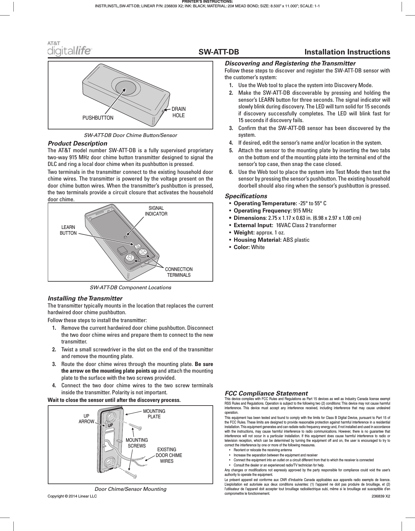 Product DescriptionThe AT&amp;T model number SW-ATT-DB is a fully supervised proprietary two-way 915 MHz door chime button transmitter designed to signal the DLC and ring a local door chime when its pushbutton is pressed.Two terminals in the transmitter connect to the existing household door chime wires. The transmitter is powered by the voltage present on the door chime button wires. When the transmitter’s pushbutton is pressed, the two terminals provide a circuit closure that activates the household door chime.Installing the TransmitterThe transmitter typically mounts in the location that replaces the current hardwired door chime pushbutton.Follow these steps to install the transmitter:1.  Remove the current hardwired door chime pushbutton. Disconnect the two door chime wires and prepare them to connect to the new transmitter.2.  Twist a small screwdriver in the slot on the end of the transmitter and remove the mounting plate.3.  Route the door chime wires through the mounting plate. Be sure the arrow on the mounting plate points up and attach the mounting plate to the surface with the two screws provided.4.  Connect the two door chime wires to the two screw terminals inside the transmitter. Polarity is not important.Wait to close the sensor until after the discovery process.Discovering and Registering the TransmitterFollow these steps to discover and register the SW-ATT-DB sensor with the customer’s system:1.  Use the Web tool to place the system into Discovery Mode.2.  Make the SW-ATT-DB discoverable by pressing and holding the sensor’s LEARN button for three seconds. The signal indicator will slowly blink during discovery. The LED will turn solid for 15 seconds if discovery successfully completes. The LED will blink fast for 15 seconds if discovery fails.3.  Conﬁ rm that the SW-ATT-DB sensor has been discovered by the system.4.  If desired, edit the sensor’s name and/or location in the system.5.  Attach the sensor to the mounting plate by inserting the two tabs on the bottom end of the mounting plate into the terminal end of the sensor’s top case, then snap the case closed.6.  Use the Web tool to place the system into Test Mode then test the sensor by pressing the sensor’s pushbutton. The existing household doorbell should also ring when the sensor’s pushbutton is pressed.Speciﬁ cations•  Operating Temperature: -25° to 55° C •  Operating Frequency: 915 MHz• Dimensions: 2.75 x 1.17 x 0.63 in. (6.98 x 2.97 x 1.00 cm)•  External Input:  16VAC Class 2 transformer•  Weight: approx. 1 oz.•  Housing Material: ABS plastic•  Color: WhitePRINTER’S INSTRUCTIONS:INSTR,INSTL,SW-ATT-DB; LINEAR P/N: 236839 X2; INK: BLACK; MATERIAL: 20# MEAD BOND; SIZE: 8.500” x 11.000”; SCALE: 1-1 SW-ATT-DB Installation InstructionsPUSHBUTTONDRAINHOLESIGNALINDICATORLEARNBUTTONCONNECTIONTERMINALSEXISTINGDOOR CHIMEWIRESMOUNTINGPLATEMOUNTINGSCREWSUPARROWSW-ATT-DB Door Chime Button/SensorSW-ATT-DB Component LocationsDoor Chime/Sensor MountingFCC Compliance StatementThis device complies with FCC Rules and Regulations as Part 15 devices as well as Industry Canada license exempt RSS Rules and Regulations. Operation is subject to the following two (2) conditions: This device may not cause harmful interference. This device must accept any interference received, including interference that may cause undesired operation. This equipment has been tested and found to comply with the limits for Class B Digital Device, pursuant to Part 15 of the FCC Rules. These limits are designed to provide reasonable protection against harmful interference in a residential installation. This equipment generates and can radiate radio frequency energy and, if not installed and used in accordance with the instructions, may cause harmful interference to radio communications. However, there is no guarantee that interference will not occur in a particular installation. If this equipment does cause harmful interference to radio or television reception, which can be determined by turning the equipment off and on, the user is encouraged to try to correct the interference by one or more of the following measures.•  Reorient or relocate the receiving antenna•  Increase the separation between the equipment and receiver•  Connect the equipment into an outlet on a circuit different from that to which the receiver is connected•  Consult the dealer or an experienced radio/TV technician for help.Any changes or modiﬁ cations not expressly approved by the party responsible for compliance could void the user’s authority to operate the equipment.Le présent appareil est conforme aux CNR d’Industrie Canada applicables aux appareils radio exempts de licence. L’exploitation est autorisée aux deux conditions suivantes: (1) l’appareil ne doit pas produire de brouillage, et (2) l’utilisateur de l’appareil doit accepter tout brouillage radioélectrique subi, même si le brouillage est susceptible d’en compromettre le fonctionnement.Copyright © 2014 Linear LLC    236839 X2