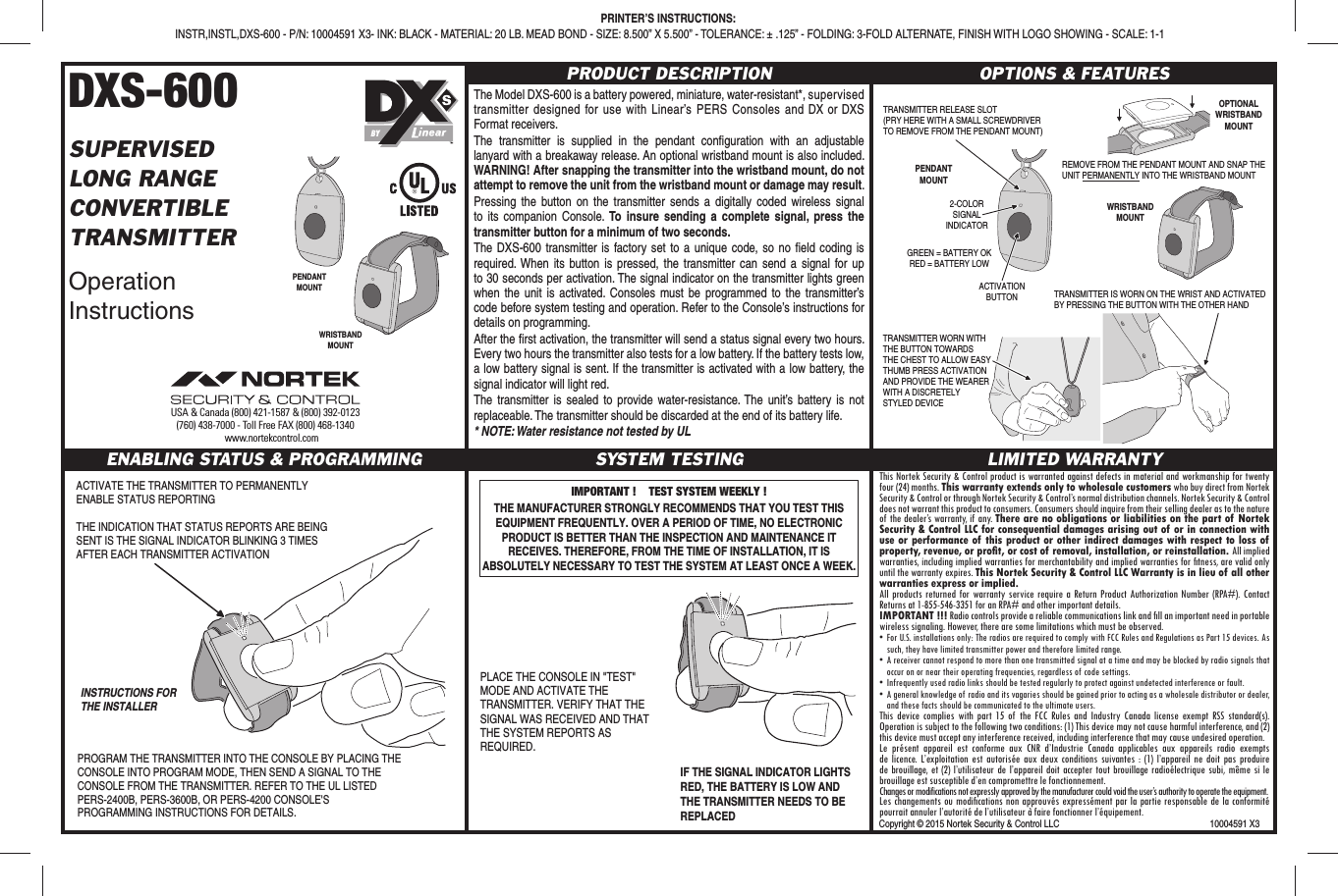 DXS-600SUPERVISEDLONG RANGECONVERTIBLETRANSMITTEROperation InstructionsPRODUCT DESCRIPTIONThe Model DXS-600 is a battery powered, miniature, water-resistant*, supervised transmitter designed for use with Linear’s PERS Consoles and DX or DXS Format receivers.The transmitter is supplied in the pendant conﬁ guration with an adjustable lanyard with a breakaway release. An optional wristband mount is also included. WARNING! After snapping the transmitter into the wristband mount, do not attempt to remove the unit from the wristband mount or damage may result.Pressing the button on the transmitter sends a digitally coded wireless signal to its companion Console. To insure sending a complete signal, press the transmitter button for a minimum of two seconds.The DXS-600 transmitter is factory set to a unique code, so no ﬁ eld coding is required. When its button is pressed, the transmitter can send a signal for up to 30 seconds per activation. The signal indicator on the transmitter lights green when the unit is activated. Consoles must be programmed to the transmitter’s code before system testing and operation. Refer to the Console’s instructions for details on programming.After the ﬁ rst activation, the transmitter will send a status signal every two hours. Every two hours the transmitter also tests for a low battery. If the battery tests low, a low battery signal is sent. If the transmitter is activated with a low battery, the signal indicator will light red.The transmitter is sealed to provide water-resistance. The unit’s battery is not replaceable. The transmitter should be discarded at the end of its battery life.* NOTE: Water resistance not tested by ULOPTIONS &amp; FEATURESENABLING STATUS &amp; PROGRAMMING SYSTEM TESTING LIMITED WARRANTYThis Nortek Security &amp; Control product is warranted against defects in material and workmanship for twenty four (24) months. This warranty extends only to wholesale customers who buy direct from Nortek Security &amp; Control or through Nortek Security &amp; Control’s normal distribution channels. Nortek Security &amp; Control does not warrant this product to consumers. Consumers should inquire from their selling dealer as to the nature of the dealer’s warranty, if any. There are no obligations or liabilities on the part of Nortek Security &amp; Control LLC for consequential damages arising out of or in connection with use or performance of this product or other indirect damages with respect to loss of property, revenue, or proﬁ t, or cost of removal, installation, or reinstallation. All implied warranties, including implied warranties for merchantability and implied warranties for ﬁ tness, are valid only until the warranty expires. This Nortek Security &amp; Control LLC Warranty is in lieu of all other warranties express or implied.All products returned for warranty service require a Return Product Authorization Number (RPA#). Contact Returns at 1-855-546-3351 for an RPA# and other important details.IMPORTANT !!! Radio controls provide a reliable communications link and ﬁ ll an important need in portable wireless signaling. However, there are some limitations which must be observed.• For U.S. installations only: The radios are required to comply with FCC Rules and Regulations as Part 15 devices. As such, they have limited transmitter power and therefore limited range.• A receiver cannot respond to more than one transmitted signal at a time and may be blocked by radio signals that occur on or near their operating frequencies, regardless of code settings.•  Infrequently used radio links should be tested regularly to protect against undetected interference or fault.•  A general knowledge of radio and its vagaries should be gained prior to acting as a wholesale distributor or dealer, and these facts should be communicated to the ultimate users.This device complies with part 15 of the FCC Rules and Industry Canada license exempt RSS standard(s). Operation is subject to the following two conditions: (1) This device may not cause harmful interference, and (2) this device must accept any interference received, including interference that may cause undesired operation.Le présent appareil est conforme aux CNR d’Industrie Canada applicables aux appareils radio exempts de licence. L’exploitation est autorisée aux deux conditions suivantes : (1) l’appareil ne doit pas produire de brouillage, et (2) l’utilisateur de l’appareil doit accepter tout brouillage radioélectrique subi, même si le brouillage est susceptible d’en compromettre le fonctionnement.Changes or modifications not expressly approved by the manufacturer could void the user’s authority to operate the equipment.Les changements ou modiﬁ cations non approuvés expressément par la partie responsable de la conformité pourrait annuler l’autorité de l’utilisateur à faire fonctionner l’équipement.ACTIVATE THE TRANSMITTER TO PERMANENTLY ENABLE STATUS REPORTINGTHE INDICATION THAT STATUS REPORTS ARE BEING SENT IS THE SIGNAL INDICATOR BLINKING 3 TIMES AFTER EACH TRANSMITTER ACTIVATIONINSTRUCTIONS FORTHE INSTALLERPROGRAM THE TRANSMITTER INTO THE CONSOLE BY PLACING THE CONSOLE INTO PROGRAM MODE, THEN SEND A SIGNAL TO THE CONSOLE FROM THE TRANSMITTER. REFER TO THE UL LISTED PERS-2400B, PERS-3600B, OR PERS-4200 CONSOLE&apos;S PROGRAMMING INSTRUCTIONS FOR DETAILS.IMPORTANT !    TEST SYSTEM WEEKLY !THE MANUFACTURER STRONGLY RECOMMENDS THAT YOU TEST THIS EQUIPMENT FREQUENTLY. OVER A PERIOD OF TIME, NO ELECTRONIC PRODUCT IS BETTER THAN THE INSPECTION AND MAINTENANCE IT RECEIVES. THEREFORE, FROM THE TIME OF INSTALLATION, IT IS ABSOLUTELY NECESSARY TO TEST THE SYSTEM AT LEAST ONCE A WEEK.PLACE THE CONSOLE IN &quot;TEST&quot; MODE AND ACTIVATE THE TRANSMITTER. VERIFY THAT THE SIGNAL WAS RECEIVED AND THAT THE SYSTEM REPORTS AS REQUIRED.IF THE SIGNAL INDICATOR LIGHTS RED, THE BATTERY IS LOW AND THE TRANSMITTER NEEDS TO BE REPLACEDWRISTBANDMOUNTPENDANTMOUNT ACTIVATIONBUTTON2-COLORSIGNALINDICATORGREEN = BATTERY OKRED = BATTERY LOWTRANSMITTER IS WORN ON THE WRIST AND ACTIVATEDBY PRESSING THE BUTTON WITH THE OTHER HANDREMOVE FROM THE PENDANT MOUNT AND SNAP THEUNIT PERMANENTLY INTO THE WRISTBAND MOUNTOPTIONALWRISTBANDMOUNTPENDANTMOUNTTRANSMITTER WORN WITHTHE BUTTON TOWARDSTHE CHEST TO ALLOW EASYTHUMB PRESS ACTIVATIONAND PROVIDE THE WEARERWITH A DISCRETELYSTYLED DEVICETRANSMITTER RELEASE SLOT(PRY HERE WITH A SMALL SCREWDRIVERTO REMOVE FROM THE PENDANT MOUNT)WRISTBANDMOUNTPRINTER’S INSTRUCTIONS: INSTR,INSTL,DXS-600 - P/N: 10004591 X3- INK: BLACK - MATERIAL: 20 LB. MEAD BOND - SIZE: 8.500” X 5.500” - TOLERANCE: ± .125” - FOLDING: 3-FOLD ALTERNATE, FINISH WITH LOGO SHOWING - SCALE: 1-1BYCopyright © 2015 Nortek Security &amp; Control LLC  10004591 X3USA &amp; Canada (800) 421-1587 &amp; (800) 392-0123(760) 438-7000 - Toll Free FAX (800) 468-1340www.nortekcontrol.com