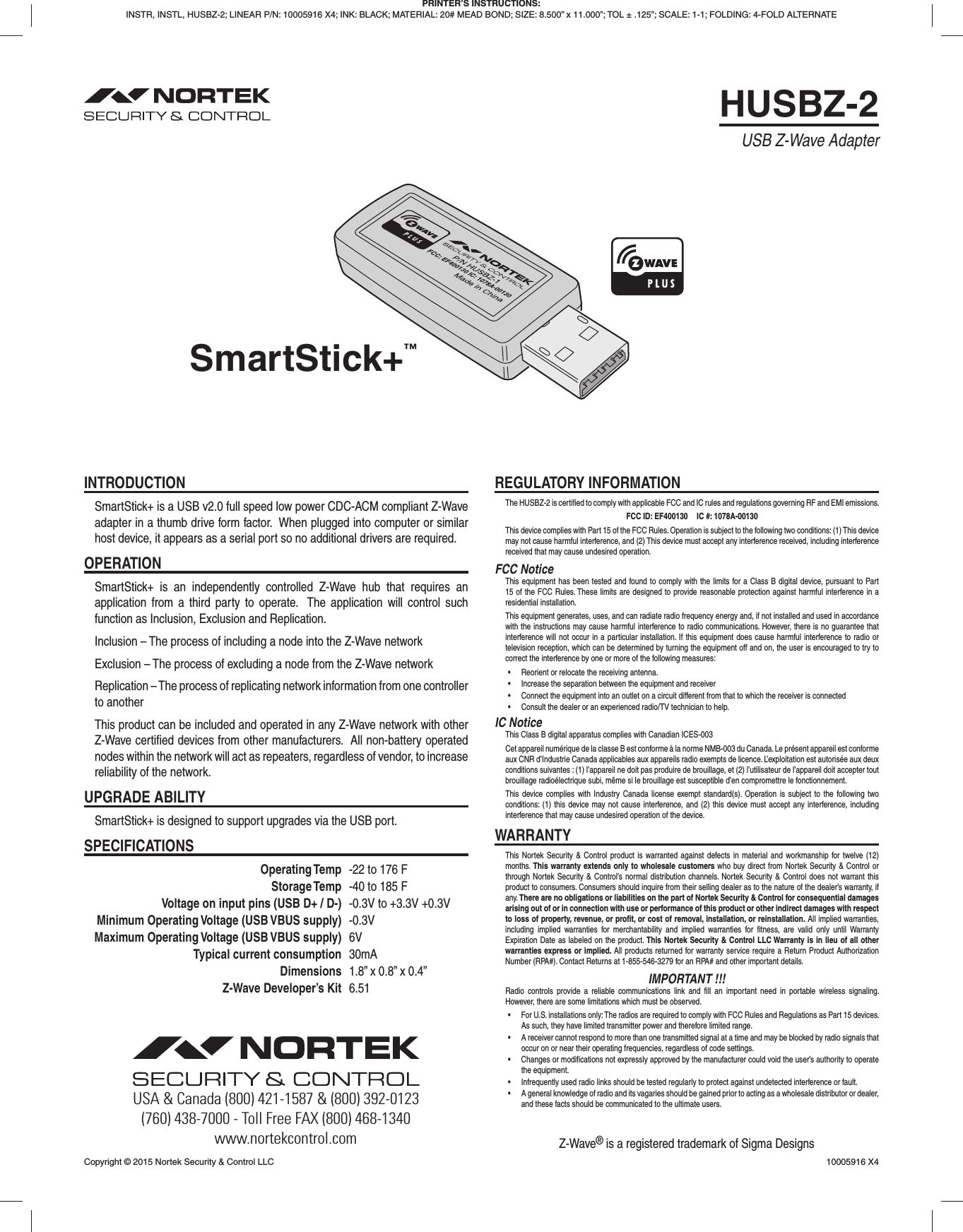 HUSBZ-2SmartStick+™USB Z-Wave AdapterINTRODUCTIONSmartStick+ is a USB v2.0 full speed low power CDC-ACM compliant Z-Wave adapter in a thumb drive form factor.  When plugged into computer or similar host device, it appears as a serial port so no additional drivers are required.OPERATIONSmartStick+ is an independently controlled Z-Wave hub that requires an application from a third party to operate.  The application will control such function as Inclusion, Exclusion and Replication.Inclusion – The process of including a node into the Z-Wave networkExclusion – The process of excluding a node from the Z-Wave networkReplication – The process of replicating network information from one controller to anotherThis product can be included and operated in any Z-Wave network with other Z-Wave certiﬁ ed devices from other manufacturers.  All non-battery operated nodes within the network will act as repeaters, regardless of vendor, to increase reliability of the network.UPGRADE ABILITYSmartStick+ is designed to support upgrades via the USB port.SPECIFICATIONS Operating Temp  -22 to 176 F Storage Temp  -40 to 185 F  Voltage on input pins (USB D+ / D-)  -0.3V to +3.3V +0.3V  Minimum Operating Voltage (USB VBUS supply) -0.3V  Maximum Operating Voltage (USB VBUS supply) 6V  Typical current consumption 30mA Dimensions  1.8” x 0.8” x 0.4”  Z-Wave Developer’s Kit 6.51REGULATORY INFORMATIONThe HUSBZ-2 is certiﬁ ed to comply with applicable FCC and IC rules and regulations governing RF and EMI emissions.FCC ID: EF400130  IC #: 1078A-00130This device complies with Part 15 of the FCC Rules. Operation is subject to the following two conditions: (1) This device may not cause harmful interference, and (2) This device must accept any interference received, including interference received that may cause undesired operation.FCC NoticeThis equipment has been tested and found to comply with the limits for a Class B digital device, pursuant to Part 15 of the FCC Rules. These limits are designed to provide reasonable protection against harmful interference in a residential installation.This equipment generates, uses, and can radiate radio frequency energy and, if not installed and used in accordance with the instructions may cause harmful interference to radio communications. However, there is no guarantee that interference will not occur in a particular installation. If this equipment does cause harmful interference to radio or television reception, which can be determined by turning the equipment off and on, the user is encouraged to try to correct the interference by one or more of the following measures:•  Reorient or relocate the receiving antenna.•  Increase the separation between the equipment and receiver•  Connect the equipment into an outlet on a circuit different from that to which the receiver is connected•  Consult the dealer or an experienced radio/TV technician to help.IC NoticeThis Class B digital apparatus complies with Canadian ICES-003Cet appareil numérique de la classe B est conforme à la norme NMB-003 du Canada. Le présent appareil est conforme aux CNR d’Industrie Canada applicables aux appareils radio exempts de licence. L’exploitation est autorisée aux deux conditions suivantes : (1) l’appareil ne doit pas produire de brouillage, et (2) l’utilisateur de l’appareil doit accepter tout brouillage radioélectrique subi, même si le brouillage est susceptible d’en compromettre le fonctionnement.This device complies with Industry Canada license exempt standard(s). Operation is subject to the following two conditions: (1) this device may not cause interference, and (2) this device must accept any interference, including interference that may cause undesired operation of the device.WARRANTYThis Nortek Security &amp; Control product is warranted against defects in material and workmanship for twelve (12) months. This warranty extends only to wholesale customers who buy direct from Nortek Security &amp; Control or through Nortek Security &amp; Control’s normal distribution channels. Nortek Security &amp; Control does not warrant this product to consumers. Consumers should inquire from their selling dealer as to the nature of the dealer’s warranty, if any. There are no obligations or liabilities on the part of Nortek Security &amp; Control for consequential damages arising out of or in connection with use or performance of this product or other indirect damages with respect to loss of property, revenue, or proﬁ t, or cost of removal, installation, or reinstallation. All implied warranties, including implied warranties for merchantability and implied warranties for ﬁ tness, are valid only until Warranty Expiration Date as labeled on the product. This Nortek Security &amp; Control LLC Warranty is in lieu of all other warranties express or implied. All products returned for warranty service require a Return Product Authorization Number (RPA#). Contact Returns at 1-855-546-3279 for an RPA# and other important details.IMPORTANT !!!Radio controls provide a reliable communications link and ﬁ ll an important need in portable wireless signaling. However, there are some limitations which must be observed.•  For U.S. installations only: The radios are required to comply with FCC Rules and Regulations as Part 15 devices. As such, they have limited transmitter power and therefore limited range.•  A receiver cannot respond to more than one transmitted signal at a time and may be blocked by radio signals that occur on or near their operating frequencies, regardless of code settings.•  Changes or modifications not expressly approved by the manufacturer could void the user’s authority to operate the equipment.•  Infrequently used radio links should be tested regularly to protect against undetected interference or fault.•  A general knowledge of radio and its vagaries should be gained prior to acting as a wholesale distributor or dealer, and these facts should be communicated to the ultimate users. PRINTER’S INSTRUCTIONS:INSTR, INSTL, HUSBZ-2; LINEAR P/N: 10005916 X4; INK: BLACK; MATERIAL: 20# MEAD BOND; SIZE: 8.500” x 11.000”; TOL ± .125”; SCALE: 1-1; FOLDING: 4-FOLD ALTERNATEZ-Wave® is a registered trademark of Sigma DesignsCopyright © 2015 Nortek Security &amp; Control LLC  10005916 X4USA &amp; Canada (800) 421-1587 &amp; (800) 392-0123(760) 438-7000 - Toll Free FAX (800) 468-1340www.nortekcontrol.com