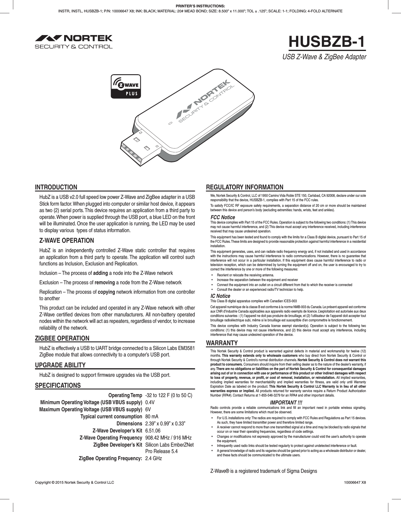 HUSBZB-1USB Z-Wave &amp; ZigBee AdapterPRINTER’S INSTRUCTIONS:INSTR, INSTL, HUSBZB-1; P/N: 10006647 X8; INK: BLACK; MATERIAL: 20# MEAD BOND; SIZE: 8.500” x 11.000”; TOL ± .125”; SCALE: 1-1; FOLDING: 4-FOLD ALTERNATECopyright © 2015 Nortek Security &amp; Control LLC  10006647 X8INTRODUCTIONHubZ is a USB v2.0 full speed low power Z-Wave and ZigBee adapter in a USB Stick form factor. When plugged into computer or similar host device, it appears as two (2) serial ports. This device requires an application from a third party to operate. When power is supplied through the USB port, a blue LED on the front will be illuminated. Once the user application is running, the LED may be used to display various  types of status information.Z-WAVE OPERATIONHubZ is an independently controlled Z-Wave static controller that requires an application from a third party to operate. The application will control such functions as Inclusion, Exclusion and Replication.Inclusion – The process of adding a node into the Z-Wave networkExclusion – The process of removing a node from the Z-Wave networkReplication – The process of copying network information from one controller to anotherThis product can be included and operated in any Z-Wave network with other Z-Wave certiﬁ ed devices from other manufacturers. All non-battery operated nodes within the network will act as repeaters, regardless of vendor, to increase reliability of the network.ZIGBEE OPERATIONHubZ is effectively a USB to UART bridge connected to a Silicon Labs EM3581 ZigBee module that allows connectivity to a computer’s USB port.UPGRADE ABILITYHubZ is designed to support ﬁ rmware upgrades via the USB port.SPECIFICATIONS Operating Temp  -32 to 122 F (0 to 50 C)  Minimum Operating Voltage (USB VBUS supply) 0.4V  Maximum Operating Voltage (USB VBUS supply) 6V  Typical current consumption 80 mA Dimensions  2.39” x 0.99” x 0.33”  Z-Wave Developer’s Kit 6.51.06  Z-Wave Operating Frequency  908.42 MHz / 916 MHz  ZigBee Developer’s Kit  Silicon Labs EmberZNet      Pro Release 5.4  ZigBee Operating Frequency: 2.4 GHzREGULATORY INFORMATIONWe, Nortek Security &amp; Control, LLC of 1950 Camino Vida Roble STE 150, Carlsbad, CA 92008, declare under our sole responsibility that the device, HUSBZB-1, complies with Part 15 of the FCC rules.To satisfy FCC/IC RF exposure safety requirements, a separation distance of 20 cm or more should be maintained between this device and person’s body (excluding extremities: hands, wrists, feet and ankles).FCC NoticeThis device complies with Part 15 of the FCC Rules. Operation is subject to the following two conditions: (1) This device may not cause harmful interference, and (2) This device must accept any interference received, including interference received that may cause undesired operation.This equipment has been tested and found to comply with the limits for a Class B digital device, pursuant to Part 15 of the FCC Rules. These limits are designed to provide reasonable protection against harmful interference in a residential installation.This equipment generates, uses, and can radiate radio frequency energy and, if not installed and used in accordance with the instructions may cause harmful interference to radio communications. However, there is no guarantee that interference will not occur in a particular installation. If this equipment does cause harmful interference to radio or television reception, which can be determined by turning the equipment off and on, the user is encouraged to try to correct the interference by one or more of the following measures:•  Reorient or relocate the receiving antenna.•  Increase the separation between the equipment and receiver•  Connect the equipment into an outlet on a circuit different from that to which the receiver is connected•  Consult the dealer or an experienced radio/TV technician to help.IC NoticeThis Class B digital apparatus complies with Canadian ICES-003Cet appareil numérique de la classe B est conforme à la norme NMB-003 du Canada. Le présent appareil est conforme aux CNR d’Industrie Canada applicables aux appareils radio exempts de licence. L’exploitation est autorisée aux deux conditions suivantes : (1) l’appareil ne doit pas produire de brouillage, et (2) l’utilisateur de l’appareil doit accepter tout brouillage radioélectrique subi, même si le brouillage est susceptible d’en compromettre le fonctionnement.This device complies with Industry Canada license exempt standard(s). Operation is subject to the following two conditions: (1) this device may not cause interference, and (2) this device must accept any interference, including interference that may cause undesired operation of the device.WARRANTYThis Nortek Security &amp; Control product is warranted against defects in material and workmanship for twelve (12) months. This warranty extends only to wholesale customers who buy direct from Nortek Security &amp; Control or through Nortek Security &amp; Control’s normal distribution channels. Nortek Security &amp; Control does not warrant this product to consumers. Consumers should inquire from their selling dealer as to the nature of the dealer’s warranty, if any. There are no obligations or liabilities on the part of Nortek Security &amp; Control for consequential damages arising out of or in connection with use or performance of this product or other indirect damages with respect to loss of property, revenue, or proﬁ t, or cost of removal, installation, or reinstallation. All implied warranties, including implied warranties for merchantability and implied warranties for ﬁ tness, are valid only until Warranty Expiration Date as labeled on the product. This Nortek Security &amp; Control LLC Warranty is in lieu of all other warranties express or implied. All products returned for warranty service require a Return Product Authorization Number (RPA#). Contact Returns at 1-855-546-3279 for an RPA# and other important details.IMPORTANT !!!Radio controls provide a reliable communications link and ﬁ ll an important need in portable wireless signaling. However, there are some limitations which must be observed.•  For U.S. installations only: The radios are required to comply with FCC Rules and Regulations as Part 15 devices. As such, they have limited transmitter power and therefore limited range.•  A receiver cannot respond to more than one transmitted signal at a time and may be blocked by radio signals that occur on or near their operating frequencies, regardless of code settings.•  Changes or modifications not expressly approved by the manufacturer could void the user’s authority to operate the equipment.•  Infrequently used radio links should be tested regularly to protect against undetected interference or fault.•  A general knowledge of radio and its vagaries should be gained prior to acting as a wholesale distributor or dealer, and these facts should be communicated to the ultimate users. Z-Wave® is a registered trademark of Sigma Designs