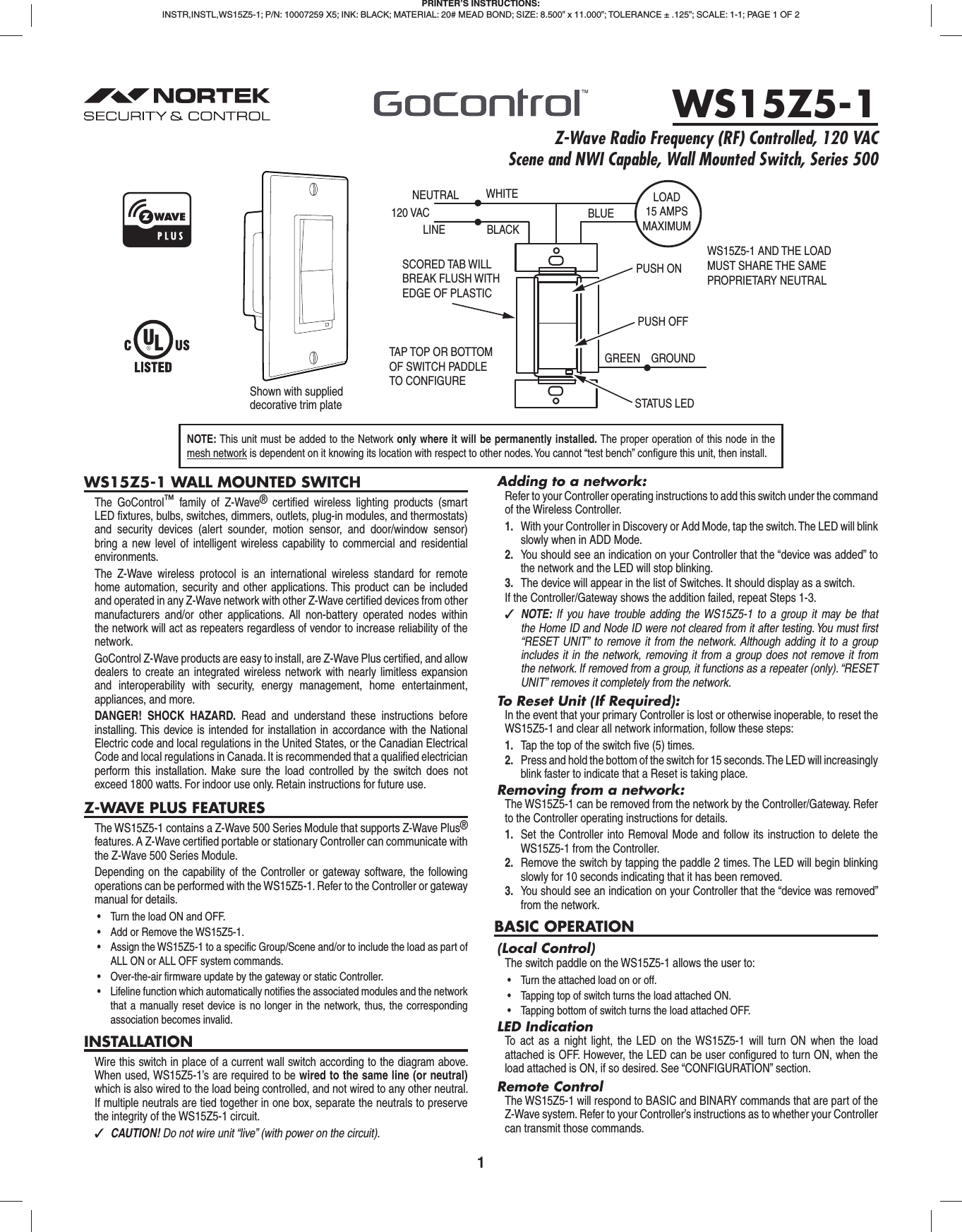 1WS15Z5-1 WALL MOUNTED SWITCHThe GoControl™ family of Z-Wave® certiﬁ ed wireless lighting products (smart LED ﬁ xtures, bulbs, switches, dimmers, outlets, plug-in modules, and thermostats) and security devices (alert sounder, motion sensor, and door/window sensor) bring a new level of intelligent wireless capability to commercial and residential environments.The Z-Wave wireless protocol is an international wireless standard for remote home automation, security and other applications. This product can be included and operated in any Z-Wave network with other Z-Wave certiﬁ ed devices from other manufacturers and/or other applications. All non-battery operated nodes within the network will act as repeaters regardless of vendor to increase reliability of the network.GoControl Z-Wave products are easy to install, are Z-Wave Plus certiﬁ ed, and allow dealers to create an integrated wireless network with nearly limitless expansion and interoperability with security, energy management, home entertainment, appliances, and more.DANGER! SHOCK HAZARD. Read and understand these instructions before installing. This device is intended for installation in accordance with the National Electric code and local regulations in the United States, or the Canadian Electrical Code and local regulations in Canada. It is recommended that a qualiﬁ ed electrician perform this installation. Make sure the load controlled by the switch does not exceed 1800 watts. For indoor use only. Retain instructions for future use.Z-WAVE PLUS FEATURESThe WS15Z5-1 contains a Z-Wave 500 Series Module that supports Z-Wave Plus® features. A Z-Wave certiﬁ ed portable or stationary Controller can communicate with the Z-Wave 500 Series Module.Depending on the capability of the Controller or gateway software, the following operations can be performed with the WS15Z5-1. Refer to the Controller or gateway manual for details.•  Turn the load ON and OFF.•  Add or Remove the WS15Z5-1.•  Assign the WS15Z5-1 to a specific Group/Scene and/or to include the load as part of ALL ON or ALL OFF system commands.•  Over-the-air firmware update by the gateway or static Controller.•  Lifeline function which automatically notifies the associated modules and the network that a manually reset device is no longer in the network, thus, the corresponding association becomes invalid.INSTALLATIONWire this switch in place of a current wall switch according to the diagram above. When used, WS15Z5-1’s are required to be wired to the same line (or neutral) which is also wired to the load being controlled, and not wired to any other neutral. If multiple neutrals are tied together in one box, separate the neutrals to preserve the integrity of the WS15Z5-1 circuit. ✓CAUTION! Do not wire unit “live” (with power on the circuit).Adding to a network:Refer to your Controller operating instructions to add this switch under the command of the Wireless Controller.1.  With your Controller in Discovery or Add Mode, tap the switch. The LED will blink slowly when in ADD Mode.2.  You should see an indication on your Controller that the “device was added” to the network and the LED will stop blinking.3.  The device will appear in the list of Switches. It should display as a switch.If the Controller/Gateway shows the addition failed, repeat Steps 1-3. ✓NOTE:  If you have trouble adding the WS15Z5-1 to a group it may be that the Home ID and Node ID were not cleared from it after testing. You must ﬁ rst “RESET UNIT” to remove it from the network. Although adding it to a group includes it in the network, removing it from a group does not remove it from the network. If removed from a group, it functions as a repeater (only). “RESET UNIT” removes it completely from the network.To Reset Unit (If Required):In the event that your primary Controller is lost or otherwise inoperable, to reset the WS15Z5-1 and clear all network information, follow these steps:1.  Tap the top of the switch ﬁ ve (5) times.2.  Press and hold the bottom of the switch for 15 seconds. The LED will increasingly blink faster to indicate that a Reset is taking place.Removing from a network:The WS15Z5-1 can be removed from the network by the Controller/Gateway. Refer to the Controller operating instructions for details.1.  Set the Controller into Removal Mode and follow its instruction to delete the WS15Z5-1 from the Controller.2.  Remove the switch by tapping the paddle 2 times. The LED will begin blinking slowly for 10 seconds indicating that it has been removed.3.  You should see an indication on your Controller that the “device was removed” from the network.BASIC OPERATION(Local Control)The switch paddle on the WS15Z5-1 allows the user to:•  Turn the attached load on or off.•  Tapping top of switch turns the load attached ON.•  Tapping bottom of switch turns the load attached OFF.LED IndicationTo act as a night light, the LED on the WS15Z5-1 will turn ON when the load attached is OFF. However, the LED can be user conﬁ gured to turn ON, when the load attached is ON, if so desired. See “CONFIGURATION” section.Remote ControlThe WS15Z5-1 will respond to BASIC and BINARY commands that are part of the Z-Wave system. Refer to your Controller’s instructions as to whether your Controller can transmit those commands.PRINTER’S INSTRUCTIONS:INSTR,INSTL,WS15Z5-1; P/N: 10007259 X5; INK: BLACK; MATERIAL: 20# MEAD BOND; SIZE: 8.500” x 11.000”; TOLERANCE ± .125”; SCALE: 1-1; PAGE 1 OF 2WS15Z5-1Z-Wave Radio Frequency (RF) Controlled, 120 VAC Scene and NWI Capable, Wall Mounted Switch, Series 500NEUTRAL120 VACPUSH ON WHITELINE BLACKPUSH OFFSTATUS LEDGREEN GROUNDTAP TOP OR BOTTOMOF SWITCH PADDLETO CONFIGURE SCORED TAB WILL BREAK FLUSH WITH EDGE OF PLASTICBLUELOAD15 AMPSMAXIMUMWS15Z5-1 AND THE LOADMUST SHARE THE SAMEPROPRIETARY NEUTRALShown with supplied decorative trim plateNOTE: This unit must be added to the Network only where it will be permanently installed. The proper operation of this node in the mesh network is dependent on it knowing its location with respect to other nodes. You cannot “test bench” conﬁ gure this unit, then install.