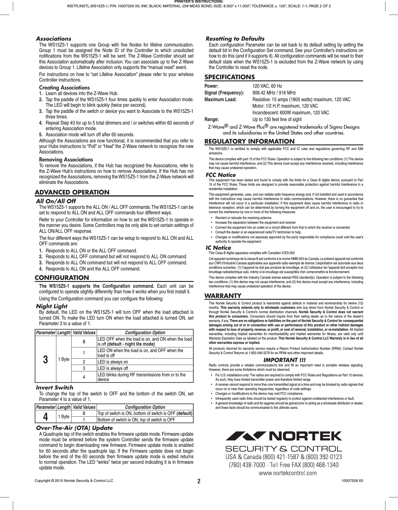 2AssociationsThe WS15Z5-1 supports one Group with ﬁ ve Nodes for lifeline communication. Group 1 must be assigned the Node ID of the Controller to which unsolicited notiﬁ cations from the WS15Z5-1 will be sent. The Z-Wave Controller should set this Association automatically after inclusion. You can associate up to ﬁ ve Z-Wave devices to Group 1. Lifeline Association only supports the “manual reset” event.For instructions on how to “set Lifeline Association” please refer to your wireless Controller instructions.Creating Associations1.  Learn all devices into the Z-Wave Hub.2.  Tap the paddle of the WS15Z5-1 four times quickly to enter Association mode. The LED will begin to blink quickly (twice per second).3.  Tap the paddle of the switch or device you want to Associate to the WS15Z5-1 three times.4.  Repeat Step #3 for up to 5 total dimmers and / or switches within 60 seconds of entering Association mode.5.  Association mode will turn off after 60 seconds.Although the Associations are now functional, it is recommended that you refer to your Hubs instructions to “Poll” or “Heal” the Z-Wave network to recognize the new Associations.Removing AssociationsTo remove the Associations, if the Hub has recognized the Associations, refer to the Z-Wave Hub’s instructions on how to remove Associations. If the Hub has not recognized the Associations, removing the WS15Z5-1 from the Z-Wave network will eliminate the Associations.ADVANCED OPERATIONAll On/All OffThe WS15Z5-1 supports the ALL ON / ALL OFF commands. The WS15Z5-1 can be set to respond to ALL ON and ALL OFF commands four different ways.Refer to your Controller for information on how to set the WS15Z5-1 to operate in the manner you desire. Some Controllers may be only able to set certain settings of ALL ON/ALL OFF response.The four different ways the WS15Z5-1 can be setup to respond to ALL ON and ALL OFF commands are:1.  Responds to ALL ON or the ALL OFF command.2.  Responds to ALL OFF command but will not respond to ALL ON command.3.  Responds to ALL ON command but will not respond to ALL OFF command.4.  Responds to ALL ON and the ALL OFF command.CONFIGURATIONThe WS15Z5-1 supports the Conﬁ guration  command. Each unit can be conﬁ gured to operate slightly differently than how it works when you ﬁ rst install it. Using the Conﬁ guration command you can conﬁ gure the following:Night LightBy default, the LED on the WS15Z5-1 will turn OFF when the load attached is turned ON. To make the LED turn ON when the load attached is turned ON, set Parameter 3 to a value of 1.Parameter Length Valid Values Conﬁ guration Option31 Byte0LED OFF when the load is on, and ON when the load is off (default - night lite mode)1LED ON when the load is on, and OFF when the load is off2 LED is always on3 LED is always off4LED blinks during RF transmissions from or to the deviceInvert SwitchTo change the top of the switch to OFF and the bottom of the switch ON, set Parameter 4 to a value of 1.Parameter Length Valid Values Conﬁ guration Option41 Byte 0Top of switch is ON, bottom of switch is OFF (default)1 Bottom of switch is ON, top of switch is OFFOver-The-Air (OTA) UpdateA Quadruple tap of the switch enables the ﬁ rmware update mode. Firmware update mode must be entered before the system Controller sends the ﬁ rmware update command to begin downloading new ﬁ rmware. Firmware update mode is enabled for 60 seconds after the quadruple tap. If the Firmware update does not begin before the end of the 60 seconds then ﬁ rmware update mode is exited returns to normal operation. The LED “winks” twice per second indicating it is in ﬁ rmware update mode.Resetting to DefaultsEach conﬁ guration Parameter can be set back to its default setting by setting the default bit in the Conﬁ guration Set command. See your Controller’s instructions on how to do this (and if it supports it). All conﬁ guration commands will be reset to their default state when the WS15Z5-1 is excluded from the Z-Wave network by using the Controller to reset the node.SPECIFICATIONSPower:  120 VAC, 60 HzSignal (Frequency):  908.42 MHz / 916 MHzMaximum Load:   Resistive: 15 amps (1800 watts) maximum, 120 VAC  Motor: 1/2 H.P. maximum, 120 VAC  Incandescent: 600W maximum, 120 VACRange:  Up to 130 feet line of sightZ-Wave® and Z-Wave Plus® are registered trademarks of Sigma Designsand its subsidiaries in the United States and other countries.REGULATORY INFORMATIONThe WS15Z5-1 is certiﬁ ed to comply with applicable FCC and IC rules and regulations governing RF and EMI emissions. This device complies with part 15 of the FCC Rules. Operation is subject to the following two conditions: (1) This device may not cause harmful interference, and (2) This device must accept any interference received, including interference that may cause undesired operation.FCC NoticeThis equipment has been tested and found to comply with the limits for a Class B digital device, pursuant to Part 15 of the FCC Rules. These limits are designed to provide reasonable protection against harmful interference in a residential installation.This equipment generates, uses, and can radiate radio frequency energy and, if not installed and used in accordance with the instructions may cause harmful interference to radio communications. However, there is no guarantee that interference will not occur in a particular installation. If this equipment does cause harmful interference to radio or television reception, which can be determined by turning the equipment off and on, the user is encouraged to try to correct the interference by one or more of the following measures:•  Reorient or relocate the receiving antenna.•  Increase the separation between the equipment and receiver•  Connect the equipment into an outlet on a circuit different from that to which the receiver is connected•  Consult the dealer or an experienced radio/TV technician to help.•  Changes or modifications not expressly approved by the party responsible for compliance could void the user’s authority to operate the equipmentIC NoticeThis Class B digital apparatus complies with Canadian ICES-003Cet appareil numérique de la classe B est conforme à la norme NMB-003 du Canada. Le présent appareil est conforme aux CNR d’Industrie Canada applicables aux appareils radio exempts de licence. L’exploitation est autorisée aux deux conditions suivantes : (1) l’appareil ne doit pas produire de brouillage, et (2) l’utilisateur de l’appareil doit accepter tout brouillage radioélectrique subi, même si le brouillage est susceptible d’en compromettre le fonctionnement.This device complies with the Industry Canada license exempt RSS standard(s). Operation is subject to the following two conditions: (1) this device may not cause interference, and (2) this device must accept any interference, including interference that may cause undesired operation of the device.WARRANTYThis Nortek Security &amp; Control product is warranted against defects in material and workmanship for twelve (12) months.  This warranty extends only to wholesale customers who buy direct from Nortek Security &amp; Control or through Nortek Security &amp; Control’s normal distribution channels. Nortek Security &amp; Control does not warrant this product to consumers. Consumers should inquire from their selling dealer as to the nature of the dealer’s warranty, if any. There are no obligations or liabilities on the part of Nortek Security &amp; Control for consequential damages arising out of or in connection with use or performance of this product or other indirect damages with respect to loss of property, revenue, or proﬁ t, or cost of removal, installation, or re-installation. All implied warranties, including implied warranties for merchantability and implied warranties for ﬁ tness, are valid only until Warranty Expiration Date as labeled on the product. This Nortek Security &amp; Control LLC Warranty is in lieu of all other warranties express or implied. All products returned for warranty service require a Return Product Authorization Number (RPA#). Contact Nortek Security &amp; Control Returns at 1-855-546-3279 for an RPA# and other important details.IMPORTANT !!!Radio controls provide a reliable communications link and ﬁ ll an important need in portable wireless signaling. However, there are some limitations which must be observed.•  For U.S. installations only: The radios are required to comply with FCC Rules and Regulations as Part 15 devices. As such, they have limited transmitter power and therefore limited range.•  A receiver cannot respond to more than one transmitted signal at a time and may be blocked by radio signals that occur on or near their operating frequencies, regardless of code settings.•  Changes or modifications to the device may void FCC compliance.•  Infrequently used radio links should be tested regularly to protect against undetected interference or fault.•  A general knowledge of radio and its vagaries should be gained prior to acting as a wholesale distributor or dealer, and these facts should be communicated to the ultimate users. PRINTER’S INSTRUCTIONS:INSTR,INSTL,WS15Z5-1; P/N: 10007259 X5; INK: BLACK; MATERIAL: 20# MEAD BOND; SIZE: 8.500” x 11.000”; TOLERANCE ± .125”; SCALE: 1-1; PAGE 2 OF 2Copyright © 2015 Nortek Security &amp; Control LLC  10007259 X5