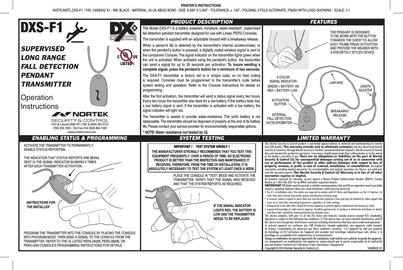 DXS-F1SUPERVISEDLONG RANGEFALL DETECTIONPENDANTTRANSMITTEROperation InstructionsPRODUCT DESCRIPTIONThe Model DXS-F1 is a battery powered, miniature, water-resistant*, supervised fall detection pendant transmitter designed for use with Linear PERS Consoles.The transmitter is supplied with an adjustable lanyard with a breakaway release.When a person’s fall is detected by the transmitter’s internal accelerometer, or when the pendant’s button is pressed, a digitally coded wireless signal is sent to the companion Console. The signal indicator on the transmitter lights green when the unit is activated. When activated using the pendant’s button, the transmitter can send a signal for up to 30 seconds per activation. To insure sending a complete signal, press the pendant’s button for a minimum of two seconds.The DXS-F1 transmitter is factory set to a unique code, so no ﬁ eld coding is required. Consoles must be programmed to the transmitter’s code before system testing and operation. Refer to the Console instructions for details on programming.After the ﬁ rst activation, the transmitter will send a status signal every two hours. Every two hours the transmitter also tests for a low battery. If the battery tests low, a low battery signal is sent. If the transmitter is activated with a low battery, the signal indicator will light red.The transmitter is sealed to provide water-resistance. The unit’s battery is not replaceable. The transmitter should be disposed of properly at the end of its battery life. Please contact your service provider for environmentally responsible options.* NOTE: Water resistance not tested by ULFEATURESENABLING STATUS &amp; PROGRAMMING SYSTEM TESTING LIMITED WARRANTYThis Nortek Security &amp; Control product is warranted against defects in material and workmanship for twenty four (24) months. This warranty extends only to wholesale customers who buy direct from Nortek Security &amp; Control or through Nortek Security &amp; Control’s normal distribution channels. Nortek Security &amp; Control does not warrant this product to consumers. Consumers should inquire from their selling dealer as to the nature of the dealer’s warranty, if any. There are no obligations or liabilities on the part of Nortek Security &amp; Control LLC for consequential damages arising out of or in connection with use or performance of this product or other indirect damages with respect to loss of property, revenue, or proﬁ t, or cost of removal, installation, or reinstallation. All implied warranties, including implied warranties for merchantability and implied warranties for ﬁ tness, are valid only until the warranty expires. This Nortek Security &amp; Control LLC Warranty is in lieu of all other warranties express or implied.All products returned for warranty service require a Return Product Authorization Number (RPA#). Contact Returns at 1-855-546-3351 for an RPA# and other important details.IMPORTANT !!! Radio controls provide a reliable communications link and ﬁ ll an important need in portable wireless signaling. However, there are some limitations which must be observed.• For U.S. installations only: The radios are required to comply with FCC Rules and Regulations as Part 15 devices. As such, they have limited transmitter power and therefore limited range.• A receiver cannot respond to more than one transmitted signal at a time and may be blocked by radio signals that occur on or near their operating frequencies, regardless of code settings.•  Infrequently used radio links should be tested regularly to protect against undetected interference or fault.•  A general knowledge of radio and its vagaries should be gained prior to acting as a wholesale distributor or dealer, and these facts should be communicated to the ultimate users.This device complies with part 15 of the FCC Rules and Industry Canada license exempt RSS standard(s). Operation is subject to the following two conditions: (1) This device may not cause harmful interference, and (2) this device must accept any interference received, including interference that may cause undesired operation.Le présent appareil est conforme aux CNR d’Industrie Canada applicables aux appareils radio exempts de licence. L’exploitation est autorisée aux deux conditions suivantes : (1) l’appareil ne doit pas produire de brouillage, et (2) l’utilisateur de l’appareil doit accepter tout brouillage radioélectrique subi, même si le brouillage est susceptible d’en compromettre le fonctionnement.Changes or modifications not expressly approved by the manufacturer could void the user’s authority to operate the equipment.Les changements ou modiﬁ cations non approuvés expressément par la partie responsable de la conformité pourrait annuler l’autorité de l’utilisateur à faire fonctionner l’équipement.INSTRUCTIONS FORTHE INSTALLERACTIVATE THE TRANSMITTER TO PERMANENTLY ENABLE STATUS REPORTINGTHE INDICATION THAT STATUS REPORTS ARE BEING SENT IS THE SIGNAL INDICATOR BLINKING 3 TIMES AFTER EACH TRANSMITTER ACTIVATIONPROGRAM THE TRANSMITTER INTO THE CONSOLE BY PLACING THE CONSOLE INTO PROGRAM MODE, THEN SEND A SIGNAL TO THE CONSOLE FROM THE TRANSMITTER. REFER TO THE UL LISTED PERS-2400B, PERS-3600B, OR PERS-4200 CONSOLE&apos;S PROGRAMMING INSTRUCTIONS FOR DETAILS.PLACE THE CONSOLE IN &quot;TEST&quot; MODE AND ACTIVATE THE TRANSMITTER. VERIFY THAT THE SIGNAL WAS RECEIVED AND THAT THE SYSTEM REPORTS AS REQUIRED.IF THE SIGNAL INDICATOR LIGHTS RED, THE BATTERY IS LOW AND THE TRANSMITTER NEEDS TO BE REPLACEDIMPORTANT !    TEST SYSTEM WEEKLY !THE MANUFACTURER STRONGLY RECOMMENDS THAT YOU TEST THIS EQUIPMENT FREQUENTLY. OVER A PERIOD OF TIME, NO ELECTRONIC PRODUCT IS BETTER THAN THE INSPECTION AND MAINTENANCE IT RECEIVES. THEREFORE, FROM THE TIME OF INSTALLATION, IT IS ABSOLUTELY NECESSARY TO TEST THE SYSTEM AT LEAST ONCE A WEEK.THE PENDANT IS DESIGNEDTO BE WORN WITH THE BUTTONTOWARDS THE CHEST TO ALLOWEASY THUMB PRESS ACTIVATIONAND PROVIDE THE WEARER WITHA DISCRETELY STYLED DEVICEACTIVATIONBUTTON2-COLORSIGNAL INDICATORLANYARDBREAKAWAYRELEASELENGTHADJUSTERGREEN = BATTERY OKRED = BATTERY LOWINTERNALFALL DETECTIONACCELEROMETERPRINTER’S INSTRUCTIONS:INSTR,INSTL,DXS-F1 - P/N: 10006532 X1 - INK: BLACK - MATERIAL: 20 LB. MEAD BOND - SIZE: 8.500” X 5.500” - TOLERANCE: ± .125” - FOLDING: 3 FOLD ALTERNATE, FINISH WITH LOGO SHOWING - SCALE: 1-1USA &amp; Canada (800) 421-1587 &amp; (800) 392-0123(760) 438-7000 - Toll Free FAX (800) 468-1340www.nortekcontrol.comBYCopyright © 2015 Nortek Security &amp; Control LLC  10006532 X1