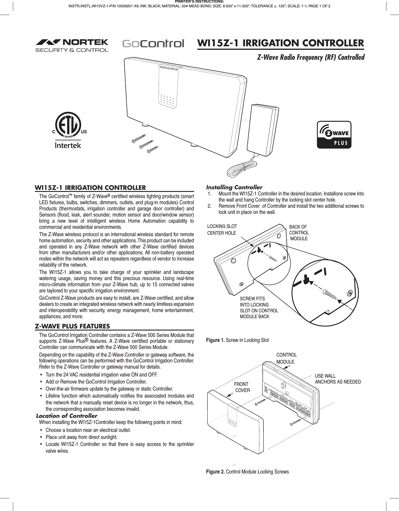 WI15Z-1 IRRIGATION CONTROLLER The GoControl™ family of Z-Wave® certiﬁ ed wireless lighting products (smart LED ﬁ xtures, bulbs, switches, dimmers, outlets, and plug-in modules) Control Products (thermostats, irrigation controller and garage door controller) and Sensors (ﬂ ood, leak, alert sounder, motion sensor and door/window sensor) bring a new level of intelligent wireless Home Automation capability to commercial and residential environments.The Z-Wave wireless protocol is an international wireless standard for remote home automation, security and other applications. This product can be included and operated in any Z-Wave network with other Z-Wave certiﬁ ed devices from other manufacturers and/or other applications. All non-battery operated nodes within the network will act as repeaters regardless of vendor to increase reliability of the network.The WI15Z-1 allows you to take charge of your sprinkler and landscape watering usage, saving money and this precious resource. Using real-time micro-climate information from your Z-Wave hub, up to 15 connected valves are taylored to your speciﬁ c irrigation environment.GoControl Z-Wave products are easy to install, are Z-Wave certiﬁ ed, and allow dealers to create an integrated wireless network with nearly limitless expansion and interoperability with security, energy management, home entertainment, appliances, and more.Z-WAVE PLUS FEATURESThe GoControl Irrigation Controller contains a Z-Wave 500 Series Module that supports Z-Wave Plus® features. A Z-Wave certiﬁ ed portable or stationary Controller can communicate with the Z-Wave 500 Series Module.Depending on the capability of the Z-Wave Controller or gateway software, the following operations can be performed with the GoControl Irrigation Controller. Refer to the Z-Wave Controller or gateway manual for details.•  Turn the 24 VAC residential irrigation valve ON and OFF.•  Add or Remove the GoControl Irrigation Controller.•  Over-the-air firmware update by the gateway or static Controller.•  Lifeline function which automatically notifies the associated modules and the network that a manually reset device is no longer in the network, thus, the corresponding association becomes invalid.Location of ControllerWhen installing the WI15Z-1Controller keep the following points in mind:•  Choose a location near an electrical outlet.•  Place unit away from direct sunlight.•  Locate WI15Z-1 Controller so that there is easy access to the sprinkler valve wires.Installing Controller1.  Mount the WI15Z-1 Controller in the desired location. Installone screw into the wall and hang Controller by the locking slot center hole. 2.  Remove Front Cover  of Controller and install the two additional screws to lock unit in place on the wall. PRINTER’S INSTRUCTIONS:INSTR,INSTL,WI15VZ-1-P/N 10009201 X9; INK: BLACK; MATERIAL: 20# MEAD BOND; SIZE: 8.500” x 11.000”; TOLERANCE ± .125”; SCALE: 1-1; PAGE 1 OF 2WI15Z-1 IRRIGATION CONTROLLERZ-Wave Radio Frequency (RF) ControlledBACK OFCONTROL MODULELOCKING SLOT CENTER HOLESCREW FITSINTO LOCKINGSLOT ON CONTROLMODULE BACKPower CommonMaster Valve/PumpPressureFlowMoistureRain234 5678 91011121311415ValvesUSE WALL ANCHORS AS NEEDEDFRONT COVERCONTROL MODULEFigure 1. Screw in Locking SlotFigure 2. Control Module Locking Screws
