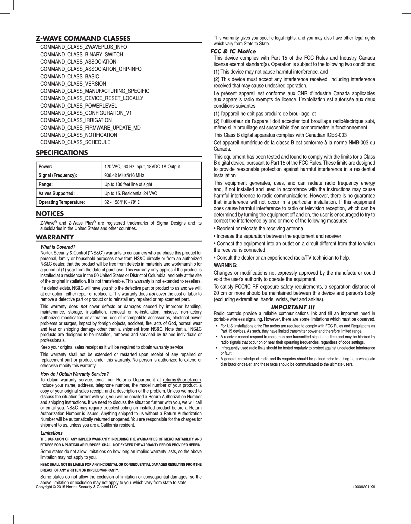 Z-WAVE COMMAND CLASSESCOMMAND_CLASS_ZWAVEPLUS_INFOCOMMAND_CLASS_BINARY_SWITCHCOMMAND_CLASS_ASSOCIATIONCOMMAND_CLASS_ASSOCIATION_GRP-INFOCOMMAND_CLASS_BASICCOMMAND_CLASS_VERSIONCOMMAND_CLASS_MANUFACTURING_SPECIFICCOMMAND_CLASS_DEVICE_RESET_LOCALLYCOMMAND_CLASS_POWERLEVELCOMMAND_CLASS_CONFIGURATION_V1COMMAND_CLASS_IRRIGATIONCOMMAND_CLASS_FIRMWARE_UPDATE_MDCOMMAND_CLASS_NOTIFICATIONCOMMAND_CLASS_SCHEDULESPECIFICATIONSPower: 120 VAC,, 60 Hz Input, 18VDC 1A OutputSignal (Frequency): 908.42 MHz/916 MHzRange: Up to 130 feet line of sightValves Supported: Up to 15. Residential 24 VACOperating Temperature: 32 - 158°F (0 - 70° CNOTICESZ-Wave® and Z-Wave Plus® are registered trademarks of Sigma Designs and its subsidiaries in the United States and other countries.WARRANTYWhat is Covered?Nortek Security &amp; Control (“NS&amp;C”) warrants to consumers who purchase this product for personal, family or household purposes new from NS&amp;C directly or from an authorized NS&amp;C dealer, that the product will be free from defects in materials and workmanship for a period of (1) year from the date of purchase. This warranty only applies if the product is installed at a residence in the 50 United States or District of Columbia, and only at the site of the original installation. It is not transferable. This warranty is not extended to resellers.If a defect exists, NS&amp;C will have you ship the defective part or product to us and we will, at our option, either repair or replace it. This warranty does not cover the cost of labor to remove a defective part or product or to reinstall any repaired or replacement part.This warranty does not cover defects or damages caused by improper handling, maintenance, storage, installation, removal or re-installation, misuse, non-factory authorized modiﬁ cation or alteration, use of incompatible accessories, electrical power problems or surges, impact by foreign objects, accident, ﬁ re, acts of God, normal wear and tear or shipping damage other than a shipment from NS&amp;C. Note that all NS&amp;C products are designed to be installed, removed and serviced by trained individuals or professionals.Keep your original sales receipt as it will be required to obtain warranty service.This warranty shall not be extended or restarted upon receipt of any repaired or replacement part or product under this warranty. No person is authorized to extend or otherwise modify this warranty.How do I Obtain Warranty Service?To obtain warranty service, email our Returns Department at returns@nortek.com. Include your name, address, telephone number, the model number of your product, a copy of your original sales receipt, and a description of the problem. Unless we need to discuss the situation further with you, you will be emailed a Return Authorization Number and shipping instructions. If we need to discuss the situation further with you, we will call or email you. NS&amp;C may require troubleshooting on installed product before a Return Authorization Number is issued. Anything shipped to us without a Return Authorization Number will be automatically returned unopened. You are responsible for the charges for shipment to us, unless you are a California resident.LimitationsTHE DURATION OF ANY IMPLIED WARRANTY, INCLUDING THE WARRANTIES OF MERCHANTABILITY AND FITNESS FOR A PARTICULAR PURPOSE, SHALL NOT EXCEED THE WARRANTY PERIOD PROVIDED HEREIN.Some states do not allow limitations on how long an implied warranty lasts, so the above limitation may not apply to you.NS&amp;C SHALL NOT BE LIABLE FOR ANY INCIDENTAL OR CONSEQUENTIAL DAMAGES RESULTING FROM THE BREACH OF ANY WRITTEN OR IMPLIED WARRANTY.Some states do not allow the exclusion of limitation or consequential damages, so the above limitation or exclusion may not apply to you. which vary from state to state.This warranty gives you speciﬁ c legal rights, and you may also have other legal rights which vary from State to State.FCC &amp; IC NoticeThis device complies with Part 15 of the FCC Rules and Industry Canada license exempt standard(s). Operation is subject to the following two conditions:(1) This device may not cause harmful interference, and(2) This device must accept any interference received, including interference received that may cause undesired operation.Le présent appareil est conforme aux CNR d’Industrie Canada applicables aux appareils radio exempts de licence. L’exploitation est autorisée aux deux conditions suivantes:(1) l’appareil ne doit pas produire de brouillage, et(2) l’utilisateur de l’appareil doit accepter tout brouillage radioélectrique subi, même si le brouillage est susceptible d’en compromettre le fonctionnement.This Class B digital apparatus complies with Canadian ICES-003Cet appareil numérique de la classe B est conforme à la norme NMB-003 du Canada.This equipment has been tested and found to comply with the limits for a Class B digital device, pursuant to Part 15 of the FCC Rules. These limits are designed to provide reasonable protection against harmful interference in a residential installation.This equipment generates, uses, and can radiate radio frequency energy and, if not installed and used in accordance with the instructions may cause harmful interference to radio communications. However, there is no guarantee that interference will not occur in a particular installation. If this equipment does cause harmful interference to radio or television reception, which can be determined by turning the equipment off and on, the user is encouraged to try to correct the interference by one or more of the following measures:• Reorient or relocate the receiving antenna.• Increase the separation between the equipment and receiver• Connect the equipment into an outlet on a circuit different from that to which the receiver is connected• Consult the dealer or an experienced radio/TV technician to help.WARNING:Changes or modiﬁ cations not expressly approved by the manufacturer could void the user’s authority to operate the equipment.To satisfy FCC/IC RF exposure safety requirements, a separation distance of 20 cm or more should be maintained between this device and person’s body (excluding extremities: hands, wrists, feet and ankles).IMPORTANT !!!Radio controls provide a reliable communications link and ﬁ ll an important need in portable wireless signaling. However, there are some limitations which must be observed.•  For U.S. installations only: The radios are required to comply with FCC Rules and Regulations as Part 15 devices. As such, they have limited transmitter power and therefore limited range.•  A receiver cannot respond to more than one transmitted signal at a time and may be blocked by radio signals that occur on or near their operating frequencies, regardless of code settings.•  Infrequently used radio links should be tested regularly to protect against undetected interference or fault.•  A general knowledge of radio and its vagaries should be gained prior to acting as a wholesale distributor or dealer, and these facts should be communicated to the ultimate users. Copyright © 2015 Nortek Security &amp; Control LLC  10009201 X9