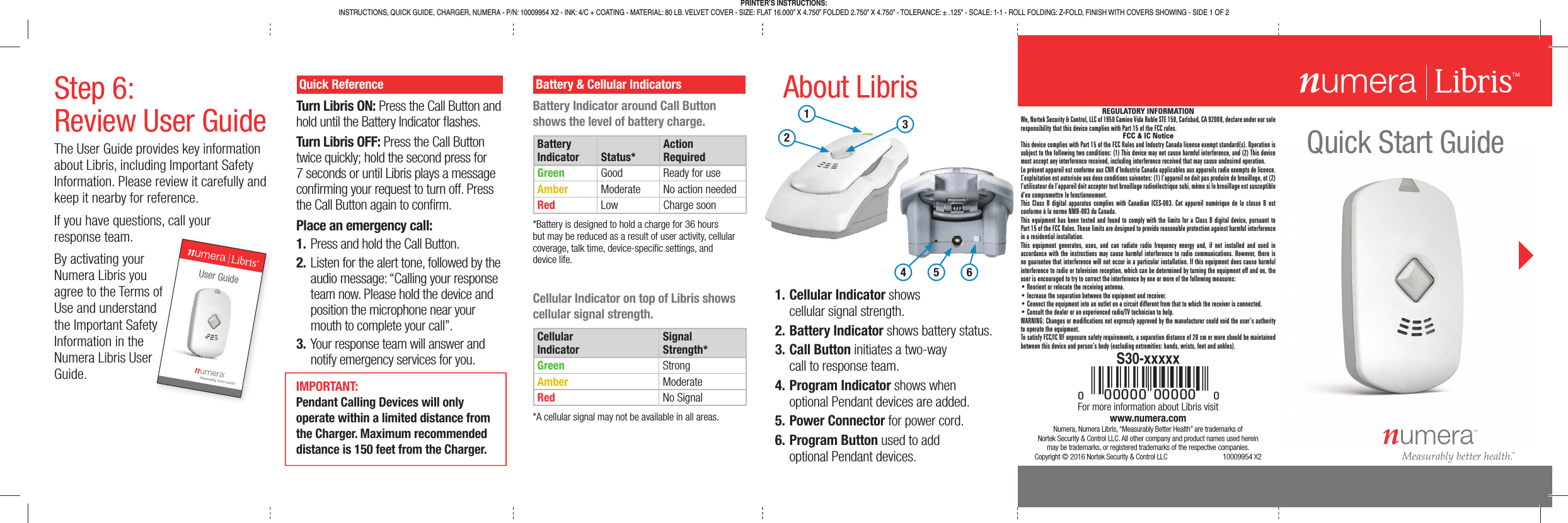 Quick Start GuideNumera, Numera Libris, “Measurably Better Health” are trademarks ofNortek Security &amp; Control LLC. All other company and product names used herein may be trademarks, or registered trademarks of the respective companies.Copyright © 2016 Nortek Security &amp; Control LLC  10009954 X2 Quick ReferenceTurn Libris ON: Press the Call Button and hold until the Battery Indicator  ashes.Turn Libris OFF: Press the Call Button twice quickly; hold the second press for 7 seconds or until Libris plays a message con rming your request to turn off. Press the Call Button again to con rm.Place an emergency call:1. Press and hold the Call Button.2. Listen for the alert tone, followed by the audio message: “Calling your response team now. Please hold the device and position the microphone near your mouth to complete your call”.3. Your response team will answer and notify emergency services for you.For more information about Libris visit www.numera.com Battery &amp; Cellular IndicatorsBattery Indicator around Call Button shows the level of battery charge.BatteryIndicator Status*ActionRequiredGreen Good Ready for useAmber Moderate No action neededRed Low Charge soon*Battery is designed to hold a charge for 36 hours but may be reduced as a result of user activity, cellular coverage, talk time, device-speci c settings, and device life.Cellular Indicator on top of Libris shows cellular signal strength.CellularIndicatorSignalStrength*Green StrongAmber ModerateRed No Signal*A cellular signal may not be available in all areas.1. Cellular Indicator shows cellular signal strength.2. Battery Indicator shows battery status.3. Call Button initiates a two-way call to response team.4. Program Indicator shows when optional Pendant devices are added.5. Power Connector for power cord.6. Program Button used to add optional Pendant devices.About LibrisPRINTER’S INSTRUCTIONS:INSTRUCTIONS, QUICK GUIDE, CHARGER, NUMERA - P/N: 10009954 X2 - INK: 4/C + COATING - MATERIAL: 80 LB. VELVET COVER - SIZE: FLAT 16.000” X 4.750” FOLDED 2.750” X 4.750” - TOLERANCE: ± .125&quot; - SCALE: 1-1 - ROLL FOLDING: Z-FOLD, FINISH WITH COVERS SHOWING - SIDE 1 OF 2#00000-AAAAAaS30-xxxxxStep 6:Review User GuideThe User Guide provides key information about Libris, including Important Safety Information. Please review it carefully and keep it nearby for reference.If you have questions, call your response team.By activating your Numera Libris you agree to the Terms of Use and understand the Important Safety Information in the Numera Libris User Guide.of d yUser GuideIMPORTANT: Pendant Calling Devices will only operate within a limited distance from the Charger. Maximum recommended distance is 150 feet from the Charger.123456REGULATORY INFORMATIONWe, Nortek Security &amp; Control, LLC of 1950 Camino Vida Roble STE 150, Carlsbad, CA 92008, declare under our sole responsibility that this device complies with Part 15 of the FCC rules.FCC &amp; IC NoticeThis device complies with Part 15 of the FCC Rules and Industry Canada license exempt standard(s). Operation is subject to the following two conditions: (1) This device may not cause harmful interference, and (2) This device must accept any interference received, including interference received that may cause undesired operation.Le présent appareil est conforme aux CNR d’Industrie Canada applicables aux appareils radio exempts de licence. L’exploitation est autorisée aux deux conditions suivantes: (1) l’appareil ne doit pas produire de brouillage, et (2) l’utilisateur de l’appareil doit accepter tout brouillage radioélectrique subi, même si le brouillage est susceptible d’en compromettre le fonctionnement.This Class B digital apparatus complies with Canadian ICES-003. Cet appareil numérique de la classe B est conforme à la norme NMB-003 du Canada.This equipment has been tested and found to comply with the limits for a Class B digital device, pursuant to Part 15 of the FCC Rules. These limits are designed to provide reasonable protection against harmful interference in a residential installation.This equipment generates, uses, and can radiate radio frequency energy and, if not installed and used in accordance with the instructions may cause harmful interference to radio communications. However, there is no guarantee that interference will not occur in a particular installation. If this equipment does cause harmful interference to radio or television reception, which can be determined by turning the equipment off and on, the user is encouraged to try to correct the interference by one or more of the following measures:• Reorient or relocate the receiving antenna.• Increase the separation between the equipment and receiver.• Connect the equipment into an outlet on a circuit different from that to which the receiver is connected.• Consult the dealer or an experienced radio/TV technician to help.WARNING: Changes or modiﬁ cations not expressly approved by the manufacturer could void the user’s authority to operate the equipment.To satisfy FCC/IC RF exposure safety requirements, a separation distance of 20 cm or more should be maintained between this device and person’s body (excluding extremities: hands, wrists, feet and ankles).