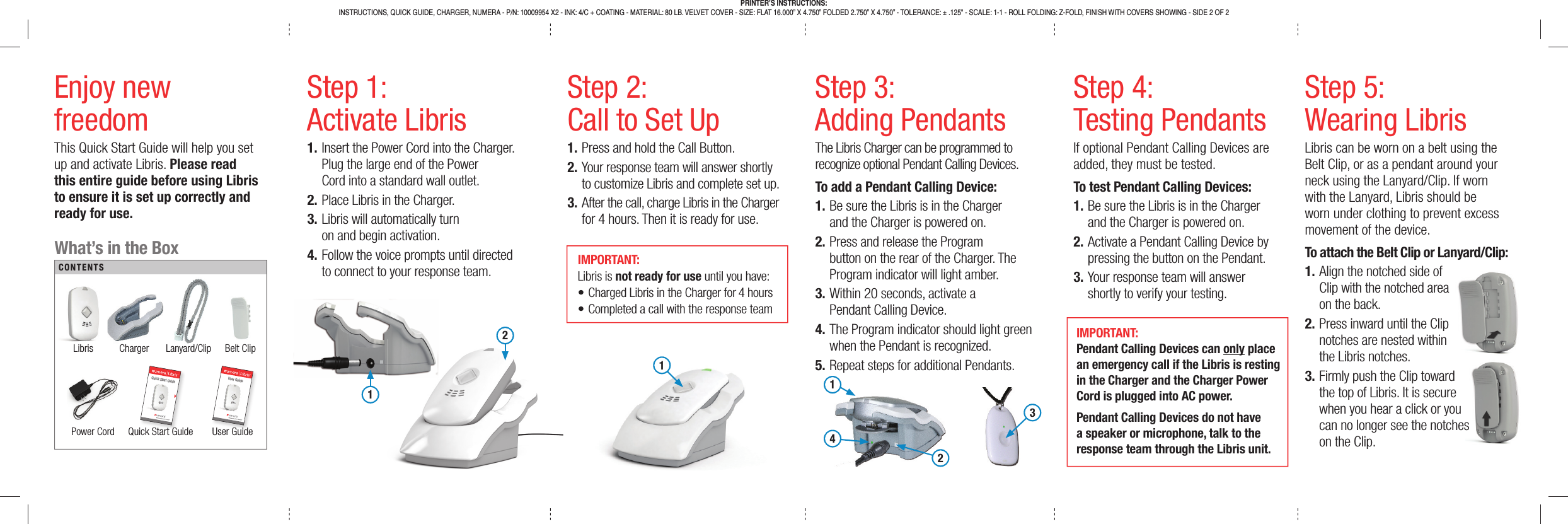 Step 1:Activate Libris1. Insert the Power Cord into the Charger. Plug the large end of the Power Cord into a standard wall outlet.2. Place Libris in the Charger.3. Libris will automatically turn on and begin activation.4. Follow the voice prompts until directed to connect to your response team.Step 2:Call to Set Up1. Press and hold the Call Button.2. Your response team will answer shortly to customize Libris and complete set up.3. After the call, charge Libris in the Charger for 4 hours. Then it is ready for use.Step 5:Wearing LibrisLibris can be worn on a belt using the Belt Clip, or as a pendant around your neck using the Lanyard/Clip. If worn with the Lanyard, Libris should be worn under clothing to prevent excess movement of the device.To attach the Belt Clip or Lanyard/Clip:1. Align the notched side of Clip with the notched area on the back.2. Press inward until the Clip notches are nested within the Libris notches.3. Firmly push the Clip toward the top of Libris. It is secure when you hear a click or you can no longer see the notches on the Clip.Step 3:Adding PendantsThe Libris Charger can be programmed to recognize optional Pendant Calling Devices.To add a Pendant Calling Device:1. Be sure the Libris is in the Charger and the Charger is powered on.2. Press and release the Program button on the rear of the Charger. The Program indicator will light amber.3. Within 20 seconds, activate a Pendant Calling Device.4. The Program indicator should light green when the Pendant is recognized.5. Repeat steps for additional Pendants.Step 4:Testing PendantsIf optional Pendant Calling Devices are added, they must be tested.To test Pendant Calling Devices:1. Be sure the Libris is in the Charger and the Charger is powered on.2. Activate a Pendant Calling Device by pressing the button on the Pendant.3. Your response team will answer shortly to verify your testing.Enjoy newfreedomThis Quick Start Guide will help you set up and activate Libris. Please read this entire guide before using Libris to ensure it is set up correctly and ready for use.121What’s in the BoxLibris Charger Lanyard/Clip Belt ClipPower Cord  Quick Start Guide User GuideCONTENTSick StartGuidQuick Start GuideUser GuideUser GuideIMPORTANT: Libris is not ready for use until you have:• Charged Libris in the Charger for 4 hours• Completed a call with the response teamIMPORTANT: Pendant Calling Devices can only place an emergency call if the Libris is resting in the Charger and the Charger Power Cord is plugged into AC power.Pendant Calling Devices do not have a speaker or microphone, talk to the response team through the Libris unit.PRINTER’S INSTRUCTIONS:INSTRUCTIONS, QUICK GUIDE, CHARGER, NUMERA - P/N: 10009954 X2 - INK: 4/C + COATING - MATERIAL: 80 LB. VELVET COVER - SIZE: FLAT 16.000” X 4.750” FOLDED 2.750” X 4.750” - TOLERANCE: ± .125&quot; - SCALE: 1-1 - ROLL FOLDING: Z-FOLD, FINISH WITH COVERS SHOWING - SIDE 2 OF 21243