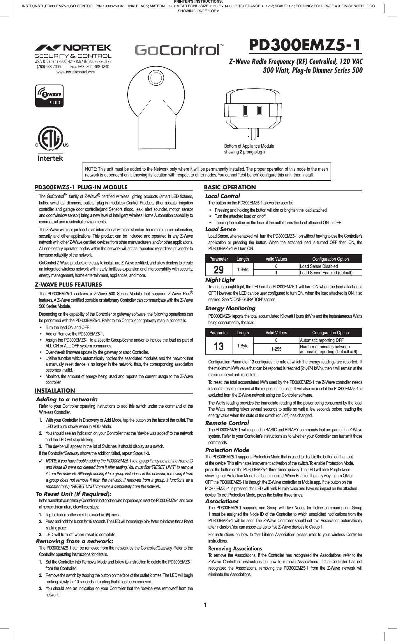 1PD300EMZ5-1 PLUG-IN MODULEThe GoControl™ family of Z-Wave® certiﬁ ed wireless lighting products (smart LED ﬁ xtures, bulbs, switches, dimmers, outlets, plug-in modules) Control Products (thermostats, irrigation controller and garage door controller)and Sensors (ﬂ ood, leak, alert sounder, motion sensor and door/window sensor) bring a new level of intelligent wireless Home Automation capability to commercial and residential environments.The Z-Wave wireless protocol is an international wireless standard for remote home automation, security and other applications. This product can be included and operated in any Z-Wave network with other Z-Wave certiﬁ ed devices from other manufacturers and/or other applications. All non-battery operated nodes within the network will act as repeaters regardless of vendor to increase reliability of the network.GoControl Z-Wave products are easy to install, are Z-Wave certiﬁ ed, and allow dealers to create an integrated wireless network with nearly limitless expansion and interoperability with security, energy management, home entertainment, appliances, and more.Z-WAVE PLUS FEATURESThe PD300EMZ5-1 contains a Z-Wave 500 Series Module that supports Z-Wave Plus® features. A Z-Wave certiﬁ ed portable or stationary Controller can communicate with the Z-Wave 500 Series Module.Depending on the capability of the Controller or gateway software, the following operations can be performed with the PD300EMZ5-1. Refer to the Controller or gateway manual for details.•  Turn the load ON and OFF.•  Add or Remove the PD300EMZ5-1.•  Assign the PD300EMZ5-1 to a specific Group/Scene and/or to include the load as part of ALL ON or ALL OFF system commands.•  Over-the-air firmware update by the gateway or static Controller.•  Lifeline function which automatically notifies the associated modules and the network that a manually reset device is no longer in the network, thus, the corresponding association becomes invalid.•  Monitors the amount of energy being used and reports the current usage to the Z-Wave controllerINSTALLATIONAdding to a network:Refer to your Controller operating instructions to add this switch under the command of the Wireless Controller.1.  With your Controller in Discovery or Add Mode, tap the button on the face of the outlet. The LED will blink slowly when in ADD Mode.2.  You should see an indication on your Controller that the “device was added” to the network and the LED will stop blinking.3.  The device will appear in the list of Switches. It should display as a switch.If the Controller/Gateway shows the addition failed, repeat Steps 1-3. ✓NOTE: If you have trouble adding the PD300EMZ5-1 to a group it may be that the Home ID and Node ID were not cleared from it after testing. You must ﬁ rst “RESET UNIT” to remove it from the network. Although adding it to a group includes it in the network, removing it from a group does not remove it from the network. If removed from a group, it functions as a repeater (only). “RESET UNIT” removes it completely from the network.To Reset Unit (If Required):In the event that your primary Controller is lost or otherwise inoperable, to reset the PD300EMZ5-1 and clear all network information, follow these steps:1.  Tap the button on the face of the outlet five (5) times.2.  Press and hold the button for 15 seconds. The LED will increasingly blink faster to indicate that a Reset is taking place.3.  LED will turn off when reset is complete.Removing from a network:The PD300EMZ5-1 can be removed from the network by the Controller/Gateway. Refer to the Controller operating instructions for details.1.  Set the Controller into Removal Mode and follow its instruction to delete the PD300EMZ5-1 from the Controller.2.  Remove the switch by tapping the button on the face of the outlet 2 times. The LED will begin blinking slowly for 10 seconds indicating that it has been removed.3.  You should see an indication on your Controller that the “device was removed” from the network.BASIC OPERATIONLocal ControlThe button on the PD300EMZ5-1 allows the user to:•  Pressing and holding the button will dim or brighten the load attached.•  Turn the attached load on or off.•  Tapping the button on the face of the outlet turns the load attached ON to OFF.Load SenseLoad Sense, when enabled, will turn the PD300EMZ5-1 on without having to use the Controller’s application or pressing the button. When the attached load is turned OFF then ON, the PD300EMZ5-1 will turn ON.Parameter Length Valid Values Conﬁ guration Option29 1 Byte 0Load Sense Disabled1 Load Sense Enabled (default)Night LightTo act as a night light, the LED on the PD300EMZ5-1 will turn ON when the load attached is OFF. However, the LED can be user conﬁ gured to turn ON, when the load attached is ON, if so desired. See “CONFIGURATION” section.Energy MonitoringPD300EMZ5-1eports the total accumulated Kilowatt Hours (kWh) and the instantaneous Watts being consumed by the load. Parameter Length Valid Values Conﬁ guration Option13 1 Byte0Automatic reporting OFF1-255 Number of minutes between automatic reporting (Default = 6)Conﬁ guration Parameter 13 conﬁ gures the rate at which the energy readings are reported.  If the maximum kWh value that can be reported is reached (21,474 kWh), then it will remain at the maximum level until reset to 0.  To reset, the total accumulated kWh used by the PD300EMZ5-1 the Z-Wave controller needs to send a reset command at the request of the user.  It will also be reset if the PD300EMZ5-1 is excluded from the Z-Wave network using the Controller software.The Watts reading provides the immediate reading of the power being consumed by the load. The Watts reading takes several seconds to settle so wait a few seconds before reading the energy value when the state of the switch (on / off) has changed.Remote ControlThe PD300EMZ5-1 will respond to BASIC and BINARY commands that are part of the Z-Wave system. Refer to your Controller’s instructions as to whether your Controller can transmit those commands.Protection ModeThe PD300EMZ5-1 supports Protection Mode that is used to disable the button on the front of the device. This eliminates inadvertent activation of the switch. To enable Protection Mode, press the button on the PD300EMZ5-1 three times quickly. The LED will blink Purple twice showing that Protection Mode has been enabled. When Enabled the only way to turn ON or OFF the PD300EMZ5-1 is through the Z-Wave controller or Mobile app. If the button on the PD300EMZ5-1 is pressed, the LED will blink Purple twice and have no impact on the attached device. To exit Protection Mode, press the button three times.AssociationsThe PD300EMZ5-1 supports one Group with ﬁ ve Nodes for lifeline communication. Group 1 must be assigned the Node ID of the Controller to which unsolicited notiﬁ cations from the  PD300EMZ5-1 will be sent. The Z-Wave Controller should set this Association automatically after inclusion. You can associate up to ﬁ ve Z-Wave devices to Group 1. For instructions on how to “set Lifeline Association” please refer to your wireless Controller instructions.Removing AssociationsTo remove the Associations, if the Controller has recognized the Associations, refer to the Z-Wave Controller’s instructions on how to remove Associations. If the Controller has not recognized the Associations, removing the PD300EMZ5-1 from the Z-Wave network will eliminate the Associations.PRINTER’S INSTRUCTIONS:INSTR,INSTL,PD300EMZ5-1,GO CONTROL P/N 10008250 X8  ; INK: BLACK; MATERIAL; 20# MEAD BOND; SIZE: 8.500” x 14.000”; TOLERANCE ± .125”; SCALE: 1-1; FOLDING: FOLD PAGE 4 X FINISH WITH LOGO SHOWING; PAGE 1 OF 2PD300EMZ5-1Z-Wave Radio Frequency (RF) Controlled, 120 VAC 300 Watt, Plug-In Dimmer Series 500NOTE: This unit must be added to the Network only where it will be permanently installed. The proper operation of this node in the mesh network is dependent on it knowing its location with respect to other nodes. You cannot “test bench” conﬁ gure this unit, then install.Bottom of Appliance Moduleshowing 2 prong plug-in