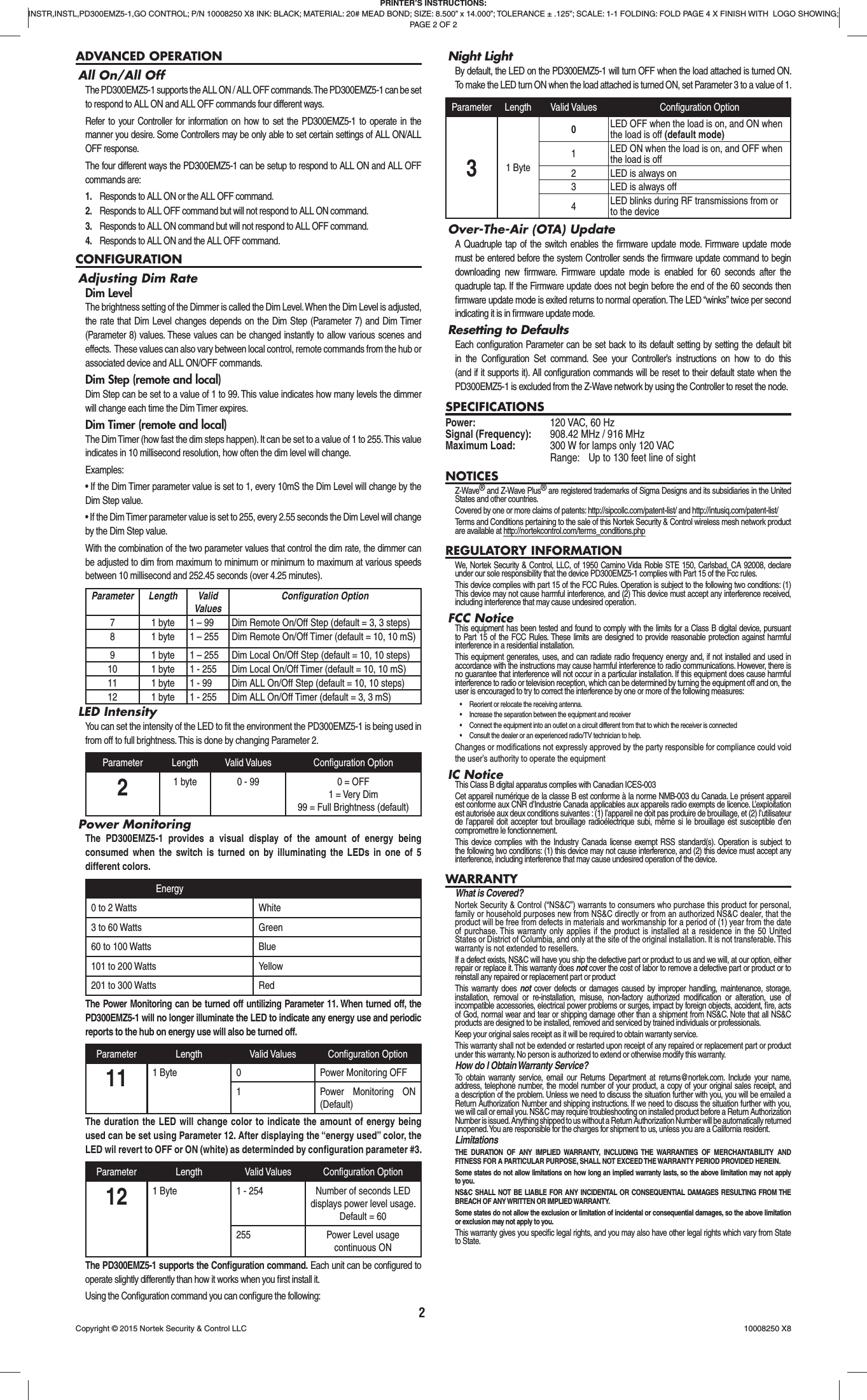 2ADVANCED OPERATIONAll On/All OffThe PD300EMZ5-1 supports the ALL ON / ALL OFF commands. The PD300EMZ5-1 can be set to respond to ALL ON and ALL OFF commands four different ways.Refer to your Controller for information on how to set the PD300EMZ5-1 to operate in the manner you desire. Some Controllers may be only able to set certain settings of ALL ON/ALL OFF response.The four different ways the PD300EMZ5-1 can be setup to respond to ALL ON and ALL OFF commands are:1.  Responds to ALL ON or the ALL OFF command.2.  Responds to ALL OFF command but will not respond to ALL ON command.3.  Responds to ALL ON command but will not respond to ALL OFF command.4.  Responds to ALL ON and the ALL OFF command.CONFIGURATIONAdjusting Dim RateDim LevelThe brightness setting of the Dimmer is called the Dim Level. When the Dim Level is adjusted, the rate that Dim Level changes depends on the Dim Step (Parameter 7) and Dim Timer (Parameter 8) values. These values can be changed instantly to allow various scenes and effects.  These values can also vary between local control, remote commands from the hub or associated device and ALL ON/OFF commands.Dim Step (remote and local)Dim Step can be set to a value of 1 to 99. This value indicates how many levels the dimmer will change each time the Dim Timer expires.Dim Timer (remote and local)The Dim Timer (how fast the dim steps happen). It can be set to a value of 1 to 255. This value indicates in 10 millisecond resolution, how often the dim level will change.Examples:• If the Dim Timer parameter value is set to 1, every 10mS the Dim Level will change by the Dim Step value.• If the Dim Timer parameter value is set to 255, every 2.55 seconds the Dim Level will change by the Dim Step value.With the combination of the two parameter values that control the dim rate, the dimmer can be adjusted to dim from maximum to minimum or minimum to maximum at various speeds between 10 millisecond and 252.45 seconds (over 4.25 minutes).Parameter Length ValidValuesConﬁ guration Option7 1 byte 1 – 99 Dim Remote On/Off Step (default = 3, 3 steps)8 1 byte 1 – 255 Dim Remote On/Off Timer (default = 10, 10 mS)9 1 byte 1 – 255 Dim Local On/Off Step (default = 10, 10 steps)10 1 byte 1 - 255 Dim Local On/Off Timer (default = 10, 10 mS)11 1 byte 1 - 99 Dim ALL On/Off Step (default = 10, 10 steps)12 1 byte 1 - 255 Dim ALL On/Off Timer (default = 3, 3 mS)LED IntensityYou can set the intensity of the LED to ﬁ t the environment the PD300EMZ5-1 is being used in from off to full brightness. This is done by changing Parameter 2. Parameter Length Valid Values Conﬁ guration Option21 byte 0 - 99 0 = OFF1 = Very Dim99 = Full Brightness (default)Power MonitoringThe PD300EMZ5-1 provides a visual display of the amount of energy being consumed when the switch is turned on by illuminating the LEDs in one of 5 different colors.Energy0 to 2 Watts White3 to 60 Watts Green60 to 100 Watts Blue101 to 200 Watts Yellow201 to 300 Watts RedThe Power Monitoring can be turned off untilizing Parameter 11. When turned off, the PD300EMZ5-1 will no longer illuminate the LED to indicate any energy use and periodic reports to the hub on energy use will also be turned off.Parameter Length Valid Values Conﬁ guration Option11 1 Byte 0 Power Monitoring OFF1 Power Monitoring ON (Default)The duration the LED will change color to indicate the amount of energy being used can be set using Parameter 12. After displaying the “energy used” color, the LED wil revert to OFF or ON (white) as determinded by conﬁ guration parameter #3.Parameter Length Valid Values Conﬁ guration Option12 1 Byte 1 - 254 Number of seconds LED displays power level usage. Default = 60255 Power Level usage continuous ONThe PD300EMZ5-1 supports the Conﬁ guration command. Each unit can be conﬁ gured to operate slightly differently than how it works when you ﬁ rst install it. Using the Conﬁ guration command you can conﬁ gure the following:Night LightBy default, the LED on the PD300EMZ5-1 will turn OFF when the load attached is turned ON. To make the LED turn ON when the load attached is turned ON, set Parameter 3 to a value of 1.Parameter Length Valid Values Conﬁ guration Option31 Byte0LED OFF when the load is on, and ON when the load is off (default mode)1LED ON when the load is on, and OFF when the load is off2 LED is always on3 LED is always off4LED blinks during RF transmissions from or to the deviceOver-The-Air (OTA) UpdateA Quadruple tap of the switch enables the ﬁ rmware update mode. Firmware update mode must be entered before the system Controller sends the ﬁ rmware update command to begin downloading new ﬁ rmware. Firmware update mode is enabled for 60 seconds after the quadruple tap. If the Firmware update does not begin before the end of the 60 seconds then ﬁ rmware update mode is exited returns to normal operation. The LED “winks” twice per second indicating it is in ﬁ rmware update mode.Resetting to DefaultsEach conﬁ guration Parameter can be set back to its default setting by setting the default bit in the Conﬁ guration Set command. See your Controller’s instructions on how to do this (and if it supports it). All conﬁ guration commands will be reset to their default state when the PD300EMZ5-1 is excluded from the Z-Wave network by using the Controller to reset the node.SPECIFICATIONSPower:  120 VAC, 60 HzSignal (Frequency):  908.42 MHz / 916 MHzMaximum Load:   300 W for lamps only 120 VAC  Range:  Up to 130 feet line of sightNOTICESZ-Wave® and Z-Wave Plus® are registered trademarks of Sigma Designs and its subsidiaries in the United States and other countries.Covered by one or more claims of patents: http://sipcollc.com/patent-list/ and http://intusiq.com/patent-list/Terms and Conditions pertaining to the sale of this Nortek Security &amp; Control wireless mesh network product are available at http://nortekcontrol.com/terms_conditions.phpREGULATORY INFORMATIONWe, Nortek Security &amp; Control, LLC, of 1950 Camino Vida Roble STE 150, Carlsbad, CA 92008, declare under our sole responsibility that the device PD300EMZ5-1 complies with Part 15 of the Fcc rules.This device complies with part 15 of the FCC Rules. Operation is subject to the following two conditions: (1) This device may not cause harmful interference, and (2) This device must accept any interference received, including interference that may cause undesired operation.FCC NoticeThis equipment has been tested and found to comply with the limits for a Class B digital device, pursuant to Part 15 of the FCC Rules. These limits are designed to provide reasonable protection against harmful interference in a residential installation.This equipment generates, uses, and can radiate radio frequency energy and, if not installed and used in accordance with the instructions may cause harmful interference to radio communications. However, there is no guarantee that interference will not occur in a particular installation. If this equipment does cause harmful interference to radio or television reception, which can be determined by turning the equipment off and on, the user is encouraged to try to correct the interference by one or more of the following measures:•  Reorient or relocate the receiving antenna.•  Increase the separation between the equipment and receiver•  Connect the equipment into an outlet on a circuit different from that to which the receiver is connected•  Consult the dealer or an experienced radio/TV technician to help.Changes or modiﬁ cations not expressly approved by the party responsible for compliance could void the user’s authority to operate the equipmentIC NoticeThis Class B digital apparatus complies with Canadian ICES-003Cet appareil numérique de la classe B est conforme à la norme NMB-003 du Canada. Le présent appareil est conforme aux CNR d’Industrie Canada applicables aux appareils radio exempts de licence. L’exploitation est autorisée aux deux conditions suivantes : (1) l’appareil ne doit pas produire de brouillage, et (2) l’utilisateur de l’appareil doit accepter tout brouillage radioélectrique subi, même si le brouillage est susceptible d’en compromettre le fonctionnement.This device complies with the Industry Canada license exempt RSS standard(s). Operation is subject to the following two conditions: (1) this device may not cause interference, and (2) this device must accept any interference, including interference that may cause undesired operation of the device.WARRANTYWhat is Covered?Nortek Security &amp; Control (“NS&amp;C”) warrants to consumers who purchase this product for personal, family or household purposes new from NS&amp;C directly or from an authorized NS&amp;C dealer, that the product will be free from defects in materials and workmanship for a period of (1) year from the date of purchase. This warranty only applies if the product is installed at a residence in the 50 United States or District of Columbia, and only at the site of the original installation. It is not transferable. This warranty is not extended to resellers.If a defect exists, NS&amp;C will have you ship the defective part or product to us and we will, at our option, either repair or replace it. This warranty does not cover the cost of labor to remove a defective part or product or to reinstall any repaired or replacement part or productThis warranty does not cover defects or damages caused by improper handling, maintenance, storage, installation, removal or re-installation, misuse, non-factory authorized modiﬁ cation or alteration, use of incompatible accessories, electrical power problems or surges, impact by foreign objects, accident, ﬁ re, acts of God, normal wear and tear or shipping damage other than a shipment from NS&amp;C. Note that all NS&amp;C products are designed to be installed, removed and serviced by trained individuals or professionals.Keep your original sales receipt as it will be required to obtain warranty service.This warranty shall not be extended or restarted upon receipt of any repaired or replacement part or product under this warranty. No person is authorized to extend or otherwise modify this warranty.How do I Obtain Warranty Service?To obtain warranty service, email our Returns Department at returns@nortek.com. Include your name, address, telephone number, the model number of your product, a copy of your original sales receipt, and a description of the problem. Unless we need to discuss the situation further with you, you will be emailed a Return Authorization Number and shipping instructions. If we need to discuss the situation further with you, we will call or email you. NS&amp;C may require troubleshooting on installed product before a Return Authorization Number is issued. Anything shipped to us without a Return Authorization Number will be automatically returned unopened. You are responsible for the charges for shipment to us, unless you are a California resident.LimitationsTHE DURATION OF ANY IMPLIED WARRANTY, INCLUDING THE WARRANTIES OF MERCHANTABILITY AND FITNESS FOR A PARTICULAR PURPOSE, SHALL NOT EXCEED THE WARRANTY PERIOD PROVIDED HEREIN.Some states do not allow limitations on how long an implied warranty lasts, so the above limitation may not apply to you.NS&amp;C SHALL NOT BE LIABLE FOR ANY INCIDENTAL OR CONSEQUENTIAL DAMAGES RESULTING FROM THE BREACH OF ANY WRITTEN OR IMPLIED WARRANTY.Some states do not allow the exclusion or limitation of incidental or consequential damages, so the above limitation or exclusion may not apply to you.This warranty gives you speciﬁ c legal rights, and you may also have other legal rights which vary from State to State.PRINTER’S INSTRUCTIONS:INSTR,INSTL,PD300EMZ5-1,GO CONTROL; P/N 10008250 X8 INK: BLACK; MATERIAL: 20# MEAD BOND; SIZE: 8.500” x 14.000”; TOLERANCE ± .125”; SCALE: 1-1 FOLDING: FOLD PAGE 4 X FINISH WITH  LOGO SHOWING; PAGE 2 OF 2Copyright © 2015 Nortek Security &amp; Control LLC  10008250 X8