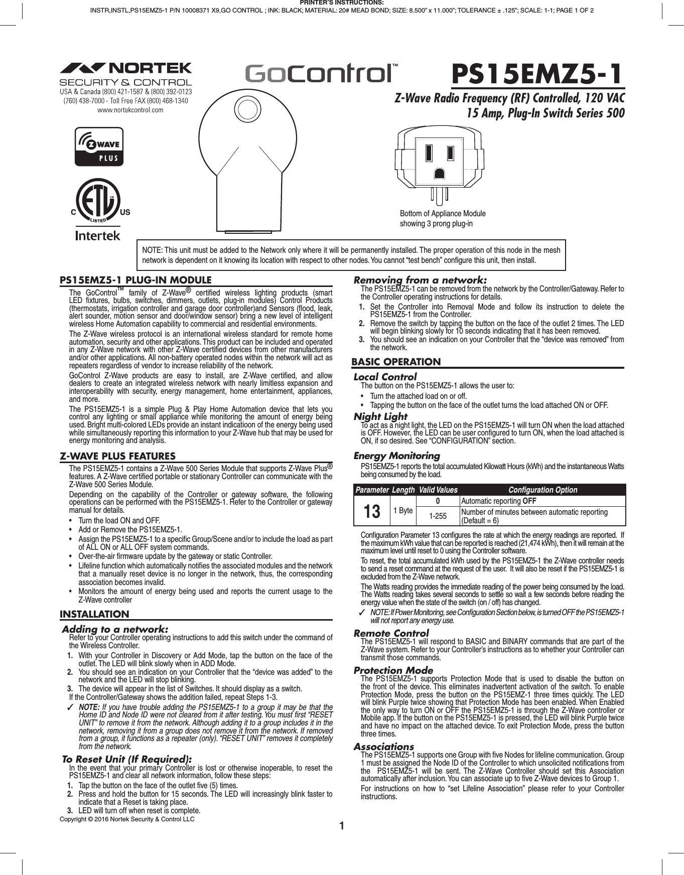 1PS15EMZ5-1 PLUG-IN MODULEThe GoControl™ family of Z-Wave® certiﬁ ed wireless lighting products (smart LED ﬁ xtures, bulbs, switches, dimmers, outlets, plug-in modules) Control Products (thermostats, irrigation controller and garage door controller)and Sensors (ﬂ ood, leak, alert sounder, motion sensor and door/window sensor) bring a new level of intelligent wireless Home Automation capability to commercial and residential environments.The Z-Wave wireless protocol is an international wireless standard for remote home automation, security and other applications. This product can be included and operated in any Z-Wave network with other Z-Wave certiﬁ ed devices from other manufacturers and/or other applications. All non-battery operated nodes within the network will act as repeaters regardless of vendor to increase reliability of the network.GoControl Z-Wave products are easy to install, are Z-Wave certiﬁ ed, and allow dealers to create an integrated wireless network with nearly limitless expansion and interoperability with security, energy management, home entertainment, appliances, and more.The PS15EMZ5-1 is a simple Plug &amp; Play Home Automation device that lets you control any lighting or small appliance while monitoring the amount of energy being used. Bright multi-colored LEDs provide an instant indicatioon of the energy being used while simultaneously reporting this information to your Z-Wave hub that may be used for energy monitoring and analysis.Z-WAVE PLUS FEATURESThe PS15EMZ5-1 contains a Z-Wave 500 Series Module that supports Z-Wave Plus® features. A Z-Wave certiﬁ ed portable or stationary Controller can communicate with the Z-Wave 500 Series Module.Depending on the capability of the Controller or gateway software, the following operations can be performed with the PS15EMZ5-1. Refer to the Controller or gateway manual for details.•  Turn the load ON and OFF.•  Add or Remove the PS15EMZ5-1.•  Assign the PS15EMZ5-1 to a specific Group/Scene and/or to include the load as part of ALL ON or ALL OFF system commands.•  Over-the-air firmware update by the gateway or static Controller.•  Lifeline function which automatically notifies the associated modules and the network that a manually reset device is no longer in the network, thus, the corresponding association becomes invalid.•  Monitors the amount of energy being used and reports the current usage to the Z-Wave controllerINSTALLATIONAdding to a network:Refer to your Controller operating instructions to add this switch under the command of the Wireless Controller.1.  With your Controller in Discovery or Add Mode, tap the button on the face of the outlet. The LED will blink slowly when in ADD Mode.2.  You should see an indication on your Controller that the “device was added” to the network and the LED will stop blinking.3.  The device will appear in the list of Switches. It should display as a switch.If the Controller/Gateway shows the addition failed, repeat Steps 1-3. ✓NOTE: If you have trouble adding the PS15EMZ5-1 to a group it may be that the Home ID and Node ID were not cleared from it after testing. You must ﬁ rst “RESET UNIT” to remove it from the network. Although adding it to a group includes it in the network, removing it from a group does not remove it from the network. If removed from a group, it functions as a repeater (only). “RESET UNIT” removes it completely from the network.To Reset Unit (If Required):In the event that your primary Controller is lost or otherwise inoperable, to reset the PS15EMZ5-1 and clear all network information, follow these steps:1.  Tap the button on the face of the outlet ﬁ ve (5) times.2.  Press and hold the button for 15 seconds. The LED will increasingly blink faster to indicate that a Reset is taking place.3.  LED will turn off when reset is complete.Removing from a network:The PS15EMZ5-1 can be removed from the network by the Controller/Gateway. Refer to the Controller operating instructions for details.1.  Set the Controller into Removal Mode and follow its instruction to delete the PS15EMZ5-1 from the Controller.2.  Remove the switch by tapping the button on the face of the outlet 2 times. The LED will begin blinking slowly for 10 seconds indicating that it has been removed.3.  You should see an indication on your Controller that the “device was removed” from the network.BASIC OPERATIONLocal ControlThe button on the PS15EMZ5-1 allows the user to:•  Turn the attached load on or off.•  Tapping the button on the face of the outlet turns the load attached ON or OFF.Night LightTo act as a night light, the LED on the PS15EMZ5-1 will turn ON when the load attached is OFF. However, the LED can be user conﬁ gured to turn ON, when the load attached is ON, if so desired. See “CONFIGURATION” section.Energy MonitoringPS15EMZ5-1 reports the total accumulated Kilowatt Hours (kWh) and the instantaneous Watts being consumed by the load. Parameter Length Valid Values Conﬁ guration Option13 1 Byte0Automatic reporting OFF1-255 Number of minutes between automatic reporting (Default = 6)Conﬁ guration Parameter 13 conﬁ gures the rate at which the energy readings are reported.  If the maximum kWh value that can be reported is reached (21,474 kWh), then it will remain at the maximum level until reset to 0 using the Controller software. To reset, the total accumulated kWh used by the PS15EMZ5-1 the Z-Wave controller needs to send a reset command at the request of the user.  It will also be reset if the PS15EMZ5-1 is excluded from the Z-Wave network.The Watts reading provides the immediate reading of the power being consumed by the load. The Watts reading takes several seconds to settle so wait a few seconds before reading the energy value when the state of the switch (on / off) has changed. ✓NOTE: If Power Monitoring, see Conﬁ guration Section below, is turned OFF the PS15EMZ5-1 will not report any energy use.Remote ControlThe PS15EMZ5-1 will respond to BASIC and BINARY commands that are part of the Z-Wave system. Refer to your Controller’s instructions as to whether your Controller can transmit those commands.Protection ModeThe PS15EMZ5-1 supports Protection Mode that is used to disable the button on the front of the device. This eliminates inadvertent activation of the switch. To enable Protection Mode, press the button on the PS15EMZ-1 three times quickly. The LED will blink Purple twice showing that Protection Mode has been enabled. When Enabled the only way to turn ON or OFF the PS15EMZ5-1 is through the Z-Wave controller or Mobile app. If the button on the PS15EMZ5-1 is pressed, the LED will blink Purple twice and have no impact on the attached device. To exit Protection Mode, press the button three times.AssociationsThe PS15EMZ5-1 supports one Group with ﬁ ve Nodes for lifeline communication. Group 1 must be assigned the Node ID of the Controller to which unsolicited notiﬁ cations from the  PS15EMZ5-1 will be sent. The Z-Wave Controller should set this Association automatically after inclusion. You can associate up to ﬁ ve Z-Wave devices to Group 1. For instructions on how to “set Lifeline Association” please refer to your Controller instructions.PRINTER’S INSTRUCTIONS:INSTR,INSTL,PS15EMZ5-1 P/N 10008371 X9,GO CONTROL ; INK: BLACK; MATERIAL: 20# MEAD BOND; SIZE: 8.500” x 11.000”; TOLERANCE ± .125”; SCALE: 1-1; PAGE 1 OF 2PS15EMZ5-1Z-Wave Radio Frequency (RF) Controlled, 120 VAC 15 Amp, Plug-In Switch Series 500NOTE: This unit must be added to the Network only where it will be permanently installed. The proper operation of this node in the mesh network is dependent on it knowing its location with respect to other nodes. You cannot “test bench” conﬁ gure this unit, then install.Bottom of Appliance Moduleshowing 3 prong plug-inCopyright © 2016 Nortek Security &amp; Control LLC 