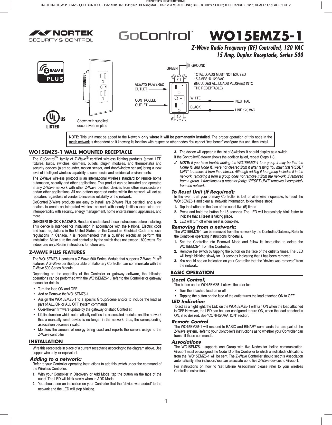 1WO15EMZ5-1 WALL MOUNTED RECEPTACLEThe GoControl™ family of Z-Wave® certiﬁ ed wireless lighting products (smart LED ﬁ xtures, bulbs, switches, dimmers, outlets, plug-in modules, and thermostats) and security devices (alert sounder, motion sensor, and door/window sensor) bring a new level of intelligent wireless capability to commercial and residential environments.The Z-Wave wireless protocol is an international wireless standard for remote home automation, security and other applications. This product can be included and operated in any Z-Wave network with other Z-Wave certiﬁ ed devices from other manufacturers and/or other applications. All non-battery operated nodes within the network will act as repeaters regardless of vendor to increase reliability of the network.GoControl Z-Wave products are easy to install, are Z-Wave Plus certiﬁ ed, and allow dealers to create an integrated wireless network with nearly limitless expansion and interoperability with security, energy management, home entertainment, appliances, and more.DANGER! SHOCK HAZARD. Read and understand these instructions before installing. This device is intended for installation in accordance with the National Electric code and local regulations in the United States, or the Canadian Electrical Code and local regulations in Canada. It is recommended that a qualiﬁ ed electrician perform this installation. Make sure the load controlled by the switch does not exceed 1800 watts. For indoor use only. Retain instructions for future use.Z-WAVE PLUS FEATURESThe WO15EMZ5-1 contains a Z-Wave 500 Series Module that supports Z-Wave Plus® features. A Z-Wave certiﬁ ed portable or stationary Controller can communicate with the Z-Wave 500 Series Module.Depending on the capability of the Controller or gateway software, the following operations can be performed with the WO15EMZ5-1. Refer to the Controller or gateway manual for details.•  Turn the load ON and OFF.•  Add or Remove the WO15EMZ5-1.•  Assign the WO15EMZ5-1 to a specific Group/Scene and/or to include the load as part of ALL ON or ALL OFF system commands.•  Over-the-air firmware update by the gateway or static Controller.•  Lifeline function which automatically notifies the associated modules and the network that a manually reset device is no longer in the network, thus, the corresponding association becomes invalid.•  Monitors the amount of energy being used and reports the current usage to the Z-Wave controllerINSTALLATIONWire this receptacle in place of a current receptacle according to the diagram above. Use copper wire only, or equivalent.Adding to a network:Refer to your Controller operating instructions to add this switch under the command of the Wireless Controller.1.  With your Controller in Discovery or Add Mode, tap the button on the face of the outlet. The LED will blink slowly when in ADD Mode.2.  You should see an indication on your Controller that the “device was added” to the network and the LED will stop blinking.3.  The device will appear in the list of Switches. It should display as a switch.If the Controller/Gateway shows the addition failed, repeat Steps 1-3. ✓NOTE: If you have trouble adding the WO15EMZ5-1 to a group it may be that the Home ID and Node ID were not cleared from it after testing. You must ﬁ rst “RESET UNIT” to remove it from the network. Although adding it to a group includes it in the network, removing it from a group does not remove it from the network. If removed from a group, it functions as a repeater (only). “RESET UNIT” removes it completely from the network.To Reset Unit (If Required):In the event that your primary Controller is lost or otherwise inoperable, to reset the WO15EMZ5-1 and clear all network information, follow these steps:1.  Tap the button on the face of the outlet ﬁ ve (5) times.2.  Press and hold the button for 15 seconds. The LED will increasingly blink faster to indicate that a Reset is taking place.3.  LED will turn off when reset is complete.Removing from a network:The WO15EMZ5-1 can be removed from the network by the Controller/Gateway. Refer to the Controller operating instructions for details.1.  Set the Controller into Removal Mode and follow its instruction to delete the WO15EMZ5-1 from the Controller.2.  Remove the switch by tapping the button on the face of the outlet 2 times. The LED will begin blinking slowly for 10 seconds indicating that it has been removed.3.  You should see an indication on your Controller that the “device was removed” from the network.BASIC OPERATION(Local Control)The button on the WO15EMZ5-1 allows the user to:•  Turn the attached load on or off.•  Tapping the button on the face of the outlet turns the load attached ON to OFF.LED IndicationTo act as a night light, the LED on the WO15EMZ5-1 will turn ON when the load attached is OFF However, the LED can be user conﬁ gured to turn ON, when the load attached is ON, if so desired. See “CONFIGURATION” section.Remote ControlThe WO15EMZ5-1 will respond to BASIC and BINARY commands that are part of the Z-Wave system. Refer to your Controller’s instructions as to whether your Controller can transmit those commands.AssociationsThe WO15EMZ5-1 supports one Group with ﬁ ve Nodes for lifeline communication. Group 1 must be assigned the Node ID of the Controller to which unsolicited notiﬁ cations from the  WO15EMZ5-1 will be sent. The Z-Wave Controller should set this Association automatically after inclusion. You can associate up to ﬁ ve Z-Wave devices to Group 1. For instructions on how to “set Lifeline Association” please refer to your wireless Controller instructions.PRINTER’S INSTRUCTIONS:INSTR,INSTL,WO15EMZ5-1,GO CONTROL - P/N: 10010070 BX1; INK: BLACK; MATERIAL: 20# MEAD BOND; SIZE: 8.500” x 11.000”; TOLERANCE ± .125”; SCALE: 1-1; PAGE 1 OF 2WO15EMZ5-1Z-Wave Radio Frequency (RF) Controlled, 120 VAC 15 Amp, Duplex Receptacle, Series 500ALWAYS POWEREDOUTLETCONTROLLEDOUTLETGROUNDGREENWHITEBLACKNEUTRALLINE 120 VACTOTAL LOADS MUST NOT EXCEED15 AMPS @ 120 VAC(INCLUDES ALL LOADS PLUGGED INTOTHE RECEPTACLE)Shown with supplied decorative trim plateNOTE: This unit must be added to the Network only where it will be permanently installed. The proper operation of this node in the mesh network is dependent on it knowing its location with respect to other nodes. You cannot “test bench” conﬁ gure this unit, then install.