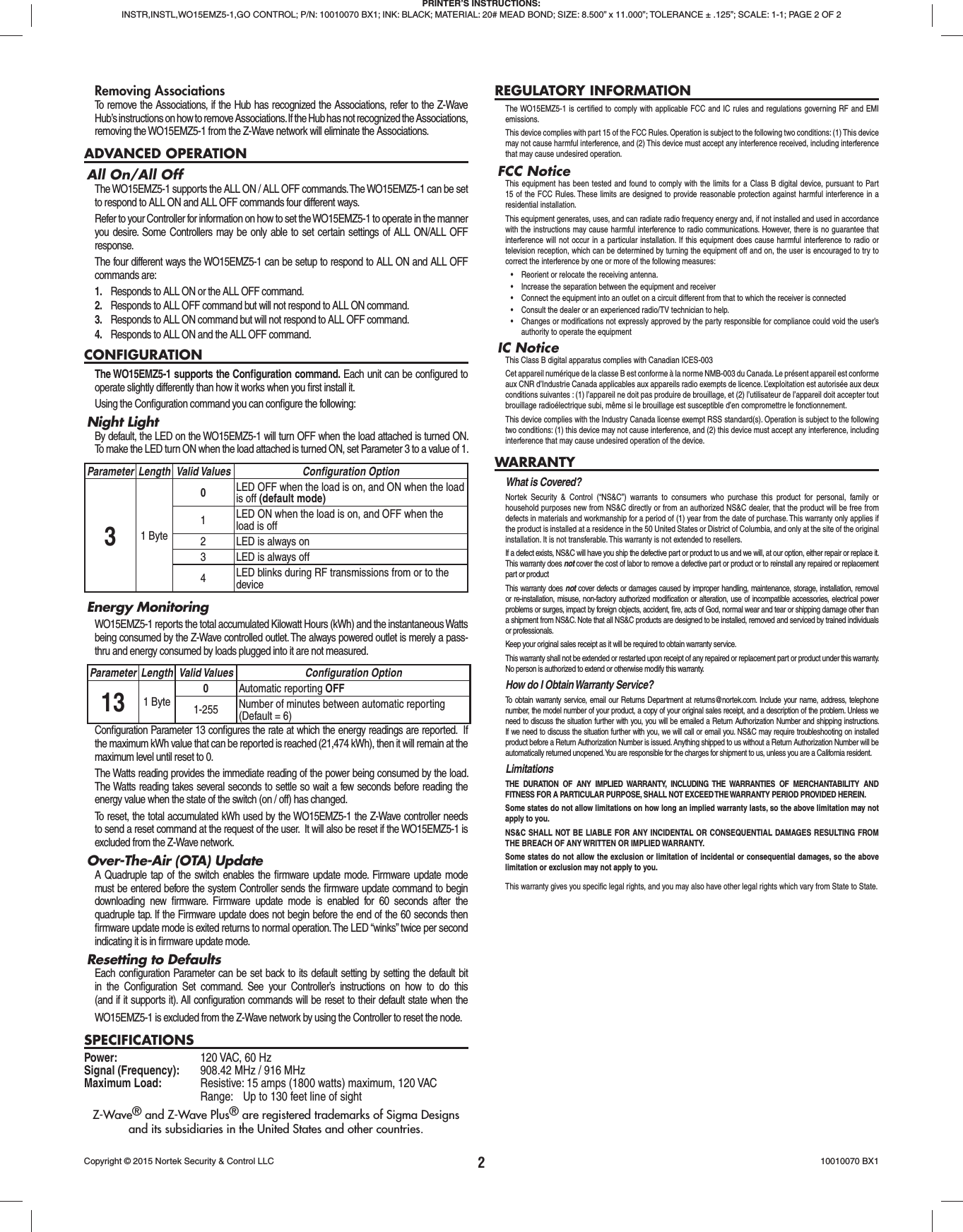 2Removing AssociationsTo remove the Associations, if the Hub has recognized the Associations, refer to the Z-Wave Hub’s instructions on how to remove Associations. If the Hub has not recognized the Associations, removing the WO15EMZ5-1 from the Z-Wave network will eliminate the Associations.ADVANCED OPERATIONAll On/All OffThe WO15EMZ5-1 supports the ALL ON / ALL OFF commands. The WO15EMZ5-1 can be set to respond to ALL ON and ALL OFF commands four different ways.Refer to your Controller for information on how to set the WO15EMZ5-1 to operate in the manner you desire. Some Controllers may be only able to set certain settings of ALL ON/ALL OFF response.The four different ways the WO15EMZ5-1 can be setup to respond to ALL ON and ALL OFF commands are:1.  Responds to ALL ON or the ALL OFF command.2.  Responds to ALL OFF command but will not respond to ALL ON command.3.  Responds to ALL ON command but will not respond to ALL OFF command.4.  Responds to ALL ON and the ALL OFF command.CONFIGURATIONThe WO15EMZ5-1 supports the Conﬁ guration command. Each unit can be conﬁ gured to operate slightly differently than how it works when you ﬁ rst install it. Using the Conﬁ guration command you can conﬁ gure the following:Night LightBy default, the LED on the WO15EMZ5-1 will turn OFF when the load attached is turned ON. To make the LED turn ON when the load attached is turned ON, set Parameter 3 to a value of 1.Parameter Length Valid Values Conﬁ guration Option31 Byte0LED OFF when the load is on, and ON when the load is off (default mode)1LED ON when the load is on, and OFF when the load is off2 LED is always on3 LED is always off4LED blinks during RF transmissions from or to the deviceEnergy MonitoringWO15EMZ5-1 reports the total accumulated Kilowatt Hours (kWh) and the instantaneous Watts being consumed by the Z-Wave controlled outlet. The always powered outlet is merely a pass-thru and energy consumed by loads plugged into it are not measured.Parameter Length Valid Values Conﬁ guration Option13 1 Byte0Automatic reporting OFF1-255 Number of minutes between automatic reporting (Default = 6)Conﬁ guration Parameter 13 conﬁ gures the rate at which the energy readings are reported.  If the maximum kWh value that can be reported is reached (21,474 kWh), then it will remain at the maximum level until reset to 0.  The Watts reading provides the immediate reading of the power being consumed by the load. The Watts reading takes several seconds to settle so wait a few seconds before reading the energy value when the state of the switch (on / off) has changed.To reset, the total accumulated kWh used by the WO15EMZ5-1 the Z-Wave controller needs to send a reset command at the request of the user.  It will also be reset if the WO15EMZ5-1 is excluded from the Z-Wave network.Over-The-Air (OTA) UpdateA Quadruple tap of the switch enables the ﬁ rmware update mode. Firmware update mode must be entered before the system Controller sends the ﬁ rmware update command to begin downloading new ﬁ rmware. Firmware update mode is enabled for 60 seconds after the quadruple tap. If the Firmware update does not begin before the end of the 60 seconds then ﬁ rmware update mode is exited returns to normal operation. The LED “winks” twice per second indicating it is in ﬁ rmware update mode.Resetting to DefaultsEach conﬁ guration Parameter can be set back to its default setting by setting the default bit in the Conﬁ guration Set command. See your Controller’s instructions on how to do this (and if it supports it). All conﬁ guration commands will be reset to their default state when the WO15EMZ5-1 is excluded from the Z-Wave network by using the Controller to reset the node.SPECIFICATIONSPower:  120 VAC, 60 HzSignal (Frequency):  908.42 MHz / 916 MHzMaximum Load:   Resistive: 15 amps (1800 watts) maximum, 120 VAC  Range:  Up to 130 feet line of sightZ-Wave® and Z-Wave Plus® are registered trademarks of Sigma Designsand its subsidiaries in the United States and other countries.REGULATORY INFORMATIONThe WO15EMZ5-1 is certiﬁ ed to comply with applicable FCC and IC rules and regulations governing RF and EMI emissions. This device complies with part 15 of the FCC Rules. Operation is subject to the following two conditions: (1) This device may not cause harmful interference, and (2) This device must accept any interference received, including interference that may cause undesired operation.FCC NoticeThis equipment has been tested and found to comply with the limits for a Class B digital device, pursuant to Part 15 of the FCC Rules. These limits are designed to provide reasonable protection against harmful interference in a residential installation.This equipment generates, uses, and can radiate radio frequency energy and, if not installed and used in accordance with the instructions may cause harmful interference to radio communications. However, there is no guarantee that interference will not occur in a particular installation. If this equipment does cause harmful interference to radio or television reception, which can be determined by turning the equipment off and on, the user is encouraged to try to correct the interference by one or more of the following measures:•  Reorient or relocate the receiving antenna.•  Increase the separation between the equipment and receiver•  Connect the equipment into an outlet on a circuit different from that to which the receiver is connected•  Consult the dealer or an experienced radio/TV technician to help.•  Changes or modifications not expressly approved by the party responsible for compliance could void the user’s authority to operate the equipmentIC NoticeThis Class B digital apparatus complies with Canadian ICES-003Cet appareil numérique de la classe B est conforme à la norme NMB-003 du Canada. Le présent appareil est conforme aux CNR d’Industrie Canada applicables aux appareils radio exempts de licence. L’exploitation est autorisée aux deux conditions suivantes : (1) l’appareil ne doit pas produire de brouillage, et (2) l’utilisateur de l’appareil doit accepter tout brouillage radioélectrique subi, même si le brouillage est susceptible d’en compromettre le fonctionnement.This device complies with the Industry Canada license exempt RSS standard(s). Operation is subject to the following two conditions: (1) this device may not cause interference, and (2) this device must accept any interference, including interference that may cause undesired operation of the device.WARRANTYWhat is Covered?Nortek Security &amp; Control (“NS&amp;C”) warrants to consumers who purchase this product for personal, family or household purposes new from NS&amp;C directly or from an authorized NS&amp;C dealer, that the product will be free from defects in materials and workmanship for a period of (1) year from the date of purchase. This warranty only applies if the product is installed at a residence in the 50 United States or District of Columbia, and only at the site of the original installation. It is not transferable. This warranty is not extended to resellers.If a defect exists, NS&amp;C will have you ship the defective part or product to us and we will, at our option, either repair or replace it. This warranty does not cover the cost of labor to remove a defective part or product or to reinstall any repaired or replacement part or productThis warranty does not cover defects or damages caused by improper handling, maintenance, storage, installation, removal or re-installation, misuse, non-factory authorized modiﬁ cation or alteration, use of incompatible accessories, electrical power problems or surges, impact by foreign objects, accident, ﬁ re, acts of God, normal wear and tear or shipping damage other than a shipment from NS&amp;C. Note that all NS&amp;C products are designed to be installed, removed and serviced by trained individuals or professionals.Keep your original sales receipt as it will be required to obtain warranty service.This warranty shall not be extended or restarted upon receipt of any repaired or replacement part or product under this warranty. No person is authorized to extend or otherwise modify this warranty.How do I Obtain Warranty Service?To obtain warranty service, email our Returns Department at returns@nortek.com. Include your name, address, telephone number, the model number of your product, a copy of your original sales receipt, and a description of the problem. Unless we need to discuss the situation further with you, you will be emailed a Return Authorization Number and shipping instructions. If we need to discuss the situation further with you, we will call or email you. NS&amp;C may require troubleshooting on installed product before a Return Authorization Number is issued. Anything shipped to us without a Return Authorization Number will be automatically returned unopened. You are responsible for the charges for shipment to us, unless you are a California resident.LimitationsTHE DURATION OF ANY IMPLIED WARRANTY, INCLUDING THE WARRANTIES OF  MERCHANTABILITY AND FITNESS FOR A PARTICULAR PURPOSE, SHALL NOT EXCEED THE WARRANTY PERIOD PROVIDED HEREIN.Some states do not allow limitations on how long an implied warranty lasts, so the above limitation may not apply to you.NS&amp;C SHALL NOT BE LIABLE FOR ANY INCIDENTAL OR CONSEQUENTIAL DAMAGES RESULTING FROM THE BREACH OF ANY WRITTEN OR IMPLIED WARRANTY.Some states do not allow the exclusion or limitation of incidental or consequential damages, so the above limitation or exclusion may not apply to you.This warranty gives you speciﬁ c legal rights, and you may also have other legal rights which vary from State to State.PRINTER’S INSTRUCTIONS:INSTR,INSTL,WO15EMZ5-1,GO CONTROL; P/N: 10010070 BX1; INK: BLACK; MATERIAL: 20# MEAD BOND; SIZE: 8.500” x 11.000”; TOLERANCE ± .125”; SCALE: 1-1; PAGE 2 OF 2Copyright © 2015 Nortek Security &amp; Control LLC  10010070 BX1