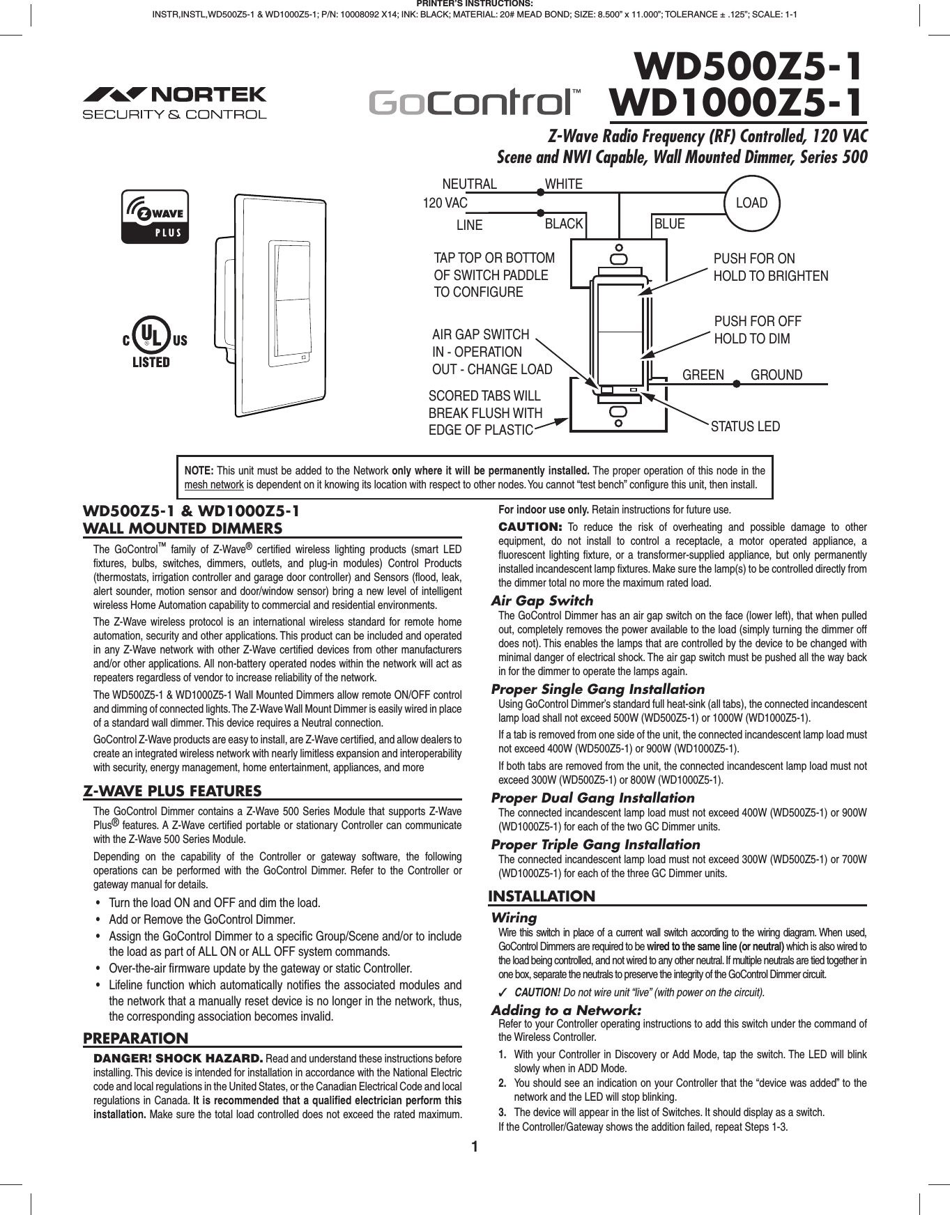 1WD500Z5-1 &amp; WD1000Z5-1WALL MOUNTED DIMMERSThe GoControl™ family of Z-Wave® certiﬁ ed wireless lighting products (smart LED ﬁ xtures, bulbs, switches, dimmers, outlets, and plug-in modules) Control Products (thermostats, irrigation controller and garage door controller) and Sensors (ﬂ ood, leak, alert sounder, motion sensor and door/window sensor) bring a new level of intelligent wireless Home Automation capability to commercial and residential environments.The Z-Wave wireless protocol is an international wireless standard for remote home automation, security and other applications. This product can be included and operated in any Z-Wave network with other Z-Wave certiﬁ ed devices from other manufacturers and/or other applications. All non-battery operated nodes within the network will act as repeaters regardless of vendor to increase reliability of the network.The WD500Z5-1 &amp; WD1000Z5-1 Wall Mounted Dimmers allow remote ON/OFF control and dimming of connected lights. The Z-Wave Wall Mount Dimmer is easily wired in place of a standard wall dimmer. This device requires a Neutral connection.GoControl Z-Wave products are easy to install, are Z-Wave certiﬁ ed, and allow dealers to create an integrated wireless network with nearly limitless expansion and interoperability with security, energy management, home entertainment, appliances, and moreZ-WAVE PLUS FEATURESThe GoControl Dimmer contains a Z-Wave 500 Series Module that supports Z-Wave Plus® features. A Z-Wave certiﬁ ed portable or stationary Controller can communicate with the Z-Wave 500 Series Module.Depending on the capability of the Controller or gateway software, the following operations can be performed with the GoControl Dimmer. Refer to the Controller or gateway manual for details.•  Turn the load ON and OFF and dim the load.•  Add or Remove the GoControl Dimmer.•  Assign the GoControl Dimmer to a specific Group/Scene and/or to include the load as part of ALL ON or ALL OFF system commands.•  Over-the-air firmware update by the gateway or static Controller.•  Lifeline function which automatically notifies the associated modules and the network that a manually reset device is no longer in the network, thus, the corresponding association becomes invalid.PREPARATIONDANGER! SHOCK HAZARD. Read and understand these instructions before installing. This device is intended for installation in accordance with the National Electric code and local regulations in the United States, or the Canadian Electrical Code and local regulations in Canada. It is recommended that a qualiﬁ ed electrician perform this installation. Make sure the total load controlled does not exceed the rated maximum. For indoor use only. Retain instructions for future use.CAUTION: To reduce the risk of overheating and possible damage to other equipment, do not install to control a receptacle, a motor operated appliance, a ﬂ uorescent lighting ﬁ xture, or a transformer-supplied appliance, but only permanently installed incandescent lamp ﬁ xtures. Make sure the lamp(s) to be controlled directly from the dimmer total no more the maximum rated load.Air Gap SwitchThe GoControl Dimmer has an air gap switch on the face (lower left), that when pulled out, completely removes the power available to the load (simply turning the dimmer off does not). This enables the lamps that are controlled by the device to be changed with minimal danger of electrical shock. The air gap switch must be pushed all the way back in for the dimmer to operate the lamps again.Proper Single Gang InstallationUsing GoControl Dimmer’s standard full heat-sink (all tabs), the connected incandescent lamp load shall not exceed 500W (WD500Z5-1) or 1000W (WD1000Z5-1).If a tab is removed from one side of the unit, the connected incandescent lamp load must not exceed 400W (WD500Z5-1) or 900W (WD1000Z5-1).If both tabs are removed from the unit, the connected incandescent lamp load must not exceed 300W (WD500Z5-1) or 800W (WD1000Z5-1).Proper Dual Gang InstallationThe connected incandescent lamp load must not exceed 400W (WD500Z5-1) or 900W (WD1000Z5-1) for each of the two GC Dimmer units.Proper Triple Gang InstallationThe connected incandescent lamp load must not exceed 300W (WD500Z5-1) or 700W (WD1000Z5-1) for each of the three GC Dimmer units.INSTALLATIONWiringWire this switch in place of a current wall switch according to the wiring diagram. When used, GoControl Dimmers are required to be wired to the same line (or neutral) which is also wired to the load being controlled, and not wired to any other neutral. If multiple neutrals are tied together in one box, separate the neutrals to preserve the integrity of the GoControl Dimmer circuit. ✓CAUTION! Do not wire unit “live” (with power on the circuit).Adding to a Network:Refer to your Controller operating instructions to add this switch under the command of the Wireless Controller.1.  With your Controller in Discovery or Add Mode, tap the switch. The LED will blink slowly when in ADD Mode.2.  You should see an indication on your Controller that the “device was added” to the network and the LED will stop blinking.3.  The device will appear in the list of Switches. It should display as a switch.If the Controller/Gateway shows the addition failed, repeat Steps 1-3.PRINTER’S INSTRUCTIONS:INSTR,INSTL,WD500Z5-1 &amp; WD1000Z5-1; P/N: 10008092 X14; INK: BLACK; MATERIAL: 20# MEAD BOND; SIZE: 8.500” x 11.000”; TOLERANCE ± .125”; SCALE: 1-1WD500Z5-1WD1000Z5-1Z-Wave Radio Frequency (RF) Controlled, 120 VAC Scene and NWI Capable, Wall Mounted Dimmer, Series 500NEUTRAL120 VACPUSH FOR ONHOLD TO BRIGHTENWHITELINE BLACKPUSH FOR OFFHOLD TO DIMSTATUS LEDGREEN GROUNDTAP TOP OR BOTTOMOF SWITCH PADDLETO CONFIGUREAIR GAP SWITCHIN - OPERATIONOUT - CHANGE LOADSCORED TABS WILLBREAK FLUSH WITHEDGE OF PLASTICBLUELOADNOTE: This unit must be added to the Network only where it will be permanently installed. The proper operation of this node in the mesh network is dependent on it knowing its location with respect to other nodes. You cannot “test bench” conﬁ gure this unit, then install.