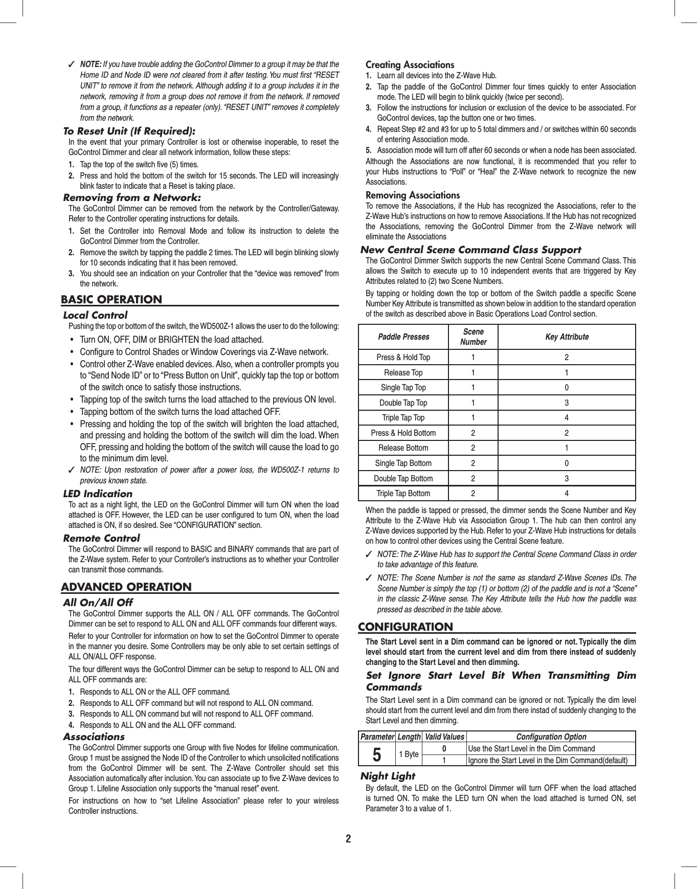 2 ✓NOTE: If you have trouble adding the GoControl Dimmer to a group it may be that the Home ID and Node ID were not cleared from it after testing. You must ﬁ rst “RESET UNIT” to remove it from the network. Although adding it to a group includes it in the network, removing it from a group does not remove it from the network. If removed from a group, it functions as a repeater (only). “RESET UNIT” removes it completely from the network.To Reset Unit (If Required):In the event that your primary Controller is lost or otherwise inoperable, to reset the GoControl Dimmer and clear all network information, follow these steps:1.  Tap the top of the switch ﬁ ve (5) times.2.  Press and hold the bottom of the switch for 15 seconds. The LED will increasingly blink faster to indicate that a Reset is taking place.Removing from a Network:The GoControl Dimmer can be removed from the network by the Controller/Gateway. Refer to the Controller operating instructions for details.1.  Set the Controller into Removal Mode and follow its instruction to delete the GoControl Dimmer from the Controller.2.  Remove the switch by tapping the paddle 2 times. The LED will begin blinking slowly for 10 seconds indicating that it has been removed.3.  You should see an indication on your Controller that the “device was removed” from the network.BASIC OPERATIONLocal ControlPushing the top or bottom of the switch, the WD500Z-1 allows the user to do the following:•  Turn ON, OFF, DIM or BRIGHTEN the load attached.•  Configure to Control Shades or Window Coverings via Z-Wave network.•  Control other Z-Wave enabled devices. Also, when a controller prompts you to “Send Node ID” or to “Press Button on Unit”, quickly tap the top or bottom of the switch once to satisfy those instructions.•  Tapping top of the switch turns the load attached to the previous ON level.•  Tapping bottom of the switch turns the load attached OFF.•  Pressing and holding the top of the switch will brighten the load attached, and pressing and holding the bottom of the switch will dim the load. When OFF, pressing and holding the bottom of the switch will cause the load to go to the minimum dim level. ✓NOTE: Upon restoration of power after a power loss, the WD500Z-1 returns to previous known state.LED IndicationTo act as a night light, the LED on the GoControl Dimmer will turn ON when the load attached is OFF. However, the LED can be user conﬁ gured to turn ON, when the load attached is ON, if so desired. See “CONFIGURATION” section.Remote ControlThe GoControl Dimmer will respond to BASIC and BINARY commands that are part of the Z-Wave system. Refer to your Controller’s instructions as to whether your Controller can transmit those commands.ADVANCED OPERATIONAll On/All OffThe GoControl Dimmer supports the ALL ON / ALL OFF commands. The GoControl Dimmer can be set to respond to ALL ON and ALL OFF commands four different ways.Refer to your Controller for information on how to set the GoControl Dimmer to operate in the manner you desire. Some Controllers may be only able to set certain settings of ALL ON/ALL OFF response.The four different ways the GoControl Dimmer can be setup to respond to ALL ON and ALL OFF commands are:1.  Responds to ALL ON or the ALL OFF command.2.  Responds to ALL OFF command but will not respond to ALL ON command.3.  Responds to ALL ON command but will not respond to ALL OFF command.4.  Responds to ALL ON and the ALL OFF command.AssociationsThe GoControl Dimmer supports one Group with ﬁ ve Nodes for lifeline communication. Group 1 must be assigned the Node ID of the Controller to which unsolicited notiﬁ cations from the GoControl Dimmer will be sent. The Z-Wave Controller should set this Association automatically after inclusion. You can associate up to ﬁ ve Z-Wave devices to Group 1. Lifeline Association only supports the “manual reset” event.For instructions on how to “set Lifeline Association” please refer to your wireless Controller instructions.Creating Associations1.  Learn all devices into the Z-Wave Hub.2.  Tap the paddle of the GoControl Dimmer four times quickly to enter Association mode. The LED will begin to blink quickly (twice per second).3.  Follow the instructions for inclusion or exclusion of the device to be associated. For GoControl devices, tap the button one or two times.4.  Repeat Step #2 and #3 for up to 5 total dimmers and / or switches within 60 seconds of entering Association mode.5.  Association mode will turn off after 60 seconds or when a node has been associated.Although the Associations are now functional, it is recommended that you refer to your Hubs instructions to “Poll” or “Heal” the Z-Wave network to recognize the new Associations.Removing AssociationsTo remove the Associations, if the Hub has recognized the Associations, refer to the Z-Wave Hub’s instructions on how to remove Associations. If the Hub has not recognized the Associations, removing the GoControl Dimmer from the Z-Wave network will eliminate the AssociationsNew Central Scene Command Class SupportThe GoControl Dimmer Switch supports the new Central Scene Command Class. This allows the Switch to execute up to 10 independent events that are triggered by Key Attributes related to (2) two Scene Numbers.By tapping or holding down the top or bottom of the Switch paddle a speciﬁ c Scene Number Key Attribute is transmitted as shown below in addition to the standard operation of the switch as described above in Basic Operations Load Control section.Paddle Presses Scene Number Key AttributePress &amp; Hold Top 1 2Release Top 1 1Single Tap Top 1 0Double Tap Top 1 3Triple Tap Top 1 4Press &amp; Hold Bottom 2 2Release Bottom 2 1Single Tap Bottom 2 0Double Tap Bottom 2 3Triple Tap Bottom 2 4When the paddle is tapped or pressed, the dimmer sends the Scene Number and Key Attribute to the Z-Wave Hub via Association Group 1. The hub can then control any Z-Wave devices supported by the Hub. Refer to your Z-Wave Hub instructions for details on how to control other devices using the Central Scene feature. ✓NOTE: The Z-Wave Hub has to support the Central Scene Command Class in order to take advantage of this feature. ✓NOTE: The Scene Number is not the same as standard Z-Wave Scenes IDs. The Scene Number is simply the top (1) or bottom (2) of the paddle and is not a “Scene” in the classic Z-Wave sense. The Key Attribute tells the Hub how the paddle was pressed as described in the table above.CONFIGURATIONThe Start Level sent in a Dim command can be ignored or not. Typically the dim level should start from the current level and dim from there instead of suddenly changing to the Start Level and then dimming.Set Ignore Start Level Bit When Transmitting Dim CommandsThe Start Level sent in a Dim command can be ignored or not. Typically the dim level should start from the current level and dim from there instad of suddenly changing to the Start Level and then dimming.Parameter Length Valid Values Conﬁ guration Option51 Byte 0Use the Start Level in the Dim Command1 Ignore the Start Level in the Dim Command(default)Night LightBy default, the LED on the GoControl Dimmer will turn OFF when the load attached is turned ON. To make the LED turn ON when the load attached is turned ON, set Parameter 3 to a value of 1.