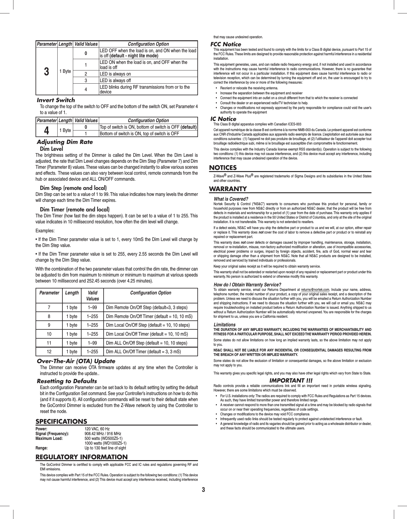 3Parameter Length Valid Values Conﬁ guration Option31 Byte0LED OFF when the load is on, and ON when the load is off (default - night lite mode)1LED ON when the load is on, and OFF when the load is off2 LED is always on3 LED is always off4LED blinks during RF transmissions from or to the deviceInvert SwitchTo change the top of the switch to OFF and the bottom of the switch ON, set Parameter 4 to a value of 1.Parameter Length Valid Values Conﬁ guration Option41 Byte 0Top of switch is ON, bottom of switch is OFF (default)1 Bottom of switch is ON, top of switch is OFFAdjusting Dim RateDim LevelThe brightness setting of the Dimmer is called the Dim Level. When the Dim Level is adjusted, the rate that Dim Level changes depends on the Dim Step (Parameter 7) and Dim Timer (Parameter 8) values. These values can be changed instantly to allow various scenes and effects.  These values can also vary between local control, remote commands from the hub or associated device and ALL ON/OFF commands.Dim Step (remote and local)Dim Step can be set to a value of 1 to 99. This value indicates how many levels the dimmer will change each time the Dim Timer expires.Dim Timer (remote and local)The Dim Timer (how fast the dim steps happen). It can be set to a value of 1 to 255. This value indicates in 10 millisecond resolution, how often the dim level will change.Examples:• If the Dim Timer parameter value is set to 1, every 10mS the Dim Level will change by the Dim Step value.• If the Dim Timer parameter value is set to 255, every 2.55 seconds the Dim Level will change by the Dim Step value.With the combination of the two parameter values that control the dim rate, the dimmer can be adjusted to dim from maximum to minimum or minimum to maximum at various speeds between 10 millisecond and 252.45 seconds (over 4.25 minutes).Parameter Length Valid ValuesConﬁ guration Option7 1 byte 1–99 Dim Remote On/Off Step (default=3, 3 steps)8 1 byte 1–255 Dim Remote On/Off Timer (default = 10, 10 mS)9 1 byte 1–255 Dim Local On/Off Step (default = 10, 10 steps)10 1 byte 1–255 Dim Local On/Off Timer (default = 10, 10 mS)11 1 byte 1–99 Dim ALL On/Off Step (default = 10, 10 steps)12 1 byte 1–255 Dim ALL On/Off Timer (default = 3, 3 mS)Over-The-Air (OTA) UpdateThe Dimmer can receive OTA ﬁ rmware updates at any time when the Controller is instructed to provide the update..Resetting to DefaultsEach conﬁ guration Parameter can be set back to its default setting by setting the default bit in the Conﬁ guration Set command. See your Controller’s instructions on how to do this (and if it supports it). All conﬁ guration commands will be reset to their default state when the GoControl Dimmer is excluded from the Z-Wave network by using the Controller to reset the node.SPECIFICATIONSPower:  120 VAC, 60 HzSignal (Frequency):  908.42 MHz / 916 MHzMaximum Load:   500 watts (WD500Z5-1)  1000 watts (WD1000Z5-1)Range:  Up to 130 feet line of sightREGULATORY INFORMATIONThe GoControl Dimmer is certiﬁ ed to comply with applicable FCC and IC rules and regulations governing RF and EMI emissions. This device complies with Part 15 of the FCC Rules. Operation is subject to the following two conditions: (1) This device may not cause harmful interference, and (2) This device must accept any interference received, including interference that may cause undesired operation.FCC NoticeThis equipment has been tested and found to comply with the limits for a Class B digital device, pursuant to Part 15 of the FCC Rules. These limits are designed to provide reasonable protection against harmful interference in a residential installation.This equipment generates, uses, and can radiate radio frequency energy and, if not installed and used in accordance with the instructions may cause harmful interference to radio communications. However, there is no guarantee that interference will not occur in a particular installation. If this equipment does cause harmful interference to radio or television reception, which can be determined by turning the equipment off and on, the user is encouraged to try to correct the interference by one or more of the following measures:•  Reorient or relocate the receiving antenna.•  Increase the separation between the equipment and receiver•  Connect the equipment into an outlet on a circuit different from that to which the receiver is connected•  Consult the dealer or an experienced radio/TV technician to help.•  Changes or modifications not expressly approved by the party responsible for compliance could void the user’s authority to operate the equipmentIC NoticeThis Class B digital apparatus complies with Canadian ICES-003Cet appareil numérique de la classe B est conforme à la norme NMB-003 du Canada. Le présent appareil est conforme aux CNR d’Industrie Canada applicables aux appareils radio exempts de licence. L’exploitation est autorisée aux deux conditions suivantes : (1) l’appareil ne doit pas produire de brouillage, et (2) l’utilisateur de l’appareil doit accepter tout brouillage radioélectrique subi, même si le brouillage est susceptible d’en compromettre le fonctionnement.This device complies with the Industry Canada license exempt RSS standard(s). Operation is subject to the following two conditions: (1) this device may not cause interference, and (2) this device must accept any interference, including interference that may cause undesired operation of the device.NOTICESZ-Wave® and Z-Wave Plus® are registered trademarks of Sigma Designs and its subsidiaries in the United States and other countries.WARRANTYWhat is Covered?Nortek Security &amp; Control (“NS&amp;C”) warrants to consumers who purchase this product for personal, family or household purposes new from NS&amp;C directly or from an authorized NS&amp;C dealer, that the product will be free from defects in materials and workmanship for a period of (1) year from the date of purchase. This warranty only applies if the product is installed at a residence in the 50 United States or District of Columbia, and only at the site of the original installation. It is not transferable. This warranty is not extended to resellers.If a defect exists, NS&amp;C will have you ship the defective part or product to us and we will, at our option, either repair or replace it. This warranty does not cover the cost of labor to remove a defective part or product or to reinstall any repaired or replacement part.This warranty does not cover defects or damages caused by improper handling, maintenance, storage, installation, removal or re-installation, misuse, non-factory authorized modiﬁ cation or alteration, use of incompatible accessories, electrical power problems or surges, impact by foreign objects, accident, ﬁ re, acts of God, normal wear and tear or shipping damage other than a shipment from NS&amp;C. Note that all NS&amp;C products are designed to be installed, removed and serviced by trained individuals or professionals.Keep your original sales receipt as it will be required to obtain warranty service.This warranty shall not be extended or restarted upon receipt of any repaired or replacement part or product under this warranty. No person is authorized to extend or otherwise modify this warranty.How do I Obtain Warranty Service?To obtain warranty service, email our Returns Department at returns@nortek.com. Include your name, address, telephone number, the model number of your product, a copy of your original sales receipt, and a description of the problem. Unless we need to discuss the situation further with you, you will be emailed a Return Authorization Number and shipping instructions. If we need to discuss the situation further with you, we will call or email you. NS&amp;C may require troubleshooting on installed product before a Return Authorization Number is issued. Anything shipped to us without a Return Authorization Number will be automatically returned unopened. You are responsible for the charges for shipment to us, unless you are a California resident.LimitationsTHE DURATION OF ANY IMPLIED WARRANTY, INCLUDING THE WARRANTIES OF MERCHANTABILITY AND FITNESS FOR A PARTICULAR PURPOSE, SHALL NOT EXCEED THE WARRANTY PERIOD PROVIDED HEREIN.Some states do not allow limitations on how long an implied warranty lasts, so the above limitation may not apply to you.NS&amp;C SHALL NOT BE LIABLE FOR ANY INCIDENTAL OR CONSEQUENTIAL DAMAGES RESULTING FROM THE BREACH OF ANY WRITTEN OR IMPLIED WARRANTY.Some states do not allow the exclusion of limitation or consequential damages, so the above limitation or exclusion may not apply to you.This warranty gives you speciﬁ c legal rights, and you may also have other legal rights which vary from State to State.IMPORTANT !!!Radio controls provide a reliable communications link and ﬁ ll an important need in portable wireless signaling. However, there are some limitations which must be observed.•  For U.S. installations only: The radios are required to comply with FCC Rules and Regulations as Part 15 devices. As such, they have limited transmitter power and therefore limited range.•  A receiver cannot respond to more than one transmitted signal at a time and may be blocked by radio signals that occur on or near their operating frequencies, regardless of code settings.•  Changes or modifications to the device may void FCC compliance.•  Infrequently used radio links should be tested regularly to protect against undetected interference or fault.•  A general knowledge of radio and its vagaries should be gained prior to acting as a wholesale distributor or dealer, and these facts should be communicated to the ultimate users.