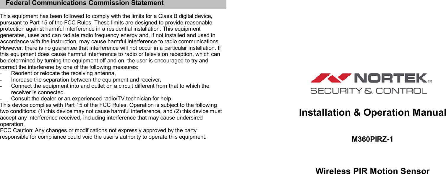    Federal Communications Commission Statement  This equipment has been followed to comply with the limits for a Class B digital device, pursuant to Part 15 of the FCC Rules. These limits are designed to provide reasonable protection against harmful interference in a residential installation. This equipment generates, uses and can radiate radio frequency energy and, if not installed and used in accordance with the instruction, may cause harmful interference to radio communications. However, there is no guarantee that interference will not occur in a particular installation. If this equipment does cause harmful interference to radio or television reception, which can be determined by turning the equipment off and on, the user is encouraged to try and correct the interferene by one of the following measures: -  Reorient or relocate the receiving antenna, -  Increase the separation between the equipment and receiver, -  Connect the equipment into and outlet on a circuit different from that to which the receiver is connected. -  Consult the dealer or an experienced radio/TV technician for help. This device complies with Part 15 of the FCC Rules. Operation is subject to the following two conditions: (1) this device may not cause harmful interference, and (2) this device must accept any interference received, including interference that may cause undersired operation. FCC Caution: Any changes or modifications not expressly approved by the party responsible for compliance could void the user’s authority to operate this equipment.                                                             Installation &amp; Operation Manual  M360PIRZ-1   Wireless PIR Motion Sensor     