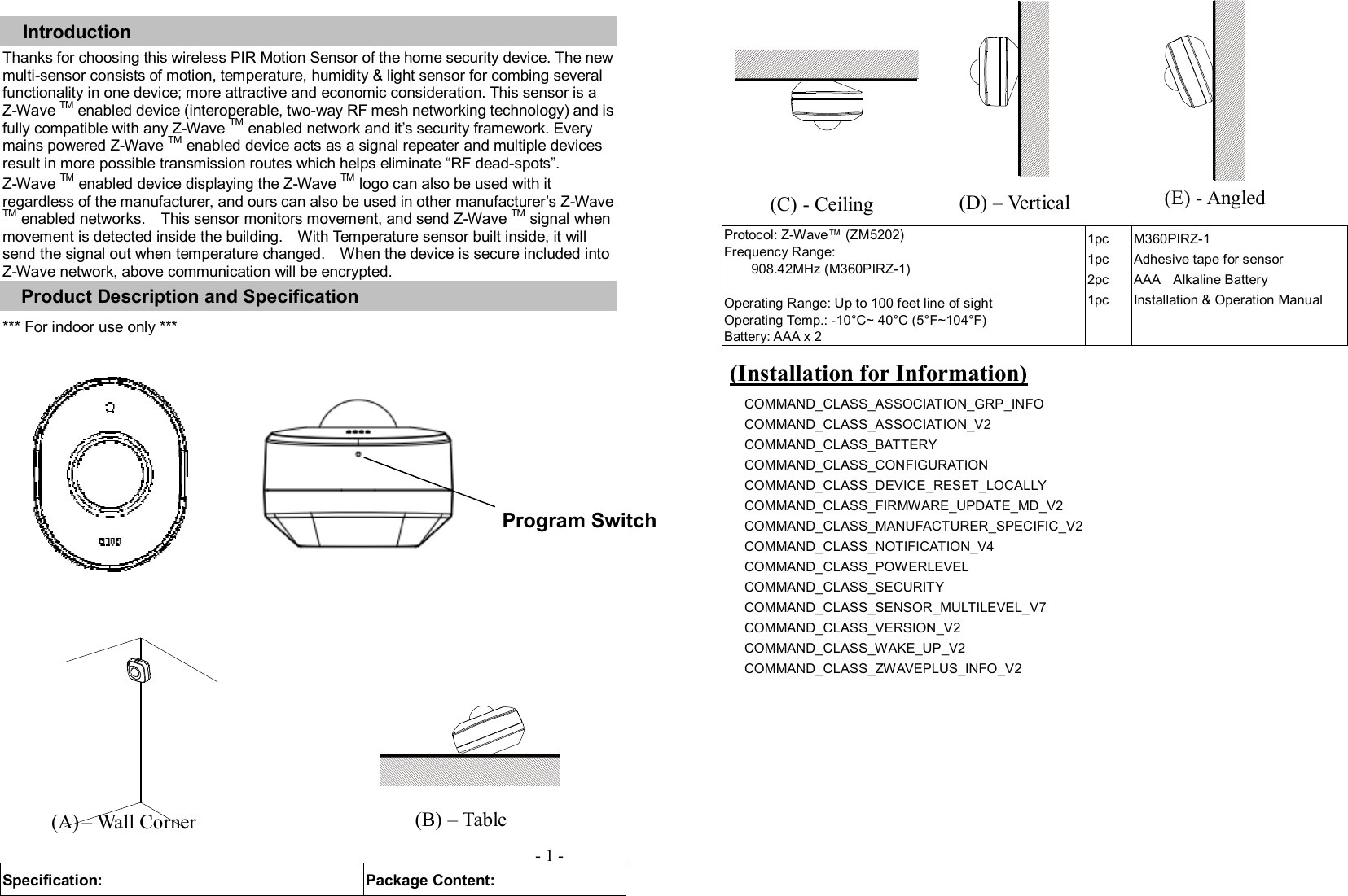 Introduction Thanks for choosing this wireless PIR Motion Sensor of the home security device. The new multi-sensor consists of motion, temperature, humidity &amp; light sensor for combing several functionality in one device; more attractive and economic consideration. This sensor is a Z-Wave TM enabled device (interoperable, two-way RF mesh networking technology) and is fully compatible with any Z-Wave TM enabled network and it’s security framework. Every mains powered Z-Wave TM enabled device acts as a signal repeater and multiple devices result in more possible transmission routes which helps eliminate “RF dead-spots”. Z-Wave TM enabled device displaying the Z-Wave TM logo can also be used with it regardless of the manufacturer, and ours can also be used in other manufacturer’s Z-Wave TM enabled networks.    This sensor monitors movement, and send Z-Wave TM signal when movement is detected inside the building.    With Temperature sensor built inside, it will send the signal out when temperature changed.    When the device is secure included into Z-Wave network, above communication will be encrypted. Product Description and Specification *** For indoor use only ***             Specification:  Package Content: Protocol: Z-Wave™ (ZM5202) Frequency Range:   908.42MHz (M360PIRZ-1)  Operating Range: Up to 100 feet line of sight Operating Temp.: -10°C~ 40°C (5°F~104°F) Battery: AAA x 2 1pc 1pc 2pc 1pc M360PIRZ-1   Adhesive tape for sensor AAA    Alkaline Battery Installation &amp; Operation Manual   Z-Wave Command Classes: COMMAND_CLASS_ASSOCIATION_GRP_INFO COMMAND_CLASS_ASSOCIATION_V2   COMMAND_CLASS_BATTERY   COMMAND_CLASS_CONFIGURATION   COMMAND_CLASS_DEVICE_RESET_LOCALLY COMMAND_CLASS_FIRMWARE_UPDATE_MD_V2 COMMAND_CLASS_MANUFACTURER_SPECIFIC_V2   COMMAND_CLASS_NOTIFICATION_V4     COMMAND_CLASS_POWERLEVEL COMMAND_CLASS_SECURITY COMMAND_CLASS_SENSOR_MULTILEVEL_V7 COMMAND_CLASS_VERSION_V2                       COMMAND_CLASS_WAKE_UP_V2         COMMAND_CLASS_ZWAVEPLUS_INFO_V2                              - 1 - (Installation for Information) (A) – Wall Corner (C) - Ceiling  (D) – Vertical (E) - Angled (B) – Table      Program Switch 