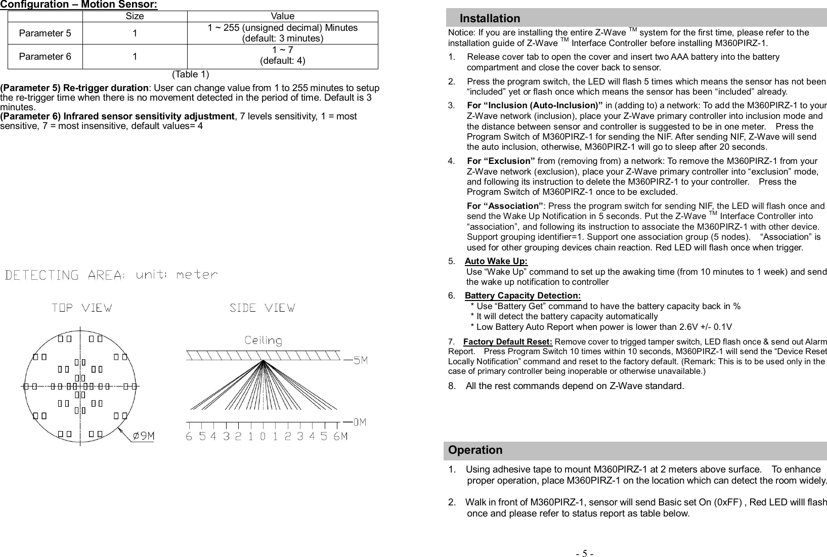   Configuration – Motion Sensor:   Size  Value Parameter 5  1  1 ~ 255 (unsigned decimal) Minutes (default: 3 minutes) Parameter 6  1  1 ~ 7     (default: 4)                                 (Table 1)  (Parameter 5) Re-trigger duration: User can change value from 1 to 255 minutes to setup the re-trigger time when there is no movement detected in the period of time. Default is 3 minutes. (Parameter 6) Infrared sensor sensitivity adjustment, 7 levels sensitivity, 1 = most sensitive, 7 = most insensitive, default values= 4                       Installation Notice: If you are installing the entire Z-Wave TM system for the first time, please refer to the installation guide of Z-Wave TM Interface Controller before installing M360PIRZ-1. 1.  Release cover tab to open the cover and insert two AAA battery into the battery compartment and close the cover back to sensor.   2.  Press the program switch, the LED will flash 5 times which means the sensor has not been “included” yet or flash once which means the sensor has been “included” already. 3.  For “Inclusion (Auto-Inclusion)” in (adding to) a network: To add the M360PIRZ-1 to your Z-Wave network (inclusion), place your Z-Wave primary controller into inclusion mode and the distance between sensor and controller is suggested to be in one meter.    Press the Program Switch of M360PIRZ-1 for sending the NIF. After sending NIF, Z-Wave will send the auto inclusion, otherwise, M360PIRZ-1 will go to sleep after 20 seconds.   4.  For “Exclusion” from (removing from) a network: To remove the M360PIRZ-1 from your Z-Wave network (exclusion), place your Z-Wave primary controller into “exclusion” mode, and following its instruction to delete the M360PIRZ-1 to your controller.    Press the Program Switch of M360PIRZ-1 once to be excluded.   For “Association”: Press the program switch for sending NIF, the LED will flash once and send the Wake Up Notification in 5 seconds. Put the Z-Wave TM Interface Controller into “association”, and following its instruction to associate the M360PIRZ-1 with other device.   Support grouping identifier=1. Support one association group (5 nodes).    “Association” is used for other grouping devices chain reaction. Red LED will flash once when trigger. 5.    Auto Wake Up:             Use “Wake Up” command to set up the awaking time (from 10 minutes to 1 week) and send the wake up notification to controller  6.    Battery Capacity Detection:           * Use “Battery Get” command to have the battery capacity back in % * It will detect the battery capacity automatically * Low Battery Auto Report when power is lower than 2.6V +/- 0.1V  7.    Factory Default Reset: Remove cover to trigged tamper switch, LED flash once &amp; send out Alarm Report.    Press Program Switch 10 times within 10 seconds, M360PIRZ-1 will send the “Device Reset Locally Notification” command and reset to the factory default. (Remark: This is to be used only in the case of primary controller being inoperable or otherwise unavailable.)        8.    All the rest commands depend on Z-Wave standard.      Operation         1.    Using adhesive tape to mount M360PIRZ-1 at 2 meters above surface.    To enhance proper operation, place M360PIRZ-1 on the location which can detect the room widely.      2.    Walk in front of M360PIRZ-1, sensor will send Basic set On (0xFF) , Red LED willl flash once and please refer to status report as table below.       - 5 - 