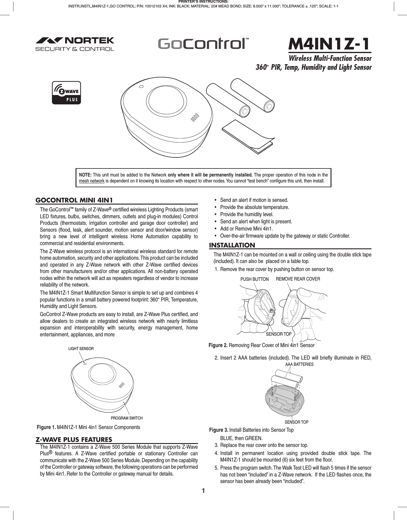 1GOCONTROL MINI 4IN1The GoControl™ family of Z-Wave® certiﬁ ed wireless Lighting Products (smart LED ﬁ xtures, bulbs, switches, dimmers, outlets and plug-in modules) Control Products (thermostats, irrigation controller and garage door controller) and Sensors (ﬂ ood, leak, alert sounder, motion sensor and door/window sensor) bring a new level of intelligent wireless Home Automation capability to commercial and residential environments.The Z-Wave wireless protocol is an international wireless standard for remote home automation, security and other applications. This product can be included and operated in any Z-Wave network with other Z-Wave certiﬁ ed devices from other manufacturers and/or other applications. All non-battery operated nodes within the network will act as repeaters regardless of vendor to increase reliability of the network.The M4IN1Z-1 Smart Multifunction Sensor is simple to set up and combines 4 popular functions in a small battery powered footprint: 360° PIR, Temperature, Humidity and Light Sensors. GoControl Z-Wave products are easy to install, are Z-Wave Plus certiﬁ ed, and allow dealers to create an integrated wireless network with nearly limitless expansion and interoperability with security, energy management, home entertainment, appliances, and moreZ-WAVE PLUS FEATURESThe M4IN1Z-1 contains a Z-Wave 500 Series Module that supports Z-Wave Plus® features. A Z-Wave certiﬁ ed portable or stationary Controller can communicate with the Z-Wave 500 Series Module. Depending on the capability of the Controller or gateway software, the following operations can be performed by Mini 4in1. Refer to the Controller or gateway manual for details.•  Send an alert if motion is sensed.•  Provide the absolute temperature.•  Provide the humidity level.•  Send an alert when light is present.•  Add or Remove Mini 4in1.•  Over-the-air firmware update by the gateway or static Controller.INSTALLATIONThe M4IN1Z-1 can be mounted on a wall or ceiling using the double stick tape (included). It can also be  placed on a table top.1.  Remove the rear cover by pushing button on sensor top. 2. Insert 2 AAA batteries (included). The LED will brieﬂ y illuminate in RED, BLUE, then GREEN.3.  Replace the rear cover onto the sensor top.4. Install in permanent location using provided double stick tape. The M4IN1Z-1 should be mounted (6) six feet from the ﬂ oor.5.  Press the program switch. The Walk Test LED will ﬂ ash 5 times if the sensor has not been “included” in a Z-Wave network.  If the LED ﬂ ashes once, the sensor has been already been “included”.PRINTER’S INSTRUCTIONS:INSTR,INSTL,M4IN1Z-1,GO CONTROL; P/N: 10012103 X4; INK: BLACK; MATERIAL: 20# MEAD BOND; SIZE: 8.500” x 11.000”; TOLERANCE ± .125”; SCALE: 1-1M4IN1Z-1Wireless Multi-Function Sensor360° PIR, Temp, Humidity and Light SensorNOTE: This unit must be added to the Network only where it will be permanently installed. The proper operation of this node in the mesh network is dependent on it knowing its location with respect to other nodes. You cannot “test bench” conﬁ gure this unit, then install.Figure 1. M4IN1Z-1 Mini 4in1 Sensor ComponentsFigure 2. Removing Rear Cover of Mini 4in1 SensorLIGHT SENSORPROGRAM SWITCHREMOVE REAR COVERSENSOR TOP PUSH BUTTONSENSOR TOPAAA BATTERIESFigure 3. Install Batteries into Sensor Top