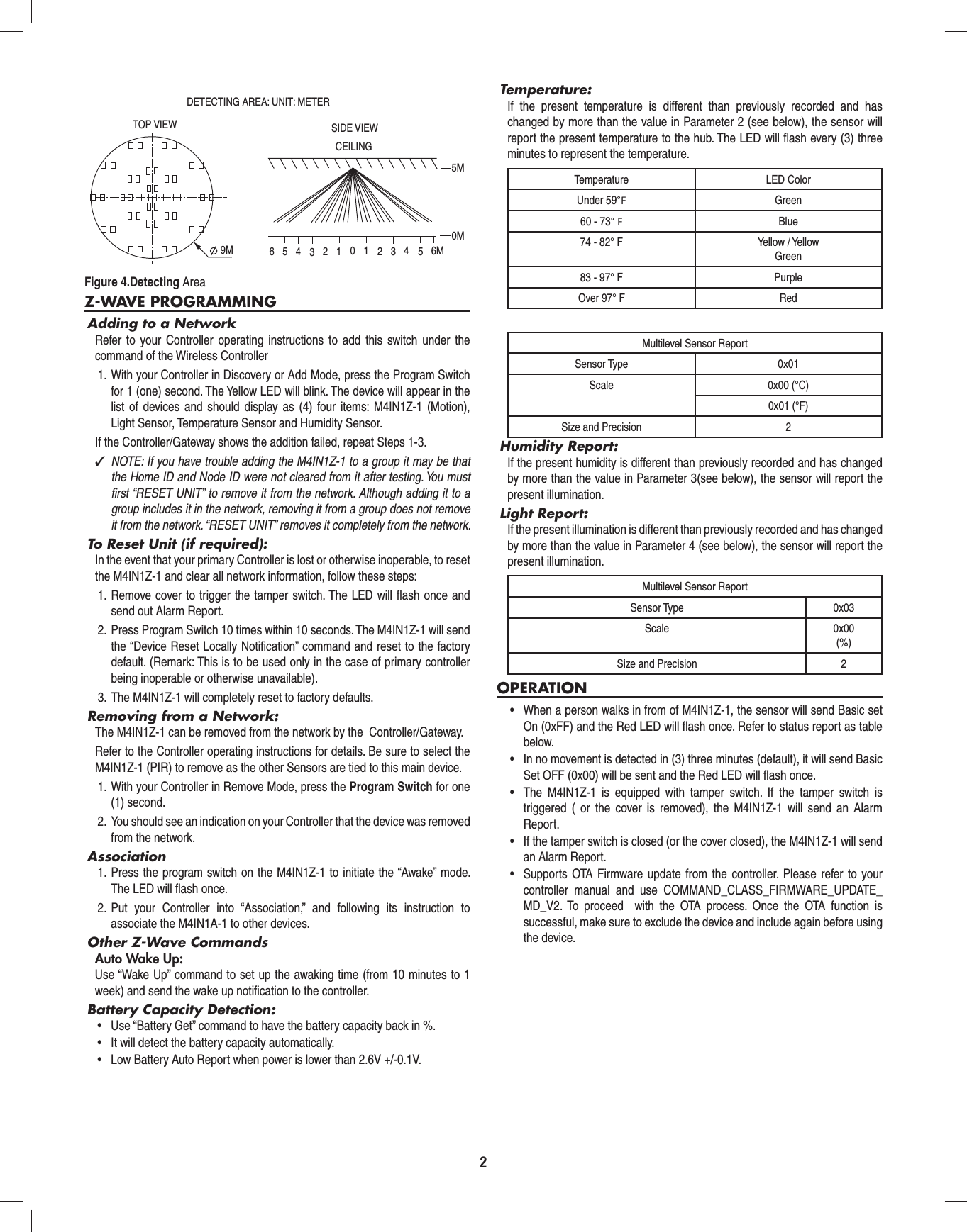 2Z-WAVE PROGRAMMINGAdding to a NetworkRefer to your Controller operating instructions to add this switch under the command of the Wireless Controller1.  With your Controller in Discovery or Add Mode, press the Program Switch for 1 (one) second. The Yellow LED will blink. The device will appear in the list of devices and should display as (4) four items: M4IN1Z-1 (Motion), Light Sensor, Temperature Sensor and Humidity Sensor.If the Controller/Gateway shows the addition failed, repeat Steps 1-3. ✓NOTE: If you have trouble adding the M4IN1Z-1 to a group it may be that the Home ID and Node ID were not cleared from it after testing. You must ﬁ rst “RESET UNIT” to remove it from the network. Although adding it to a group includes it in the network, removing it from a group does not remove it from the network. “RESET UNIT” removes it completely from the network.To Reset Unit (if required):In the event that your primary Controller is lost or otherwise inoperable, to reset the M4IN1Z-1 and clear all network information, follow these steps:1. Remove cover to trigger the tamper switch. The LED will ﬂ ash once and send out Alarm Report.2.  Press Program Switch 10 times within 10 seconds. The M4IN1Z-1 will send the “Device Reset Locally Notiﬁ cation” command and reset to the factory default. (Remark: This is to be used only in the case of primary controller being inoperable or otherwise unavailable).3.  The M4IN1Z-1 will completely reset to factory defaults.Removing from a Network:The M4IN1Z-1 can be removed from the network by the  Controller/Gateway.Refer to the Controller operating instructions for details. Be sure to select the M4IN1Z-1 (PIR) to remove as the other Sensors are tied to this main device.1.  With your Controller in Remove Mode, press the Program Switch for one (1) second.2.  You should see an indication on your Controller that the device was removed from the network.Association1. Press the program switch on the M4IN1Z-1 to initiate the “Awake” mode. The LED will ﬂ ash once.2. Put your Controller into “Association,” and following its instruction to associate the M4IN1A-1 to other devices.Other Z-Wave CommandsAuto Wake Up:Use “Wake Up” command to set up the awaking time (from 10 minutes to 1 week) and send the wake up notiﬁ cation to the controller.Battery Capacity Detection:•  Use “Battery Get” command to have the battery capacity back in %.•  It will detect the battery capacity automatically.•  Low Battery Auto Report when power is lower than 2.6V +/-0.1V.Temperature:If the present temperature is different than previously recorded and has changed by more than the value in Parameter 2 (see below), the sensor will report the present temperature to the hub. The LED will ﬂ ash every (3) three minutes to represent the temperature.Temperature LED ColorUnder 59°F Green60 - 73° F Blue74 - 82° F Yellow / YellowGreen83 - 97° F PurpleOver 97° F RedMultilevel Sensor ReportSensor Type 0x01Scale 0x00 (°C)0x01 (°F)Size and Precision 2Humidity Report:If the present humidity is different than previously recorded and has changed by more than the value in Parameter 3(see below), the sensor will report the present illumination.Light Report:If the present illumination is different than previously recorded and has changed by more than the value in Parameter 4 (see below), the sensor will report the present illumination.Multilevel Sensor ReportSensor Type 0x03Scale 0x00(%)Size and Precision 2OPERATION•  When a person walks in from of M4IN1Z-1, the sensor will send Basic set On (0xFF) and the Red LED will flash once. Refer to status report as table below.•  In no movement is detected in (3) three minutes (default), it will send Basic Set OFF (0x00) will be sent and the Red LED will flash once.•  The M4IN1Z-1 is equipped with tamper switch. If the tamper switch is triggered ( or the cover is removed), the M4IN1Z-1 will send an Alarm Report.•  If the tamper switch is closed (or the cover closed), the M4IN1Z-1 will send an Alarm Report.•  Supports OTA Firmware update from the controller. Please refer to your controller manual and use COMMAND_CLASS_FIRMWARE_UPDATE_MD_V2. To proceed  with the OTA process. Once the OTA function is successful, make sure to exclude the device and include again before using the device.Figure 4.Detecting Area9MTOP VIEW SIDE VIEWCEILINGDETECTING AREA: UNIT: METER0123456 123456M0M5M