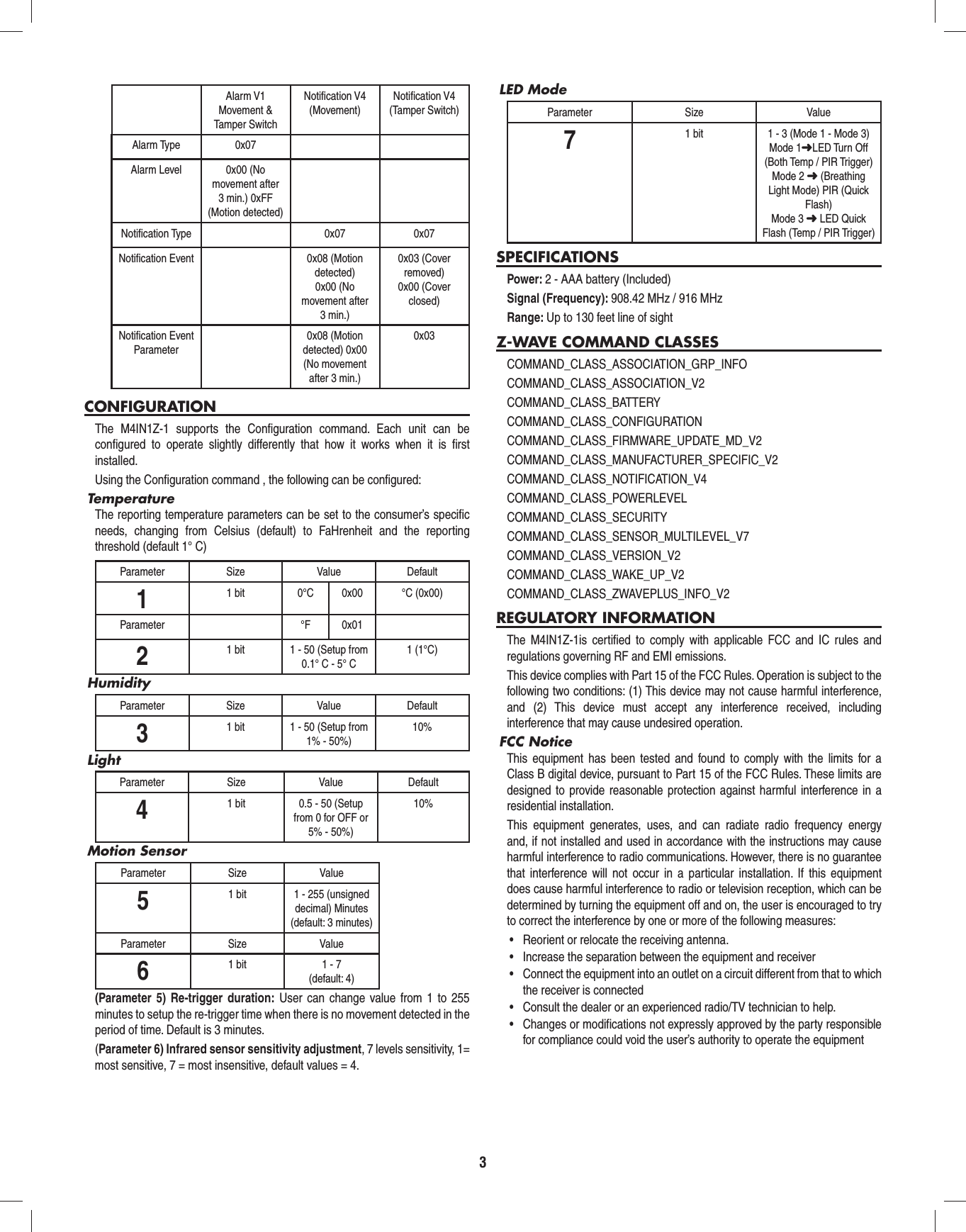 3Alarm V1Movement &amp; Tamper SwitchNotiﬁ cation V4 (Movement)Notiﬁ cation V4(Tamper Switch)Alarm Type 0x07Alarm Level 0x00 (No movement after 3 min.) 0xFF (Motion detected)Notiﬁ cation Type 0x07 0x07Notiﬁ cation Event 0x08 (Motion detected)0x00 (No movement after 3 min.)0x03 (Cover removed)0x00 (Cover closed)Notiﬁ cation Event Parameter0x08 (Motion detected) 0x00 (No movement after 3 min.)0x03CONFIGURATIONThe M4IN1Z-1 supports the Conﬁ guration command. Each unit can be conﬁ gured to operate slightly differently that how it works when it is ﬁ rst installed.Using the Conﬁ guration command , the following can be conﬁ gured:TemperatureThe reporting temperature parameters can be set to the consumer’s speciﬁ c needs, changing from Celsius (default) to FaHrenheit and the reporting threshold (default 1° C)Parameter Size Value Default11 bit 0°C 0x00 °C (0x00)Parameter °F 0x0121 bit 1 - 50 (Setup from 0.1° C - 5° C1 (1°C)HumidityParameter Size Value Default31 bit 1 - 50 (Setup from 1% - 50%)10%LightParameter Size Value Default41 bit 0.5 - 50 (Setup from 0 for OFF or 5% - 50%)10%Motion SensorParameter Size Value51 bit 1 - 255 (unsigned decimal) Minutes(default: 3 minutes)Parameter Size Value61 bit 1 - 7(default: 4)(Parameter 5) Re-trigger duration: User can change value from 1 to 255 minutes to setup the re-trigger time when there is no movement detected in the period of time. Default is 3 minutes.(Parameter 6) Infrared sensor sensitivity adjustment, 7 levels sensitivity, 1= most sensitive, 7 = most insensitive, default values = 4.LED Mode Parameter Size Value71 bit 1 - 3 (Mode 1 - Mode 3)Mode 1➜LED Turn Off (Both Temp / PIR Trigger)Mode 2 ➜ (Breathing Light Mode) PIR (Quick Flash)Mode 3 ➜ LED Quick Flash (Temp / PIR Trigger)SPECIFICATIONSPower: 2 - AAA battery (Included)Signal (Frequency): 908.42 MHz / 916 MHzRange: Up to 130 feet line of sightZ-WAVE COMMAND CLASSESCOMMAND_CLASS_ASSOCIATION_GRP_INFO           COMMAND_CLASS_ASSOCIATION_V2              COMMAND_CLASS_BATTERY                     COMMAND_CLASS_CONFIGURATION      COMMAND_CLASS_FIRMWARE_UPDATE_MD_V2  COMMAND_CLASS_MANUFACTURER_SPECIFIC_V2    COMMAND_CLASS_NOTIFICATION_V4            COMMAND_CLASS_POWERLEVEL                  COMMAND_CLASS_SECURITY                    COMMAND_CLASS_SENSOR_MULTILEVEL_V7COMMAND_CLASS_VERSION_V2                  COMMAND_CLASS_WAKE_UP_V2COMMAND_CLASS_ZWAVEPLUS_INFO_V2                   REGULATORY INFORMATIONThe M4IN1Z-1is certiﬁ ed to comply with applicable FCC and IC rules and regulations governing RF and EMI emissions.This device complies with Part 15 of the FCC Rules. Operation is subject to the following two conditions: (1) This device may not cause harmful interference, and (2) This device must accept any interference received, including interference that may cause undesired operation.FCC NoticeThis equipment has been tested and found to comply with the limits for a Class B digital device, pursuant to Part 15 of the FCC Rules. These limits are designed to provide reasonable protection against harmful interference in a residential installation.This equipment generates, uses, and can radiate radio frequency energy and, if not installed and used in accordance with the instructions may cause harmful interference to radio communications. However, there is no guarantee that interference will not occur in a particular installation. If this equipment does cause harmful interference to radio or television reception, which can be determined by turning the equipment off and on, the user is encouraged to try to correct the interference by one or more of the following measures:•  Reorient or relocate the receiving antenna.•  Increase the separation between the equipment and receiver•  Connect the equipment into an outlet on a circuit different from that to which the receiver is connected•  Consult the dealer or an experienced radio/TV technician to help.•  Changes or modifications not expressly approved by the party responsible for compliance could void the user’s authority to operate the equipment