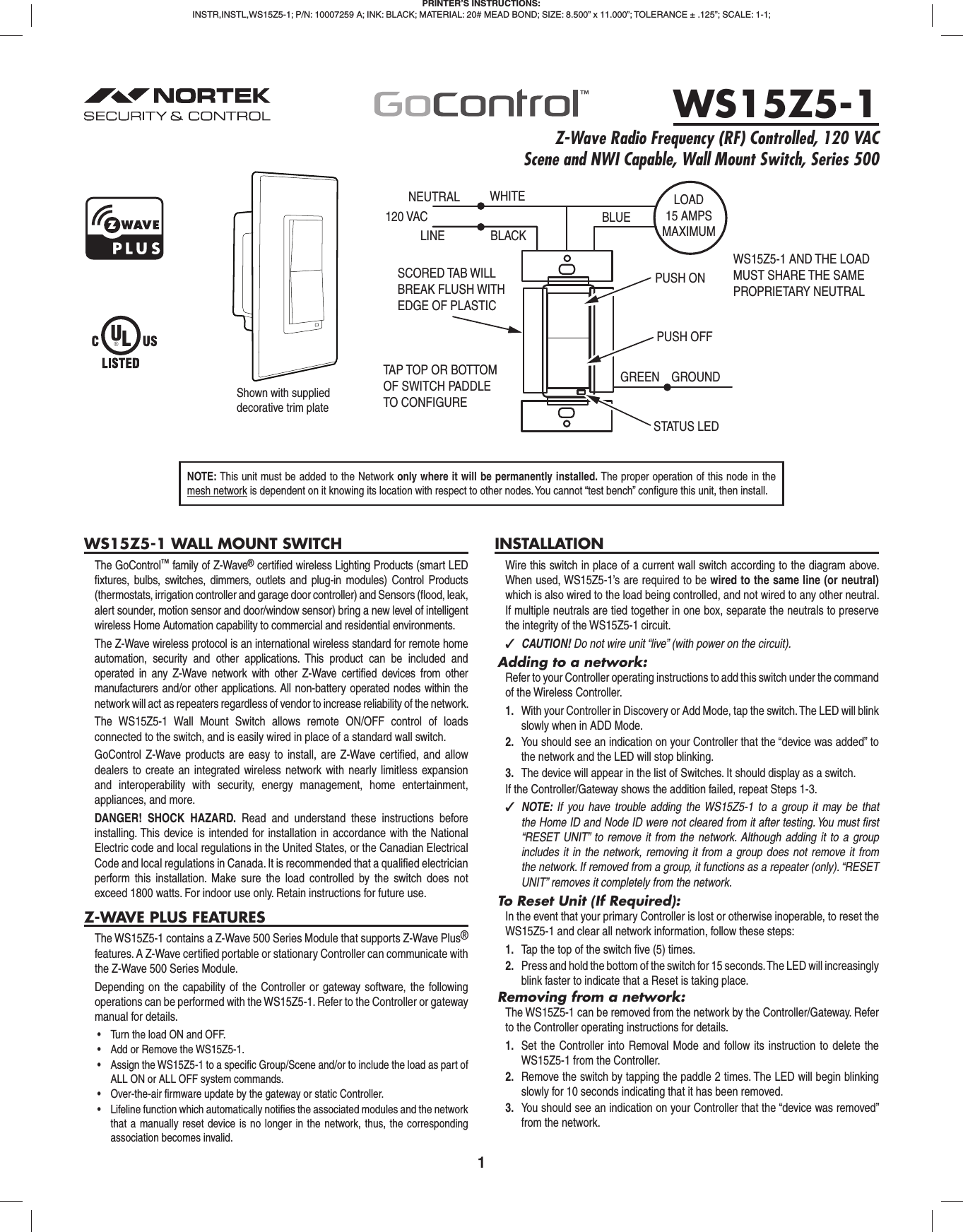 1WS15Z5-1 WALL MOUNT SWITCHThe GoControl™ family of Z-Wave® certiﬁ ed wireless Lighting Products (smart LED ﬁ xtures, bulbs, switches, dimmers, outlets and plug-in modules) Control Products (thermostats, irrigation controller and garage door controller) and Sensors (ﬂ ood, leak, alert sounder, motion sensor and door/window sensor) bring a new level of intelligent wireless Home Automation capability to commercial and residential environments.The Z-Wave wireless protocol is an international wireless standard for remote home automation, security and other applications. This product can be included and operated in any Z-Wave network with other Z-Wave certiﬁ ed devices from other manufacturers and/or other applications. All non-battery operated nodes within the network will act as repeaters regardless of vendor to increase reliability of the network.The WS15Z5-1 Wall Mount Switch allows remote ON/OFF control of loads connected to the switch, and is easily wired in place of a standard wall switch.GoControl Z-Wave products are easy to install, are Z-Wave certiﬁ ed, and allow dealers to create an integrated wireless network with nearly limitless expansion and interoperability with security, energy management, home entertainment, appliances, and more.DANGER! SHOCK HAZARD. Read and understand these instructions before installing. This device is intended for installation in accordance with the National Electric code and local regulations in the United States, or the Canadian Electrical Code and local regulations in Canada. It is recommended that a qualiﬁ ed electrician perform this installation. Make sure the load controlled by the switch does not exceed 1800 watts. For indoor use only. Retain instructions for future use.Z-WAVE PLUS FEATURESThe WS15Z5-1 contains a Z-Wave 500 Series Module that supports Z-Wave Plus® features. A Z-Wave certiﬁ ed portable or stationary Controller can communicate with the Z-Wave 500 Series Module.Depending on the capability of the Controller or gateway software, the following operations can be performed with the WS15Z5-1. Refer to the Controller or gateway manual for details.•  Turn the load ON and OFF.•  Add or Remove the WS15Z5-1.•  Assign the WS15Z5-1 to a specific Group/Scene and/or to include the load as part of ALL ON or ALL OFF system commands.•  Over-the-air firmware update by the gateway or static Controller.•  Lifeline function which automatically notifies the associated modules and the network that a manually reset device is no longer in the network, thus, the corresponding association becomes invalid.INSTALLATIONWire this switch in place of a current wall switch according to the diagram above. When used, WS15Z5-1’s are required to be wired to the same line (or neutral) which is also wired to the load being controlled, and not wired to any other neutral. If multiple neutrals are tied together in one box, separate the neutrals to preserve the integrity of the WS15Z5-1 circuit. ✓CAUTION! Do not wire unit “live” (with power on the circuit).Adding to a network:Refer to your Controller operating instructions to add this switch under the command of the Wireless Controller.1.  With your Controller in Discovery or Add Mode, tap the switch. The LED will blink slowly when in ADD Mode.2.  You should see an indication on your Controller that the “device was added” to the network and the LED will stop blinking.3.  The device will appear in the list of Switches. It should display as a switch.If the Controller/Gateway shows the addition failed, repeat Steps 1-3. ✓NOTE:  If you have trouble adding the WS15Z5-1 to a group it may be that the Home ID and Node ID were not cleared from it after testing. You must ﬁ rst “RESET UNIT” to remove it from the network. Although adding it to a group includes it in the network, removing it from a group does not remove it from the network. If removed from a group, it functions as a repeater (only). “RESET UNIT” removes it completely from the network.To Reset Unit (If Required):In the event that your primary Controller is lost or otherwise inoperable, to reset the WS15Z5-1 and clear all network information, follow these steps:1.  Tap the top of the switch ﬁ ve (5) times.2.  Press and hold the bottom of the switch for 15 seconds. The LED will increasingly blink faster to indicate that a Reset is taking place.Removing from a network:The WS15Z5-1 can be removed from the network by the Controller/Gateway. Refer to the Controller operating instructions for details.1.  Set the Controller into Removal Mode and follow its instruction to delete the WS15Z5-1 from the Controller.2.  Remove the switch by tapping the paddle 2 times. The LED will begin blinking slowly for 10 seconds indicating that it has been removed.3.  You should see an indication on your Controller that the “device was removed” from the network.PRINTER’S INSTRUCTIONS:INSTR,INSTL,WS15Z5-1; P/N: 10007259 A; INK: BLACK; MATERIAL: 20# MEAD BOND; SIZE: 8.500” x 11.000”; TOLERANCE ± .125”; SCALE: 1-1; WS15Z5-1Z-Wave Radio Frequency (RF) Controlled, 120 VAC Scene and NWI Capable, Wall Mount Switch, Series 500NEUTRAL120 VACPUSH ON WHITELINE BLACKPUSH OFFSTATUS LEDGREEN GROUNDTAP TOP OR BOTTOMOF SWITCH PADDLETO CONFIGURE SCORED TAB WILL BREAK FLUSH WITH EDGE OF PLASTICBLUELOAD15 AMPSMAXIMUMWS15Z5-1 AND THE LOADMUST SHARE THE SAMEPROPRIETARY NEUTRALShown with supplied decorative trim plateNOTE: This unit must be added to the Network only where it will be permanently installed. The proper operation of this node in the mesh network is dependent on it knowing its location with respect to other nodes. You cannot “test bench” conﬁ gure this unit, then install.